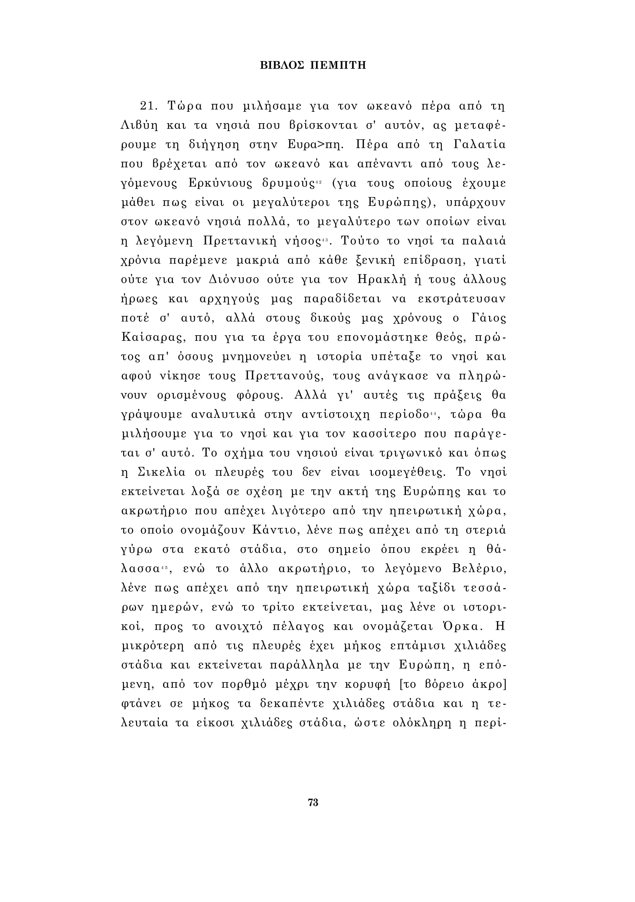 ΒΙΒΛΟΣ ΠΕΜΠΤΗ 
21. Τώρα που μιλήσαμε για τον ωκεανό πέρα από τη 
Λιβύη και τα νησιά που βρίσκονται σ' αυτόν, ας μεταφέ­ρουμε 
τη διήγηση στην Ευρα>πη. Πέρα από τη Γαλατία 
που βρέχεται από τον ωκεανό και απέναντι από τους λε­γόμενους 
Ερκύνιους δρυμούς4 2 (για τους οποίους έχουμε 
μάθει πως είναι οι μεγαλύτεροι της Ευρώπης), υπάρχουν 
στον ωκεανό νησιά πολλά, το μεγαλύτερο των οποίων είναι 
η λεγόμενη Πρεττανική νήσος4 3 . Τούτο το νησί τα παλαιά 
χρόνια παρέμενε μακριά από κάθε ξενική επίδραση, γιατί 
ούτε για τον Διόνυσο ούτε για τον Ηρακλή ή τους άλλους 
ήρωες και αρχηγούς μας παραδίδεται να εκστράτευσαν 
ποτέ σ' αυτό, αλλά στους δικούς μας χρόνους ο Γάιος 
Καίσαρας, που για τα έργα του επονομάστηκε θεός, πρώ­τος 
απ' όσους μνημονεύει η ιστορία υπέταξε το νησί και 
αφού νίκησε τους Πρεττανούς, τους ανάγκασε να πληρώ­νουν 
ορισμένους φόρους. Αλλά γι' αυτές τις πράξεις θα 
γράψουμε αναλυτικά στην αντίστοιχη περίοδο4 4 , τώρα θα 
μιλήσουμε για το νησί και για τον κασσίτερο που παράγε­ται 
σ' αυτό. Το σχήμα του νησιού είναι τριγωνικό και όπως 
η Σικελία οι πλευρές του δεν είναι ισομεγέθεις. Το νησί 
εκτείνεται λοξά σε σχέση με την ακτή της Ευρώπης και το 
ακρωτήριο που απέχει λιγότερο από την ηπειρωτική χώρα, 
το οποίο ονομάζουν Κάντιο, λένε πως απέχει από τη στεριά 
γύρω στα εκατό στάδια, στο σημείο όπου εκρέει η θά­λασσα4 
5 , ενώ το άλλο ακρωτήριο, το λεγόμενο Βελέριο, 
λένε πως απέχει από την ηπειρωτική χώρα ταξίδι τεσσά­ρων 
ημερών, ενώ το τρίτο εκτείνεται, μας λένε οι ιστορι­κοί, 
προς το ανοιχτό πέλαγος και ονομάζεται Όρκα. Η 
μικρότερη από τις πλευρές έχει μήκος επτάμισι χιλιάδες 
στάδια και εκτείνεται παράλληλα με την Ευρώπη, η επό­μενη, 
από τον πορθμό μέχρι την κορυφή [το βόρειο άκρο] 
φτάνει σε μήκος τα δεκαπέντε χιλιάδες στάδια και η τε­λευταία 
τα είκοσι χιλιάδες στάδια, ώστε ολόκληρη η περί- 
73 
 