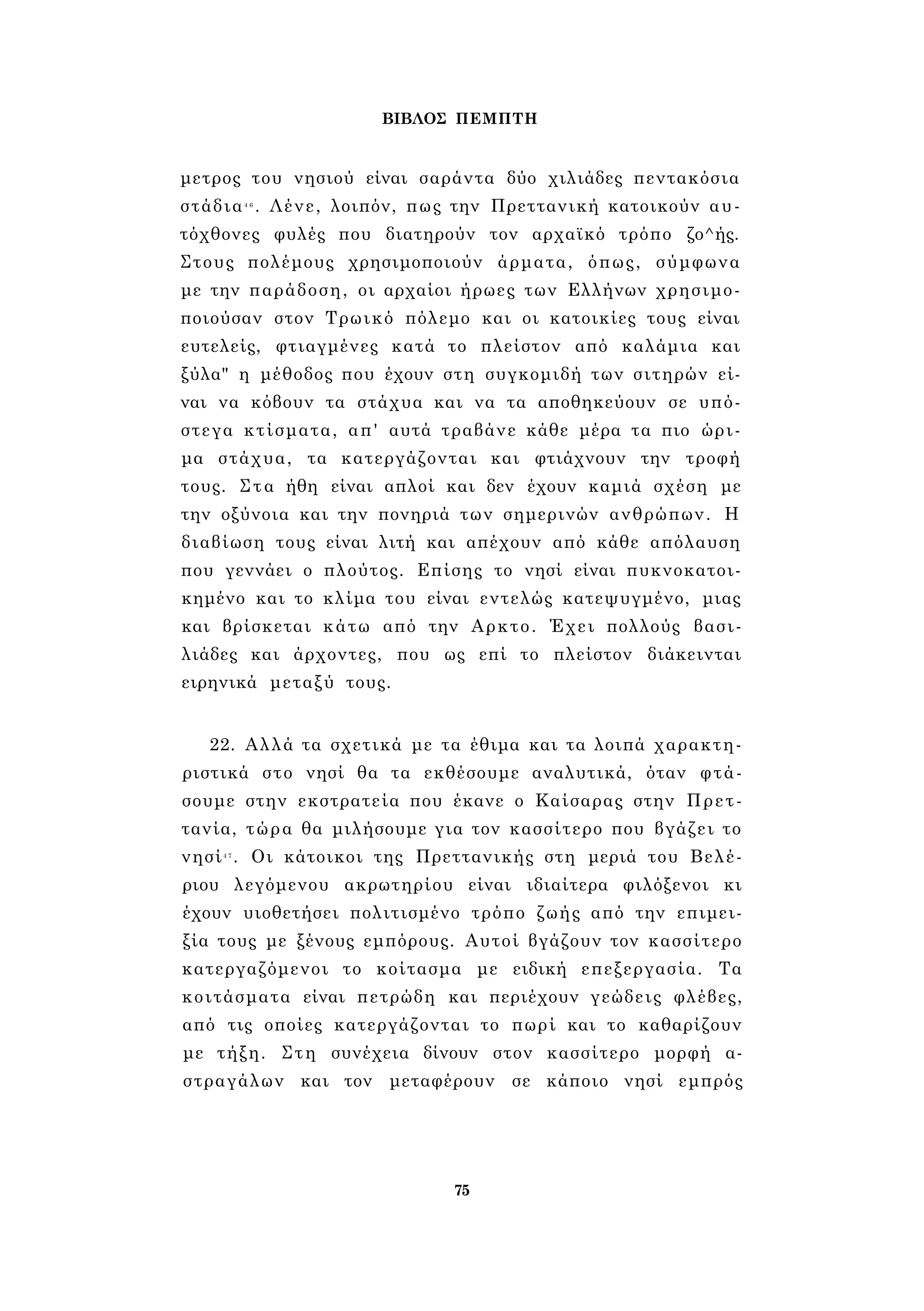 ΒΙΒΛΟΣ ΠΕΜΠΤΗ 
μετρος του νησιού είναι σαράντα δύο χιλιάδες πεντακόσια 
στάδια4 6 . Λένε, λοιπόν, πως την Πρεττανική κατοικούν αυ­τόχθονες 
φυλές που διατηρούν τον αρχαϊκό τρόπο ζο^ής. 
Στους πολέμους χρησιμοποιούν άρματα, όπως, σύμφωνα 
με την παράδοση, οι αρχαίοι ήρωες των Ελλήνων χρησιμο­ποιούσαν 
στον Τρωικό πόλεμο και οι κατοικίες τους είναι 
ευτελείς, φτιαγμένες κατά το πλείστον από καλάμια και 
ξύλα" η μέθοδος που έχουν στη συγκομιδή των σιτηρών εί­ναι 
να κόβουν τα στάχυα και να τα αποθηκεύουν σε υπό­στεγα 
κτίσματα, απ' αυτά τραβάνε κάθε μέρα τα πιο ώρι­μα 
στάχυα, τα κατεργάζονται και φτιάχνουν την τροφή 
τους. Στα ήθη είναι απλοί και δεν έχουν καμιά σχέση με 
την οξύνοια και την πονηριά των σημερινών ανθρώπων. Η 
διαβίωση τους είναι λιτή και απέχουν από κάθε απόλαυση 
που γεννάει ο πλούτος. Επίσης το νησί είναι πυκνοκατοι­κημένο 
και το κλίμα του είναι εντελώς κατεψυγμένο, μιας 
και βρίσκεται κάτω από την Αρκτο. Έχει πολλούς βασι­λιάδες 
και άρχοντες, που ως επί το πλείστον διάκεινται 
ειρηνικά μεταξύ τους. 
22. Αλλά τα σχετικά με τα έθιμα και τα λοιπά χαρακτη­ριστικά 
στο νησί θα τα εκθέσουμε αναλυτικά, όταν φτά­σουμε 
στην εκστρατεία που έκανε ο Καίσαρας στην Πρετ- 
τανία, τώρα θα μιλήσουμε για τον κασσίτερο που βγάζει το 
νησί4 7 . Οι κάτοικοι της Πρεττανικής στη μεριά του Βελέ- 
ριου λεγόμενου ακρωτηρίου είναι ιδιαίτερα φιλόξενοι κι 
έχουν υιοθετήσει πολιτισμένο τρόπο ζωής από την επιμει- 
ξία τους με ξένους εμπόρους. Αυτοί βγάζουν τον κασσίτερο 
κατεργαζόμενοι το κοίτασμα με ειδική επεξεργασία. Τα 
κοιτάσματα είναι πετρώδη και περιέχουν γεώδεις φλέβες, 
από τις οποίες κατεργάζονται το πωρί και το καθαρίζουν 
με τήξη. Στη συνέχεια δίνουν στον κασσίτερο μορφή α­στραγάλων 
και τον μεταφέρουν σε κάποιο νησί εμπρός 
75 
 