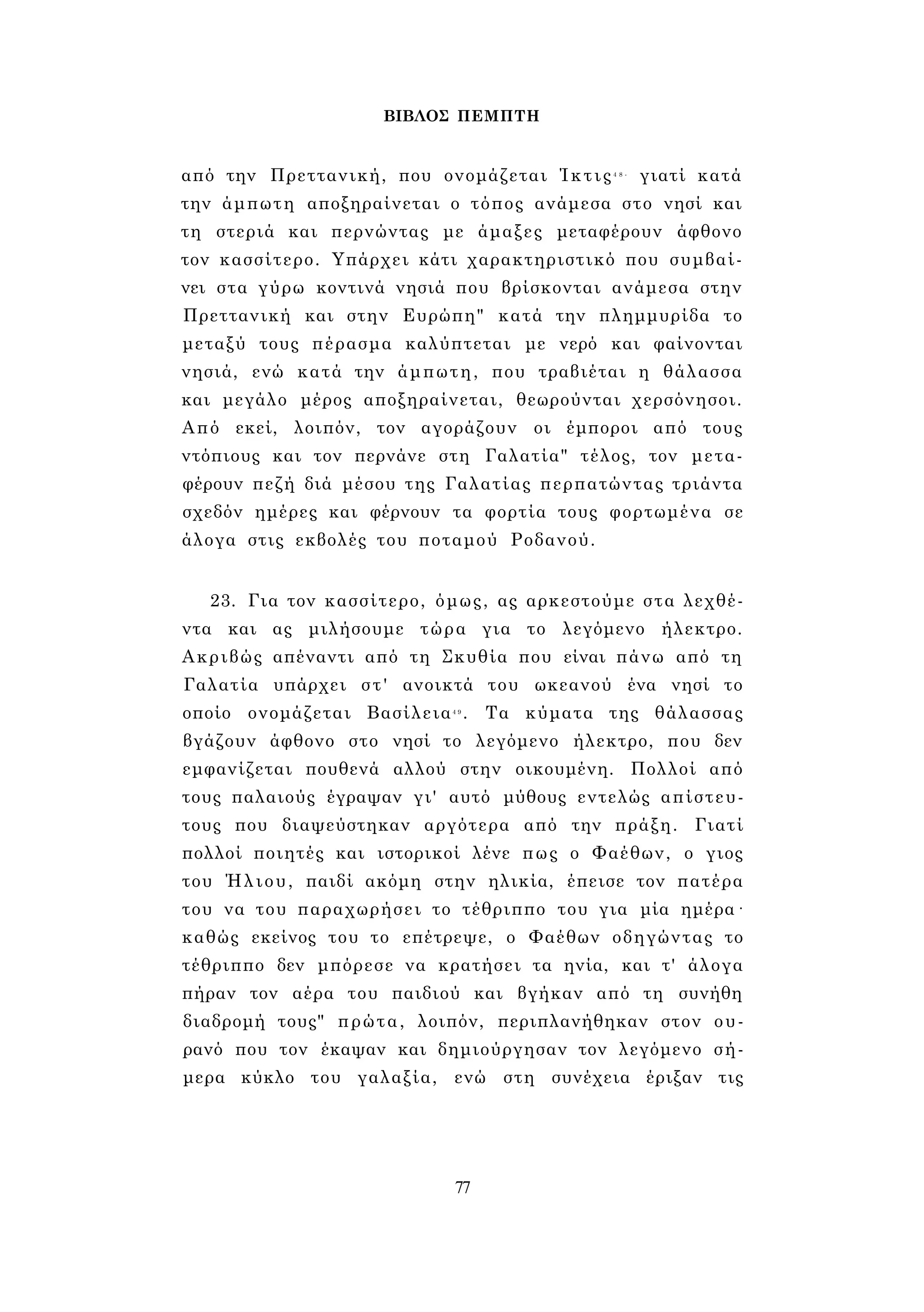 ΒΙΒΛΟΣ ΠΕΜΠΤΗ 
από την Πρεττανική, που ονομάζεται Ίκτις4 8 - γιατί κατά 
την άμπωτη αποξηραίνεται ο τόπος ανάμεσα στο νησί και 
τη στεριά και περνώντας με άμαξες μεταφέρουν άφθονο 
τον κασσίτερο. Υπάρχει κάτι χαρακτηριστικό που συμβαί­νει 
στα γύρω κοντινά νησιά που βρίσκονται ανάμεσα στην 
Πρεττανική και στην Ευρώπη" κατά την πλημμυρίδα το 
μεταξύ τους πέρασμα καλύπτεται με νερό και φαίνονται 
νησιά, ενώ κατά την άμπωτη, που τραβιέται η θάλασσα 
και μεγάλο μέρος αποξηραίνεται, θεωρούνται χερσόνησοι. 
Από εκεί, λοιπόν, τον αγοράζουν οι έμποροι από τους 
ντόπιους και τον περνάνε στη Γαλατία" τέλος, τον μετα­φέρουν 
πεζή διά μέσου της Γαλατίας περπατώντας τριάντα 
σχεδόν ημέρες και φέρνουν τα φορτία τους φορτωμένα σε 
άλογα στις εκβολές του ποταμού Ροδανού. 
23. Για τον κασσίτερο, όμως, ας αρκεστούμε στα λεχθέ­ντα 
και ας μιλήσουμε τώρα για το λεγόμενο ήλεκτρο. 
Ακριβώς απέναντι από τη Σκυθία που είναι πάνω από τη 
Γαλατία υπάρχει στ' ανοικτά του ωκεανού ένα νησί το 
οποίο ονομάζεται Βασίλεια4 9 . Τα κύματα της θάλασσας 
βγάζουν άφθονο στο νησί το λεγόμενο ήλεκτρο, που δεν 
εμφανίζεται πουθενά αλλού στην οικουμένη. Πολλοί από 
τους παλαιούς έγραψαν γι' αυτό μύθους εντελώς απίστευ­τους 
που διαψεύστηκαν αργότερα από την πράξη. Γιατί 
πολλοί ποιητές και ιστορικοί λένε πως ο Φαέθων, ο γιος 
του Ήλιου, παιδί ακόμη στην ηλικία, έπεισε τον πατέρα 
του να του παραχωρήσει το τέθριππο του για μία ημέρα· 
καθώς εκείνος του το επέτρεψε, ο Φαέθων οδηγώντας το 
τέθριππο δεν μπόρεσε να κρατήσει τα ηνία, και τ' άλογα 
πήραν τον αέρα του παιδιού και βγήκαν από τη συνήθη 
διαδρομή τους" πρώτα, λοιπόν, περιπλανήθηκαν στον ου­ρανό 
που τον έκαψαν και δημιούργησαν τον λεγόμενο σή­μερα 
κύκλο του γαλαξία, ενώ στη συνέχεια έριξαν τις 
77 
 