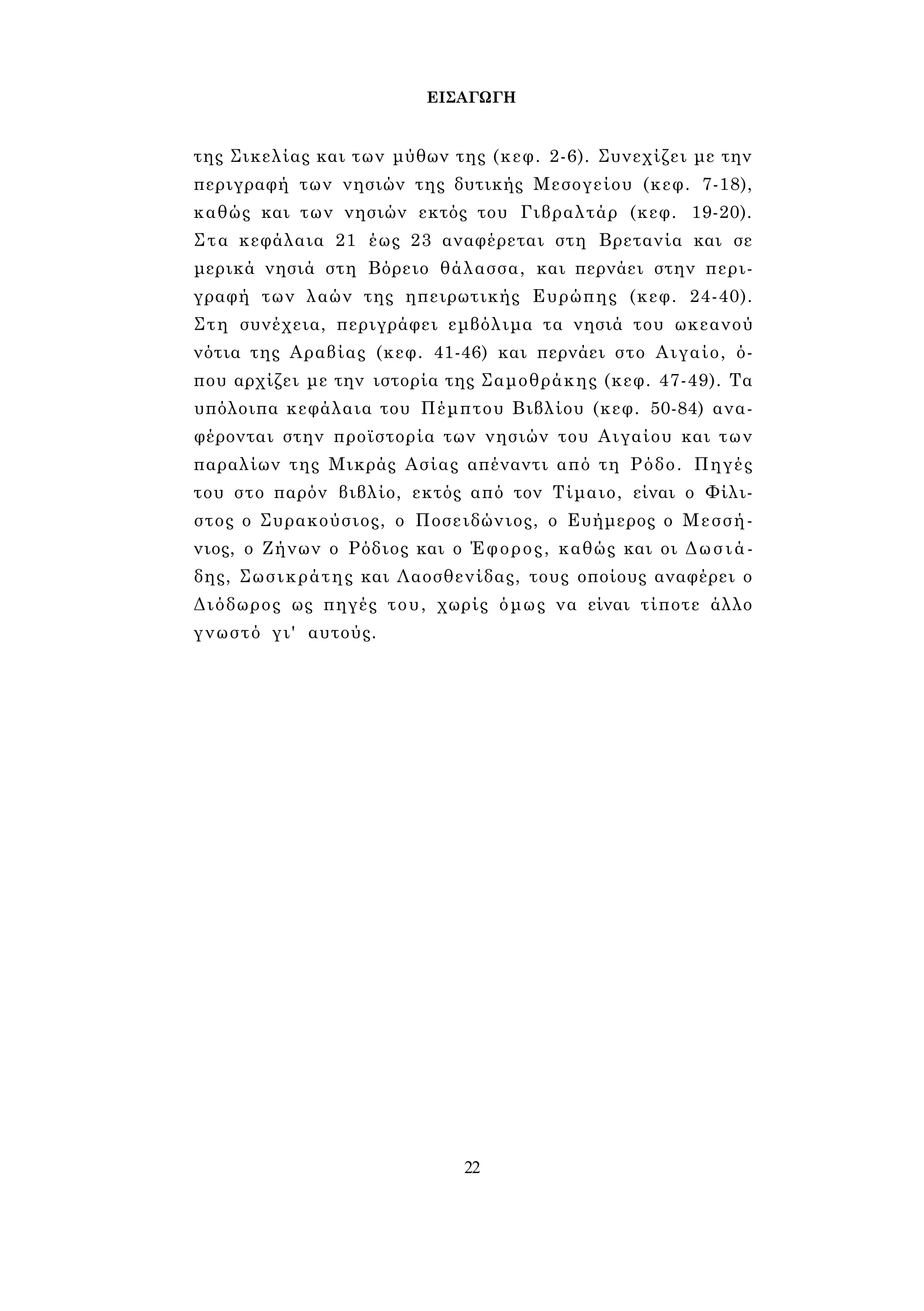 ΕΙΣΑΓΩΓΗ 
της Σικελίας και των μύθων της (κεφ. 2-6). Συνεχίζει με την 
περιγραφή των νησιών της δυτικής Μεσογείου (κεφ. 7-18), 
καθώς και των νησιών εκτός του Γιβραλτάρ (κεφ. 19-20). 
Στα κεφάλαια 21 έως 23 αναφέρεται στη Βρετανία και σε 
μερικά νησιά στη Βόρειο θάλασσα, και περνάει στην περι­γραφή 
των λαών της ηπειρωτικής Ευρώπης (κεφ. 24-40). 
Στη συνέχεια, περιγράφει εμβόλιμα τα νησιά του ωκεανού 
νότια της Αραβίας (κεφ. 41-46) και περνάει στο Αιγαίο, ό­που 
αρχίζει με την ιστορία της Σαμοθράκης (κεφ. 47-49). Τα 
υπόλοιπα κεφάλαια του Πέμπτου Βιβλίου (κεφ. 50-84) ανα­φέρονται 
στην προϊστορία των νησιών του Αιγαίου και των 
παραλίων της Μικράς Ασίας απέναντι από τη Ρόδο. Πηγές 
του στο παρόν βιβλίο, εκτός από τον Τίμαιο, είναι ο Φίλι- 
στος ο Συρακούσιος, ο Ποσειδώνιος, ο Ευήμερος ο Μεσσή- 
νιος, ο Ζήνων ο Ρόδιος και ο Έφορος, καθώς και οι Δωσιά- 
δης, Σωσικράτης και Λαοσθενίδας, τους οποίους αναφέρει ο 
Διόδωρος ως πηγές του, χωρίς όμως να είναι τίποτε άλλο 
γνωστό γι' αυτούς. 
22 
 