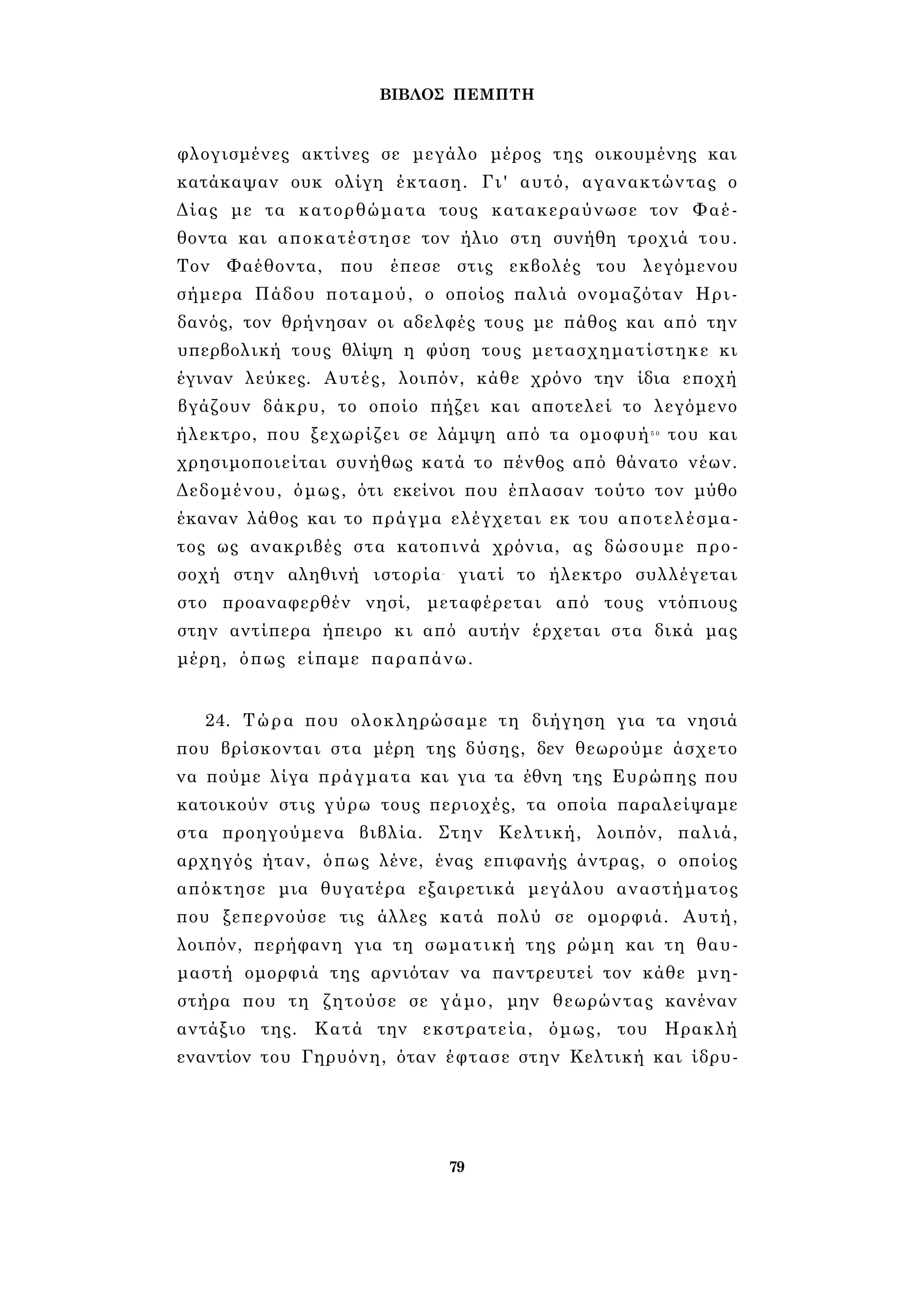 ΒΙΒΛΟΣ ΠΕΜΠΤΗ 
φλογισμένες ακτίνες σε μεγάλο μέρος της οικουμένης και 
κατάκαψαν ουκ ολίγη έκταση. Γι' αυτό, αγανακτώντας ο 
Δίας με τα κατορθώματα τους κατακεραύνωσε τον Φαέ­θοντα 
και αποκατέστησε τον ήλιο στη συνήθη τροχιά του. 
Τον Φαέθοντα, που έπεσε στις εκβολές του λεγόμενου 
σήμερα Πάδου ποταμού, ο οποίος παλιά ονομαζόταν Ηρι­δανός, 
τον θρήνησαν οι αδελφές τους με πάθος και από την 
υπερβολική τους θλίψη η φύση τους μετασχηματίστηκε κι 
έγιναν λεύκες. Αυτές, λοιπόν, κάθε χρόνο την ίδια εποχή 
βγάζουν δάκρυ, το οποίο πήζει και αποτελεί το λεγόμενο 
ήλεκτρο, που ξεχωρίζει σε λάμψη από τα ομοφυή5 0 του και 
χρησιμοποιείται συνήθως κατά το πένθος από θάνατο νέων. 
Δεδομένου, όμως, ότι εκείνοι που έπλασαν τούτο τον μύθο 
έκαναν λάθος και το πράγμα ελέγχεται εκ του αποτελέσμα­τος 
ως ανακριβές στα κατοπινά χρόνια, ας δώσουμε προ­σοχή 
στην αληθινή ιστορία- γιατί το ήλεκτρο συλλέγεται 
στο προαναφερθέν νησί, μεταφέρεται από τους ντόπιους 
στην αντίπερα ήπειρο κι από αυτήν έρχεται στα δικά μας 
μέρη, όπως είπαμε παραπάνω. 
24. Τώρα που ολοκληρώσαμε τη διήγηση για τα νησιά 
που βρίσκονται στα μέρη της δύσης, δεν θεωρούμε άσχετο 
να πούμε λίγα πράγματα και για τα έθνη της Ευρώπης που 
κατοικούν στις γύρω τους περιοχές, τα οποία παραλείψαμε 
στα προηγούμενα βιβλία. Στην Κελτική, λοιπόν, παλιά, 
αρχηγός ήταν, όπως λένε, ένας επιφανής άντρας, ο οποίος 
απόκτησε μια θυγατέρα εξαιρετικά μεγάλου αναστήματος 
που ξεπερνούσε τις άλλες κατά πολύ σε ομορφιά. Αυτή, 
λοιπόν, περήφανη για τη σωματική της ρώμη και τη θαυ­μαστή 
ομορφιά της αρνιόταν να παντρευτεί τον κάθε μνη­στήρα 
που τη ζητούσε σε γάμο, μην θεωρώντας κανέναν 
αντάξιο της. Κατά την εκστρατεία, όμως, του Ηρακλή 
εναντίον του Γηρυόνη, όταν έφτασε στην Κελτική και ίδρυ- 
79 
 
