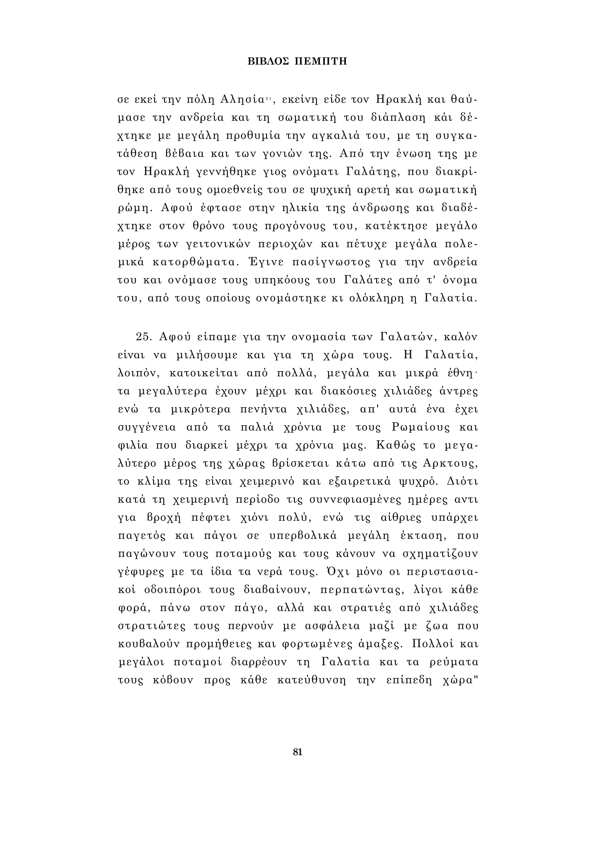 ΒΙΒΛΟΣ ΠΕΜΠΤΗ 
σε εκεί την πόλη Αλησία5 1 , εκείνη είδε τον Ηρακλή και θαύ­μασε 
την ανδρεία και τη σωματική του διάπλαση κάι δέ­χτηκε 
με μεγάλη προθυμία την αγκαλιά του, με τη συγκα­τάθεση 
βέβαια και των γονιών της. Από την ένωση της με 
τον Ηρακλή γεννήθηκε γιος ονόματι Γαλάτης, που διακρί­θηκε 
από τους ομοεθνείς του σε ψυχική αρετή και σωματική 
ρώμη. Αφού έφτασε στην ηλικία της άνδρωσης και διαδέ­χτηκε 
στον θρόνο τους προγόνους του, κατέκτησε μεγάλο 
μέρος των γειτονικών περιοχών και πέτυχε μεγάλα πολε­μικά 
κατορθώματα. Έγινε πασίγνωστος για την ανδρεία 
του και ονόμασε τους υπηκόους του Γαλάτες από τ' όνομα 
του, από τους οποίους ονομάστηκε κι ολόκληρη η Γαλατία. 
25. Αφού είπαμε για την ονομασία των Γαλατών, καλόν 
είναι να μιλήσουμε και για τη χώρα τους. Η Γαλατία, 
λοιπόν, κατοικείται από πολλά, μεγάλα και μικρά έθνη· 
τα μεγαλύτερα έχουν μέχρι και διακόσιες χιλιάδες άντρες 
ενώ τα μικρότερα πενήντα χιλιάδες, απ' αυτά ένα έχει 
συγγένεια από τα παλιά χρόνια με τους Ρωμαίους και 
φιλία που διαρκεί μέχρι τα χρόνια μας. Καθώς το μεγα­λύτερο 
μέρος της χώρας βρίσκεται κάτω από τις Αρκτους, 
το κλίμα της είναι χειμερινό και εξαιρετικά ψυχρό. Διότι 
κατά τη χειμερινή περίοδο τις συννεφιασμένες ημέρες αντι 
για βροχή πέφτει χιόνι πολύ, ενώ τις αίθριες υπάρχει 
παγετός και πάγοι σε υπερβολικά μεγάλη έκταση, που 
παγώνουν τους ποταμούς και τους κάνουν να σχηματίζουν 
γέφυρες με τα ίδια τα νερά τους. Όχι μόνο οι περιστασια­κοί 
οδοιπόροι τους διαβαίνουν, περπατώντας, λίγοι κάθε 
φορά, πάνω στον πάγο, αλλά και στρατιές από χιλιάδες 
στρατιώτες τους περνούν με ασφάλεια μαζί με ζωα που 
κουβαλούν προμήθειες και φορτωμένες άμαξες. Πολλοί και 
μεγάλοι ποταμοί διαρρέουν τη Γαλατία και τα ρεύματα 
τους κόβουν προς κάθε κατεύθυνση την επίπεδη χώρα" 
81 
 