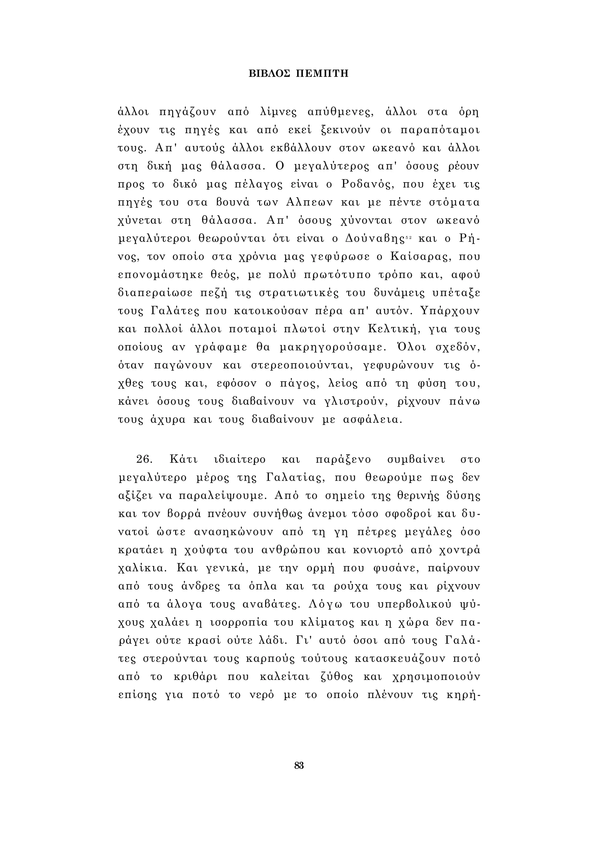 ΒΙΒΛΟΣ ΠΕΜΠΤΗ 
άλλοι πηγάζουν από λίμνες απύθμενες, άλλοι στα όρη 
έχουν τις πηγές και από εκεί ξεκινούν οι παραπόταμοι 
τους. Απ' αυτούς άλλοι εκβάλλουν στον ωκεανό και άλλοι 
στη δική μας θάλασσα. Ο μεγαλύτερος απ' όσους ρέουν 
προς το δικό μας πέλαγος είναι ο Ροδανός, που έχει τις 
πηγές του στα βουνά των Αλπεων και με πέντε στόματα 
χύνεται στη θάλασσα. Απ' όσους χύνονται στον ωκεανό 
μεγαλύτεροι θεωρούνται ότι είναι ο Δούναβης5 2 και ο Ρή­νος, 
τον οποίο στα χρόνια μας γεφύρωσε ο Καίσαρας, που 
επονομάστηκε θεός, με πολύ πρωτότυπο τρόπο και, αφού 
διαπεραίωσε πεζή τις στρατιωτικές του δυνάμεις υπέταξε 
τους Γαλάτες που κατοικούσαν πέρα απ' αυτόν. Υπάρχουν 
και πολλοί άλλοι ποταμοί πλωτοί στην Κελτική, για τους 
οποίους αν γράφαμε θα μακρηγορούσαμε. Όλοι σχεδόν, 
όταν παγώνουν και στερεοποιούνται, γεφυρώνουν τις ό­χθες 
τους και, εφόσον ο πάγος, λείος από τη φύση του, 
κάνει όσους τους διαβαίνουν να γλιστρούν, ρίχνουν πάνω 
τους άχυρα και τους διαβαίνουν με ασφάλεια. 
26. Κάτι ιδιαίτερο και παράξενο συμβαίνει στο 
μεγαλύτερο μέρος της Γαλατίας, που θεωρούμε πως δεν 
αξίζει να παραλείψουμε. Από το σημείο της θερινής δύσης 
και τον βορρά πνέουν συνήθως άνεμοι τόσο σφοδροί και δυ­νατοί 
ώστε ανασηκώνουν από τη γη πέτρες μεγάλες όσο 
κρατάει η χούφτα του ανθρώπου και κονιορτό από χοντρά 
χαλίκια. Και γενικά, με την ορμή που φυσάνε, παίρνουν 
από τους άνδρες τα όπλα και τα ρούχα τους και ρίχνουν 
από τα άλογα τους αναβάτες. Λόγω του υπερβολικού ψύ­χους 
χαλάει η ισορροπία του κλίματος και η χώρα δεν πα­ράγει 
ούτε κρασί ούτε λάδι. Γι' αυτό όσοι από τους Γαλά­τες 
στερούνται τους καρπούς τούτους κατασκευάζουν ποτό 
από το κριθάρι που καλείται ζύθος και χρησιμοποιούν 
επίσης για ποτό το νερό με το οποίο πλένουν τις κηρή- 
83 
 
