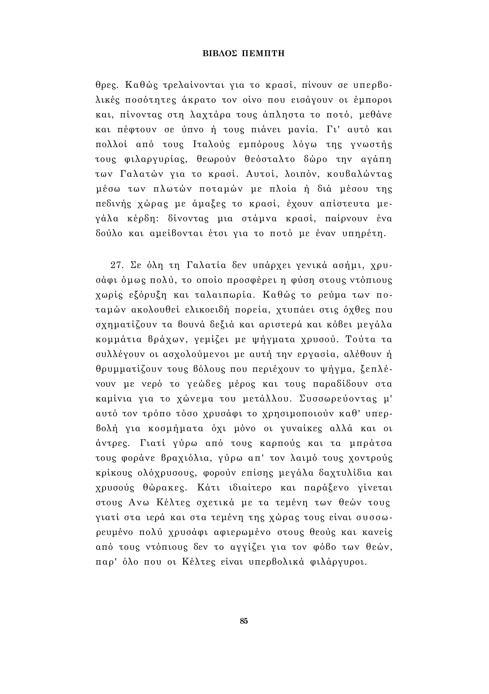 ΒΙΒΛΟΣ ΠΕΜΠΤΗ 
θρες. Καθώς τρελαίνονται για το κρασί, πίνουν σε υπερβο­λικές 
ποσότητες άκρατο τον οίνο που εισάγουν οι έμποροι 
και, πίνοντας στη λαχτάρα τους άπληστα το ποτό, μεθάνε 
και πέφτουν σε ύπνο ή τους πιάνει μανία. Γι' αυτό και 
πολλοί από τους Ιταλούς εμπόρους λόγω της γνωστής 
τους φιλαργυρίας, θεωρούν θεόσταλτο δώρο την αγάπη 
των Γαλατών για το κρασί. Αυτοί, λοιπόν, κουβαλώντας 
μέσω των πλωτών ποταμών με πλοία ή διά μέσου της 
πεδινής χώρας με άμαξες το κρασί, έχουν απίστευτα με­γάλα 
κέρδη: δίνοντας μια στάμνα κρασί, παίρνουν ένα 
δούλο και αμείβονται έτσι για το ποτό με έναν υπηρέτη. 
27. Σε όλη τη Γαλατία δεν υπάρχει γενικά ασήμι, χρυ­σάφι 
όμως πολύ, το οποίο προσφέρει η φύση στους ντόπιους 
χωρίς εξόρυξη και ταλαιπωρία. Καθώς το ρεύμα των πο­ταμών 
ακολουθεί ελικοειδή πορεία, χτυπάει στις όχθες που 
σχηματίζουν τα βουνά δεξιά και αριστερά και κόβει μεγάλα 
κομμάτια βράχων, γεμίζει με ψήγματα χρυσού. Τούτα τα 
συλλέγουν οι ασχολούμενοι με αυτή την εργασία, αλέθουν ή 
θρυμματίζουν τους βόλους που περιέχουν το ψήγμα, ξεπλέ­νουν 
με νερό το γεώδες μέρος και τους παραδίδουν στα 
καμίνια για το χώνεμα του μετάλλου. Συσσωρεύοντας μ' 
αυτό τον τρόπο τόσο χρυσάφι το χρησιμοποιούν καθ' υπερ­βολή 
για κοσμήματα όχι μόνο οι γυναίκες αλλά και οι 
άντρες. Γιατί γύρω από τους καρπούς και τα μπράτσα 
τους φοράνε βραχιόλια, γύρω απ' τον λαιμό τους χοντρούς 
κρίκους ολόχρυσους, φορούν επίσης μεγάλα δαχτυλίδια και 
χρυσούς θώρακες. Κάτι ιδιαίτερο και παράξενο γίνεται 
στους Ανω Κέλτες σχετικά με τα τεμένη των θεών τους- 
γιατί στα ιερά και στα τεμένη της χώρας τους είναι συσσω­ρευμένο 
πολύ χρυσάφι αφιερωμένο στους θεούς και κανείς 
από τους ντόπιους δεν το αγγίζει για τον φόβο των θεών, 
παρ' όλο που οι Κέλτες είναι υπερβολικά φιλάργυροι. 
85 
 