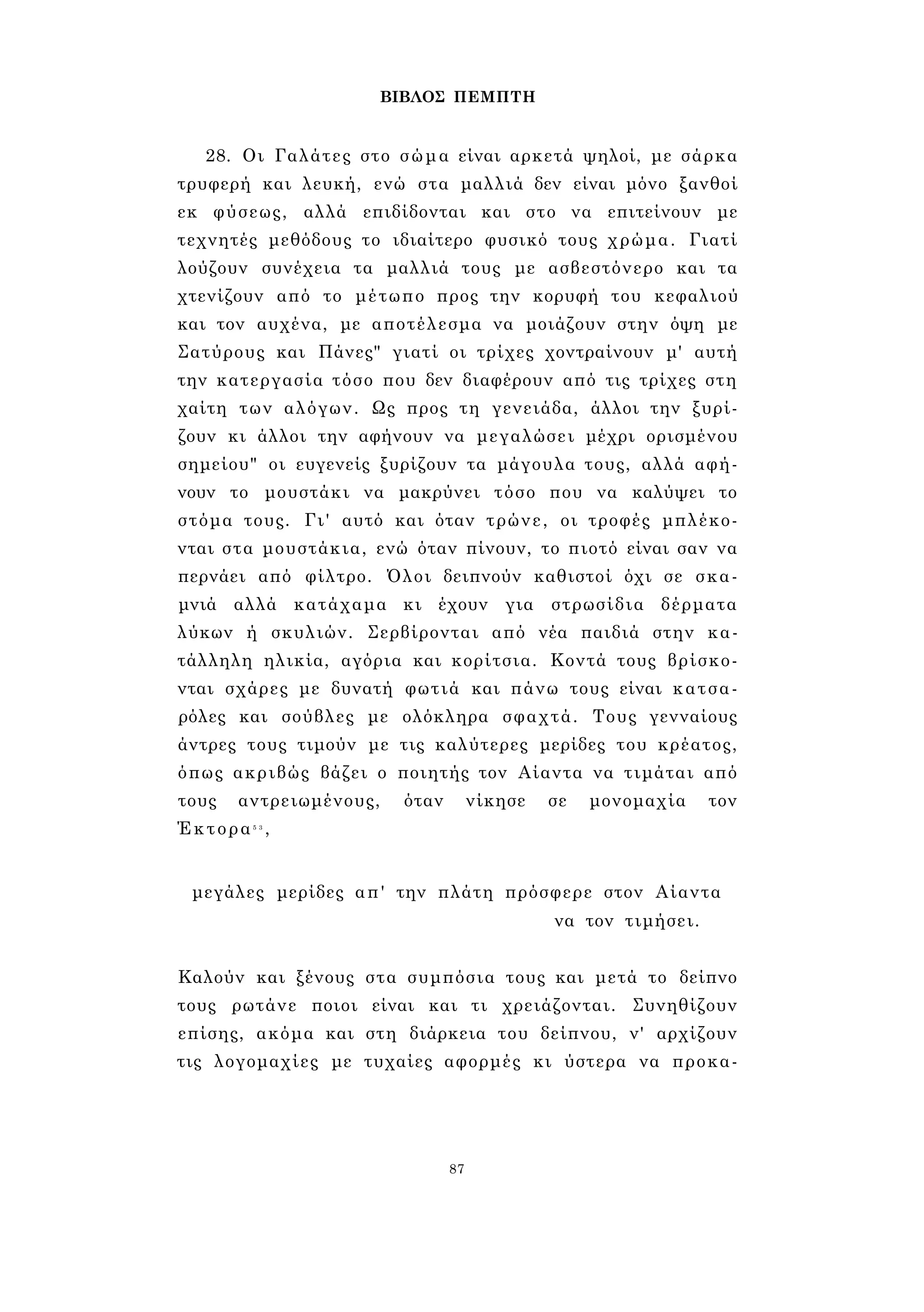ΒΙΒΛΟΣ ΠΕΜΠΤΗ 
28. Οι Γαλάτες στο σώμα είναι αρκετά ψηλοί, με σάρκα 
τρυφερή και λευκή, ενώ στα μαλλιά δεν είναι μόνο ξανθοί 
εκ φύσεως, αλλά επιδίδονται και στο να επιτείνουν με 
τεχνητές μεθόδους το ιδιαίτερο φυσικό τους χρώμα. Γιατί 
λούζουν συνέχεια τα μαλλιά τους με ασβεστόνερο και τα 
χτενίζουν από το μέτωπο προς την κορυφή του κεφαλιού 
και τον αυχένα, με αποτέλεσμα να μοιάζουν στην όψη με 
Σατύρους και Πάνες" γιατί οι τρίχες χοντραίνουν μ' αυτή 
την κατεργασία τόσο που δεν διαφέρουν από τις τρίχες στη 
χαίτη των αλόγων. Ως προς τη γενειάδα, άλλοι την ξυρί­ζουν 
κι άλλοι την αφήνουν να μεγαλώσει μέχρι ορισμένου 
σημείου" οι ευγενείς ξυρίζουν τα μάγουλα τους, αλλά αφή­νουν 
το μουστάκι να μακρύνει τόσο που να καλύψει το 
στόμα τους. Γι' αυτό και όταν τρώνε, οι τροφές μπλέκο­νται 
στα μουστάκια, ενώ όταν πίνουν, το πιοτό είναι σαν να 
περνάει από φίλτρο. Όλοι δειπνούν καθιστοί όχι σε σκα­μνιά 
αλλά κατάχαμα κι έχουν για στρωσίδια δέρματα 
λύκων ή σκυλιών. Σερβίρονται από νέα παιδιά στην κα­τάλληλη 
ηλικία, αγόρια και κορίτσια. Κοντά τους βρίσκο­νται 
σχάρες με δυνατή φωτιά και πάνω τους είναι κατσα­ρόλες 
και σούβλες με ολόκληρα σφαχτά. Τους γενναίους 
άντρες τους τιμούν με τις καλύτερες μερίδες του κρέατος, 
όπως ακριβώς βάζει ο ποιητής τον Αίαντα να τιμάται από 
τους αντρειωμένους, όταν νίκησε σε μονομαχία τον 
Έκτορα5 3 , 
μεγάλες μερίδες απ' την πλάτη πρόσφερε στον Αίαντα 
να τον τιμήσει. 
Καλούν και ξένους στα συμπόσια τους και μετά το δείπνο 
τους ρωτάνε ποιοι είναι και τι χρειάζονται. Συνηθίζουν 
επίσης, ακόμα και στη διάρκεια του δείπνου, ν' αρχίζουν 
τις λογομαχίες με τυχαίες αφορμές κι ύστερα να προκα- 
87 
 