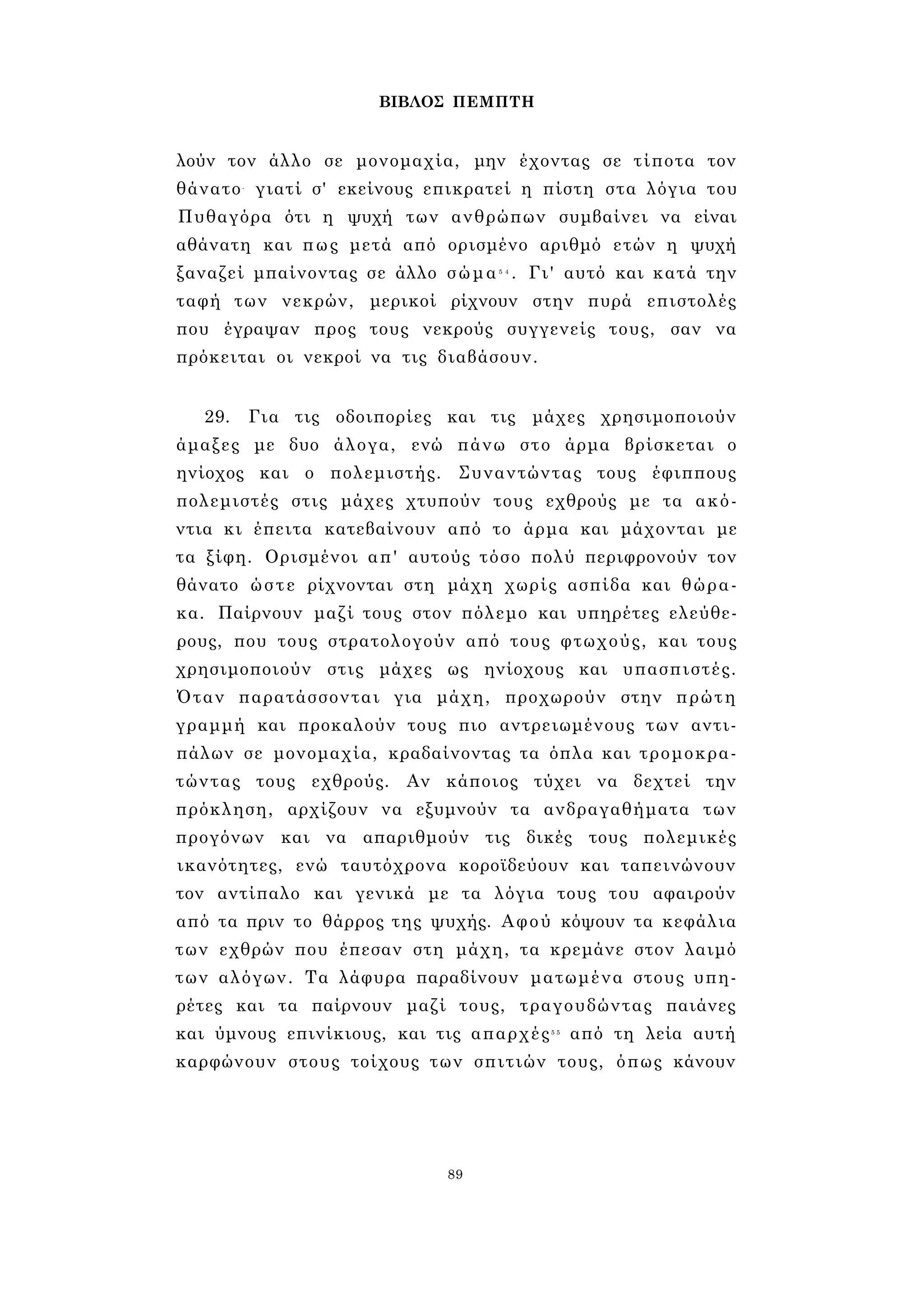 ΒΙΒΛΟΣ ΠΕΜΠΤΗ 
λούν τον άλλο σε μονομαχία, μην έχοντας σε τίποτα τον 
θάνατο- γιατί σ' εκείνους επικρατεί η πίστη στα λόγια του 
Πυθαγόρα ότι η ψυχή των ανθρώπων συμβαίνει να είναι 
αθάνατη και πως μετά από ορισμένο αριθμό ετών η ψυχή 
ξαναζεί μπαίνοντας σε άλλο σώμα5 4 . Γι' αυτό και κατά την 
ταφή των νεκρών, μερικοί ρίχνουν στην πυρά επιστολές 
που έγραψαν προς τους νεκρούς συγγενείς τους, σαν να 
πρόκειται οι νεκροί να τις διαβάσουν. 
29. Για τις οδοιπορίες και τις μάχες χρησιμοποιούν 
άμαξες με δυο άλογα, ενώ πάνω στο άρμα βρίσκεται ο 
ηνίοχος και ο πολεμιστής. Συναντώντας τους έφιππους 
πολεμιστές στις μάχες χτυπούν τους εχθρούς με τα ακό­ντια 
κι έπειτα κατεβαίνουν από το άρμα και μάχονται με 
τα ξίφη. Ορισμένοι απ' αυτούς τόσο πολύ περιφρονούν τον 
θάνατο ώστε ρίχνονται στη μάχη χωρίς ασπίδα και θώρα­κα. 
Παίρνουν μαζί τους στον πόλεμο και υπηρέτες ελεύθε­ρους, 
που τους στρατολογούν από τους φτωχούς, και τους 
χρησιμοποιούν στις μάχες ως ηνίοχους και υπασπιστές. 
Όταν παρατάσσονται για μάχη, προχωρούν στην πρώτη 
γραμμή και προκαλούν τους πιο αντρειωμένους των αντι­πάλων 
σε μονομαχία, κραδαίνοντας τα όπλα και τρομοκρα­τώντας 
τους εχθρούς. Αν κάποιος τύχει να δεχτεί την 
πρόκληση, αρχίζουν να εξυμνούν τα ανδραγαθήματα των 
προγόνων και να απαριθμούν τις δικές τους πολεμικές 
ικανότητες, ενώ ταυτόχρονα κοροϊδεύουν και ταπεινώνουν 
τον αντίπαλο και γενικά με τα λόγια τους του αφαιρούν 
από τα πριν το θάρρος της ψυχής. Αφού κόψουν τα κεφάλια 
των εχθρών που έπεσαν στη μάχη, τα κρεμάνε στον λαιμό 
των αλόγων. Τα λάφυρα παραδίνουν ματωμένα στους υπη­ρέτες 
και τα παίρνουν μαζί τους, τραγουδώντας παιάνες 
και ύμνους επινίκιους, και τις απαρχές5 5 από τη λεία αυτή 
καρφώνουν στους τοίχους των σπιτιών τους, όπως κάνουν 
89 
 