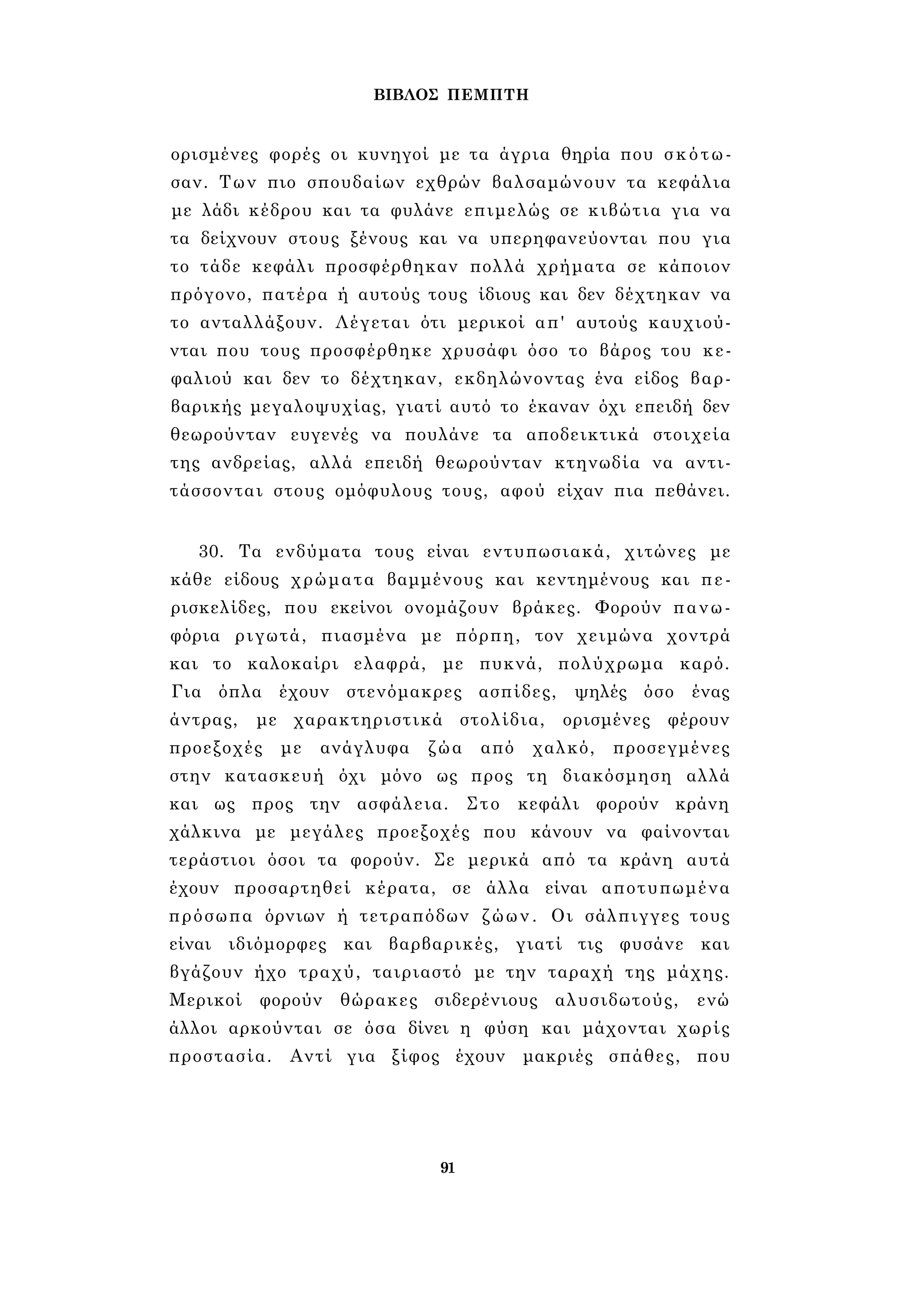 ΒΙΒΛΟΣ ΠΕΜΠΤΗ 
ορισμένες φορές οι κυνηγοί με τα άγρια θηρία που σκότω­σαν. 
Των πιο σπουδαίων εχθρών βαλσαμώνουν τα κεφάλια 
με λάδι κέδρου και τα φυλάνε επιμελώς σε κιβώτια για να 
τα δείχνουν στους ξένους και να υπερηφανεύονται που για 
το τάδε κεφάλι προσφέρθηκαν πολλά χρήματα σε κάποιον 
πρόγονο, πατέρα ή αυτούς τους ίδιους και δεν δέχτηκαν να 
το ανταλλάξουν. Λέγεται ότι μερικοί απ' αυτούς καυχιού­νται 
που τους προσφέρθηκε χρυσάφι όσο το βάρος του κε­φαλιού 
και δεν το δέχτηκαν, εκδηλώνοντας ένα είδος βαρ­βαρικής 
μεγαλοψυχίας, γιατί αυτό το έκαναν όχι επειδή δεν 
θεωρούνταν ευγενές να πουλάνε τα αποδεικτικά στοιχεία 
της ανδρείας, αλλά επειδή θεωρούνταν κτηνωδία να αντι­τάσσονται 
στους ομόφυλους τους, αφού είχαν πια πεθάνει. 
30. Τα ενδύματα τους είναι εντυπωσιακά, χιτώνες με 
κάθε είδους χρώματα βαμμένους και κεντημένους και πε- 
ρισκελίδες, που εκείνοι ονομάζουν βράκες. Φορούν πανω­φόρια 
ριγωτά, πιασμένα με πόρπη, τον χειμώνα χοντρά 
και το καλοκαίρι ελαφρά, με πυκνά, πολύχρωμα καρό. 
Για όπλα έχουν στενόμακρες ασπίδες, ψηλές όσο ένας 
άντρας, με χαρακτηριστικά στολίδια, ορισμένες φέρουν 
προεξοχές με ανάγλυφα ζώα από χαλκό, προσεγμένες 
στην κατασκευή όχι μόνο ως προς τη διακόσμηση αλλά 
και ως προς την ασφάλεια. Στο κεφάλι φορούν κράνη 
χάλκινα με μεγάλες προεξοχές που κάνουν να φαίνονται 
τεράστιοι όσοι τα φορούν. Σε μερικά από τα κράνη αυτά 
έχουν προσαρτηθεί κέρατα, σε άλλα είναι αποτυπωμένα 
πρόσωπα όρνιων ή τετραπόδων ζώων. Οι σάλπιγγες τους 
είναι ιδιόμορφες και βαρβαρικές, γιατί τις φυσάνε και 
βγάζουν ήχο τραχύ, ταιριαστό με την ταραχή της μάχης. 
Μερικοί φορούν θώρακες σιδερένιους αλυσιδωτούς, ενώ 
άλλοι αρκούνται σε όσα δίνει η φύση και μάχονται χωρίς 
προστασία. Αντί για ξίφος έχουν μακριές σπάθες, που 
91 
 