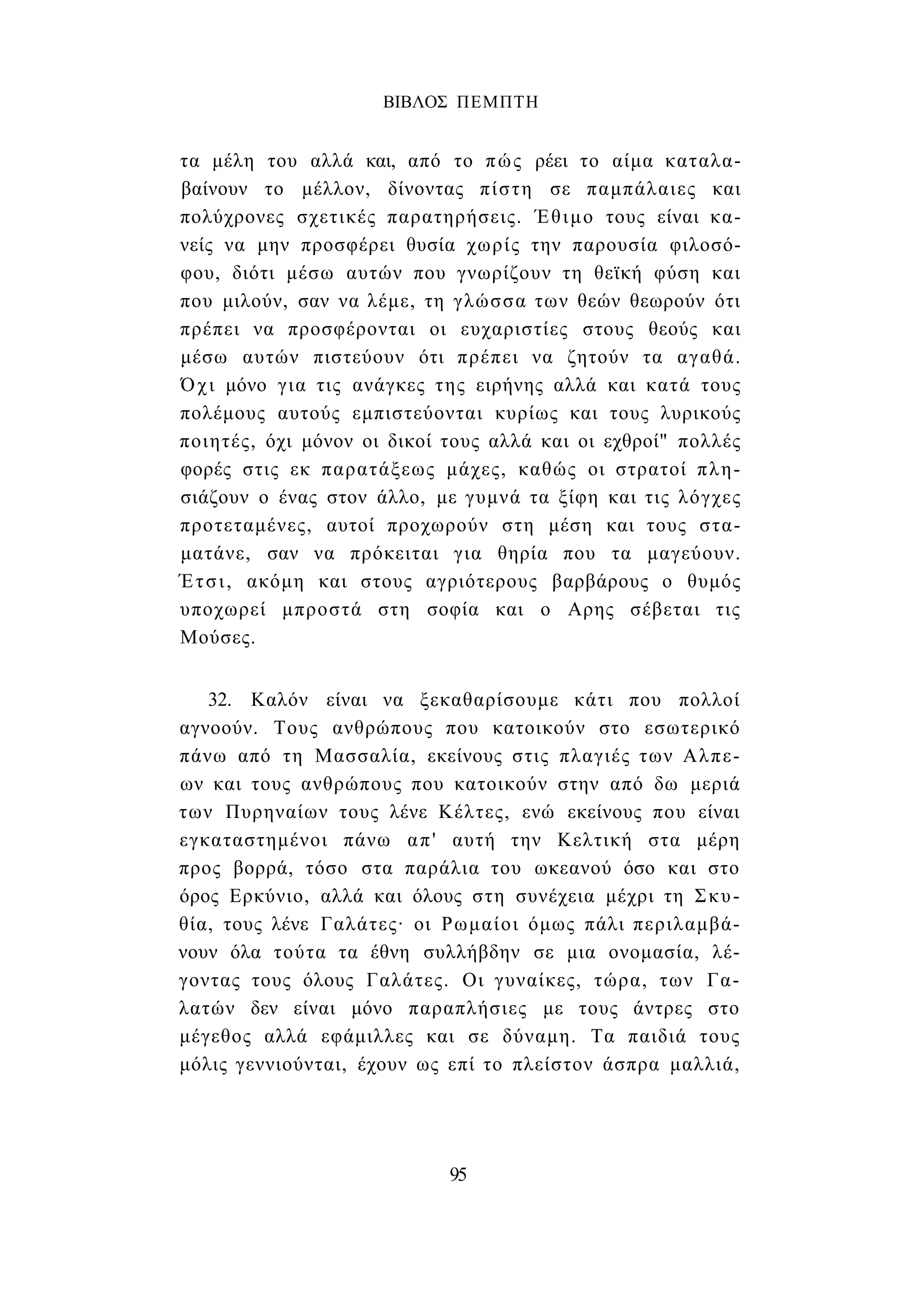 ΒΙΒΛΟΣ ΠΕΜΠΤΗ 
τα μέλη του αλλά και, από το πώς ρέει το αίμα καταλα­βαίνουν 
το μέλλον, δίνοντας πίστη σε παμπάλαιες και 
πολύχρονες σχετικές παρατηρήσεις. Έθιμο τους είναι κα­νείς 
να μην προσφέρει θυσία χωρίς την παρουσία φιλοσό­φου, 
διότι μέσω αυτών που γνωρίζουν τη θεϊκή φύση και 
που μιλούν, σαν να λέμε, τη γλώσσα των θεών θεωρούν ότι 
πρέπει να προσφέρονται οι ευχαριστίες στους θεούς και 
μέσω αυτών πιστεύουν ότι πρέπει να ζητούν τα αγαθά. 
Όχι μόνο για τις ανάγκες της ειρήνης αλλά και κατά τους 
πολέμους αυτούς εμπιστεύονται κυρίως και τους λυρικούς 
ποιητές, όχι μόνον οι δικοί τους αλλά και οι εχθροί" πολλές 
φορές στις εκ παρατάξεως μάχες, καθώς οι στρατοί πλη­σιάζουν 
ο ένας στον άλλο, με γυμνά τα ξίφη και τις λόγχες 
προτεταμένες, αυτοί προχωρούν στη μέση και τους στα­ματάνε, 
σαν να πρόκειται για θηρία που τα μαγεύουν. 
Έτσι, ακόμη και στους αγριότερους βαρβάρους ο θυμός 
υποχωρεί μπροστά στη σοφία και ο Αρης σέβεται τις 
Μούσες. 
32. Καλόν είναι να ξεκαθαρίσουμε κάτι που πολλοί 
αγνοούν. Τους ανθρώπους που κατοικούν στο εσωτερικό 
πάνω από τη Μασσαλία, εκείνους στις πλαγιές των Αλπε­ων 
και τους ανθρώπους που κατοικούν στην από δω μεριά 
των Πυρηναίων τους λένε Κέλτες, ενώ εκείνους που είναι 
εγκαταστημένοι πάνω απ' αυτή την Κελτική στα μέρη 
προς βορρά, τόσο στα παράλια του ωκεανού όσο και στο 
όρος Ερκύνιο, αλλά και όλους στη συνέχεια μέχρι τη Σκυ- 
θία, τους λένε Γαλάτες· οι Ρωμαίοι όμως πάλι περιλαμβά­νουν 
όλα τούτα τα έθνη συλλήβδην σε μια ονομασία, λέ­γοντας 
τους όλους Γαλάτες. Οι γυναίκες, τώρα, των Γα­λατών 
δεν είναι μόνο παραπλήσιες με τους άντρες στο 
μέγεθος αλλά εφάμιλλες και σε δύναμη. Τα παιδιά τους 
μόλις γεννιούνται, έχουν ως επί το πλείστον άσπρα μαλλιά, 
95 
 