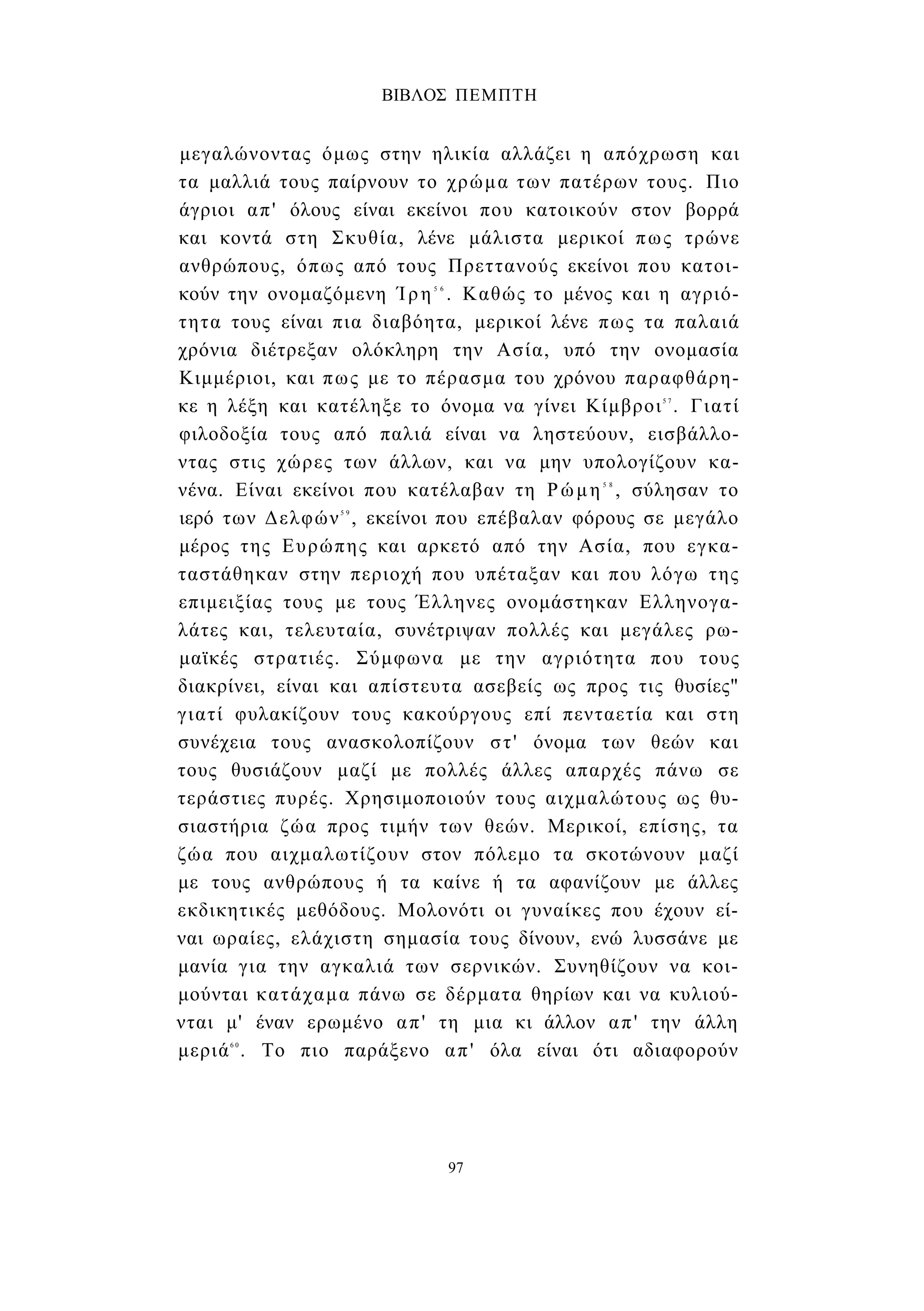 ΒΙΒΛΟΣ ΠΕΜΠΤΗ 
μεγαλώνοντας όμως στην ηλικία αλλάζει η απόχρωση και 
τα μαλλιά τους παίρνουν το χρώμα των πατέρων τους. Πιο 
άγριοι απ' όλους είναι εκείνοι που κατοικούν στον βορρά 
και κοντά στη Σκυθία, λένε μάλιστα μερικοί πως τρώνε 
ανθρώπους, όπως από τους Πρεττανούς εκείνοι που κατοι­κούν 
την ονομαζόμενη Ίρη5 6 . Καθώς το μένος και η αγριό­τητα 
τους είναι πια διαβόητα, μερικοί λένε πως τα παλαιά 
χρόνια διέτρεξαν ολόκληρη την Ασία, υπό την ονομασία 
Κιμμέριοι, και πως με το πέρασμα του χρόνου παραφθάρη- 
κε η λέξη και κατέληξε το όνομα να γίνει Κίμβροι5 7 . Γιατί 
φιλοδοξία τους από παλιά είναι να ληστεύουν, εισβάλλο­ντας 
στις χώρες των άλλων, και να μην υπολογίζουν κα­νένα. 
Είναι εκείνοι που κατέλαβαν τη Ρώμη5 8 , σύλησαν το 
ιερό των Δελφών5 9 , εκείνοι που επέβαλαν φόρους σε μεγάλο 
μέρος της Ευρώπης και αρκετό από την Ασία, που εγκα­ταστάθηκαν 
στην περιοχή που υπέταξαν και που λόγω της 
επιμειξίας τους με τους Έλληνες ονομάστηκαν Ελληνογα- 
λάτες και, τελευταία, συνέτριψαν πολλές και μεγάλες ρω­μαϊκές 
στρατιές. Σύμφωνα με την αγριότητα που τους 
διακρίνει, είναι και απίστευτα ασεβείς ως προς τις θυσίες" 
γιατί φυλακίζουν τους κακούργους επί πενταετία και στη 
συνέχεια τους ανασκολοπίζουν στ' όνομα των θεών και 
τους θυσιάζουν μαζί με πολλές άλλες απαρχές πάνω σε 
τεράστιες πυρές. Χρησιμοποιούν τους αιχμαλώτους ως θυ­σιαστήρια 
ζώα προς τιμήν των θεών. Μερικοί, επίσης, τα 
ζώα που αιχμαλωτίζουν στον πόλεμο τα σκοτώνουν μαζί 
με τους ανθρώπους ή τα καίνε ή τα αφανίζουν με άλλες 
εκδικητικές μεθόδους. Μολονότι οι γυναίκες που έχουν εί­ναι 
ωραίες, ελάχιστη σημασία τους δίνουν, ενώ λυσσάνε με 
μανία για την αγκαλιά των σερνικών. Συνηθίζουν να κοι­μούνται 
κατάχαμα πάνω σε δέρματα θηρίων και να κυλιού­νται 
μ' έναν ερωμένο απ' τη μια κι άλλον απ' την άλλη 
μεριά6 0 . Το πιο παράξενο απ' όλα είναι ότι αδιαφορούν 
97 
 
