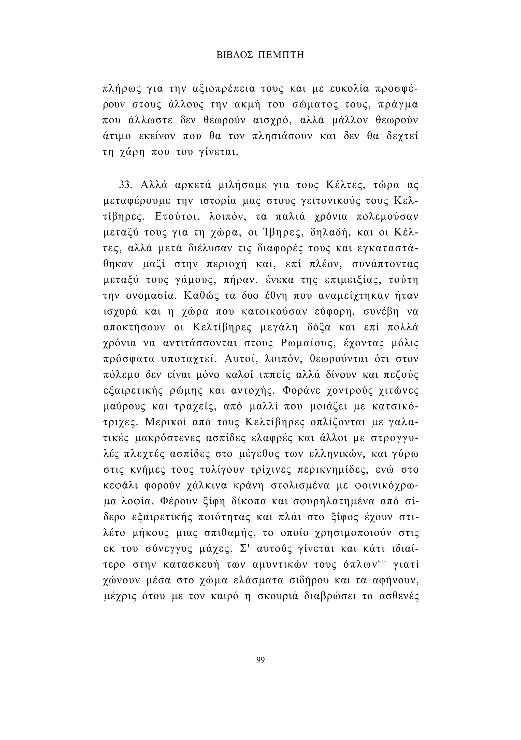 ΒΙΒΛΟΣ ΠΕΜΠΤΗ 
πλήρως για την αξιοπρέπεια τους και με ευκολία προσφέ­ρουν 
στους άλλους την ακμή του σώματος τους, πράγμα 
που άλλωστε δεν θεωρούν αισχρό, αλλά μάλλον θεωρούν 
άτιμο εκείνον που θα τον πλησιάσουν και δεν θα δεχτεί 
τη χάρη που του γίνεται. 
33. Αλλά αρκετά μιλήσαμε για τους Κέλτες, τώρα ας 
μεταφέρουμε την ιστορία μας στους γειτονικούς τους Κελ- 
τίβηρες. Ετούτοι, λοιπόν, τα παλιά χρόνια πολεμούσαν 
μεταξύ τους για τη χώρα, οι Ίβηρες, δηλαδή, και οι Κέλ­τες, 
αλλά μετά διέλυσαν τις διαφορές τους και εγκαταστά­θηκαν 
μαζί στην περιοχή και, επί πλέον, συνάπτοντας 
μεταξύ τους γάμους, πήραν, ένεκα της επιμειξίας, τούτη 
την ονομασία. Καθώς τα δυο έθνη που αναμείχτηκαν ήταν 
ισχυρά και η χώρα που κατοικούσαν εύφορη, συνέβη να 
αποκτήσουν οι Κελτίβηρες μεγάλη δόξα και επί πολλά 
χρόνια να αντιτάσσονται στους Ρωμαίους, έχοντας μόλις 
πρόσφατα υποταχτεί. Αυτοί, λοιπόν, θεωρούνται ότι στον 
πόλεμο δεν είναι μόνο καλοί ιππείς αλλά δίνουν και πεζούς 
εξαιρετικής ρώμης και αντοχής. Φοράνε χοντρούς χιτώνες 
μαύρους και τραχείς, από μαλλί που μοιάζει με κατσικό- 
τριχες. Μερικοί από τους Κελτίβηρες οπλίζονται με γαλα- 
τικές μακρόστενες ασπίδες ελαφρές και άλλοι με στρογγυ­λές 
πλεχτές ασπίδες στο μέγεθος των ελληνικών, και γύρω 
στις κνήμες τους τυλίγουν τρίχινες περικνημίδες, ενώ στο 
κεφάλι φορούν χάλκινα κράνη στολισμένα με φοινικόχρω- 
μα λοφία. Φέρουν ξίφη δίκοπα και σφυρηλατημένα από σί­δερο 
εξαιρετικής ποιότητας και πλάι στο ξίφος έχουν στι­λέτο 
μήκους μιας σπιθαμής, το οποίο χρησιμοποιούν στις 
εκ του σύνεγγυς μάχες. Σ' αυτούς γίνεται και κάτι ιδιαί­τερο 
στην κατασκευή των αμυντικών τους όπλων6 1 - γιατί 
χώνουν μέσα στο χώμα ελάσματα σιδήρου και τα αφήνουν, 
μέχρις ότου με τον καιρό η σκουριά διαβρώσει το ασθενές 
99 
 