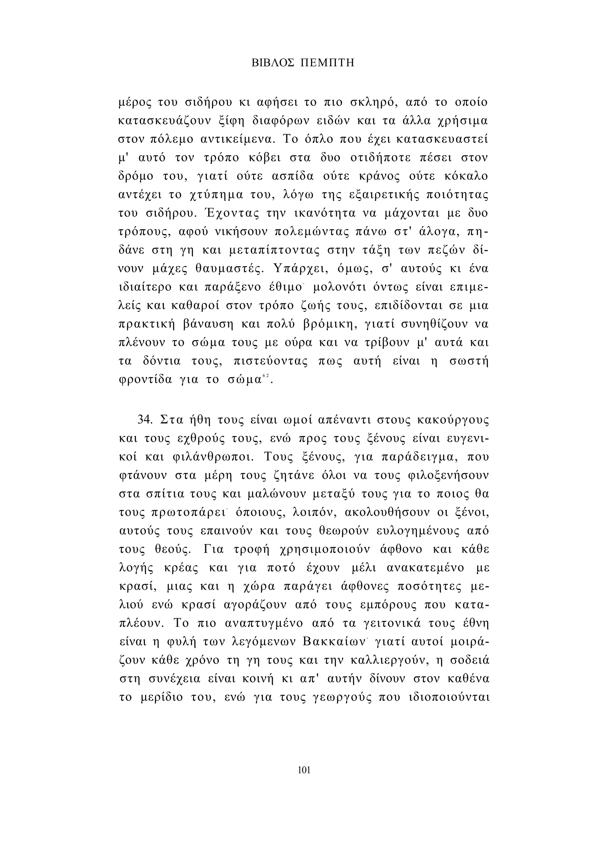 ΒΙΒΛΟΣ ΠΕΜΠΤΗ 
μέρος του σιδήρου κι αφήσει το πιο σκληρό, από το οποίο 
κατασκευάζουν ξίφη διαφόρων ειδών και τα άλλα χρήσιμα 
στον πόλεμο αντικείμενα. Το όπλο που έχει κατασκευαστεί 
μ' αυτό τον τρόπο κόβει στα δυο οτιδήποτε πέσει στον 
δρόμο του, γιατί ούτε ασπίδα ούτε κράνος ούτε κόκαλο 
αντέχει το χτύπημα του, λόγω της εξαιρετικής ποιότητας 
του σιδήρου. Έχοντας την ικανότητα να μάχονται με δυο 
τρόπους, αφού νικήσουν πολεμώντας πάνω στ' άλογα, πη­δάνε 
στη γη και μεταπίπτοντας στην τάξη των πεζών δί­νουν 
μάχες θαυμαστές. Υπάρχει, όμως, σ' αυτούς κι ένα 
ιδιαίτερο και παράξενο έθιμο- μολονότι όντως είναι επιμε­λείς 
και καθαροί στον τρόπο ζωής τους, επιδίδονται σε μια 
πρακτική βάναυση και πολύ βρόμικη, γιατί συνηθίζουν να 
πλένουν το σώμα τους με ούρα και να τρίβουν μ' αυτά και 
τα δόντια τους, πιστεύοντας πως αυτή είναι η σωστή 
φροντίδα για το σώμα6 2 . 
34. Στα ήθη τους είναι ωμοί απέναντι στους κακούργους 
και τους εχθρούς τους, ενώ προς τους ξένους είναι ευγενι­κοί 
και φιλάνθρωποι. Τους ξένους, για παράδειγμα, που 
φτάνουν στα μέρη τους ζητάνε όλοι να τους φιλοξενήσουν 
στα σπίτια τους και μαλώνουν μεταξύ τους για το ποιος θα 
τους πρωτοπάρει- όποιους, λοιπόν, ακολουθήσουν οι ξένοι, 
αυτούς τους επαινούν και τους θεωρούν ευλογημένους από 
τους θεούς. Για τροφή χρησιμοποιούν άφθονο και κάθε 
λογής κρέας και για ποτό έχουν μέλι ανακατεμένο με 
κρασί, μιας και η χώρα παράγει άφθονες ποσότητες με­λιού 
ενώ κρασί αγοράζουν από τους εμπόρους που κατα­πλέουν. 
Το πιο αναπτυγμένο από τα γειτονικά τους έθνη 
είναι η φυλή των λεγόμενων Βακκαίων- γιατί αυτοί μοιρά­ζουν 
κάθε χρόνο τη γη τους και την καλλιεργούν, η σοδειά 
στη συνέχεια είναι κοινή κι απ' αυτήν δίνουν στον καθένα 
το μερίδιο του, ενώ για τους γεωργούς που ιδιοποιούνται 
101 
 