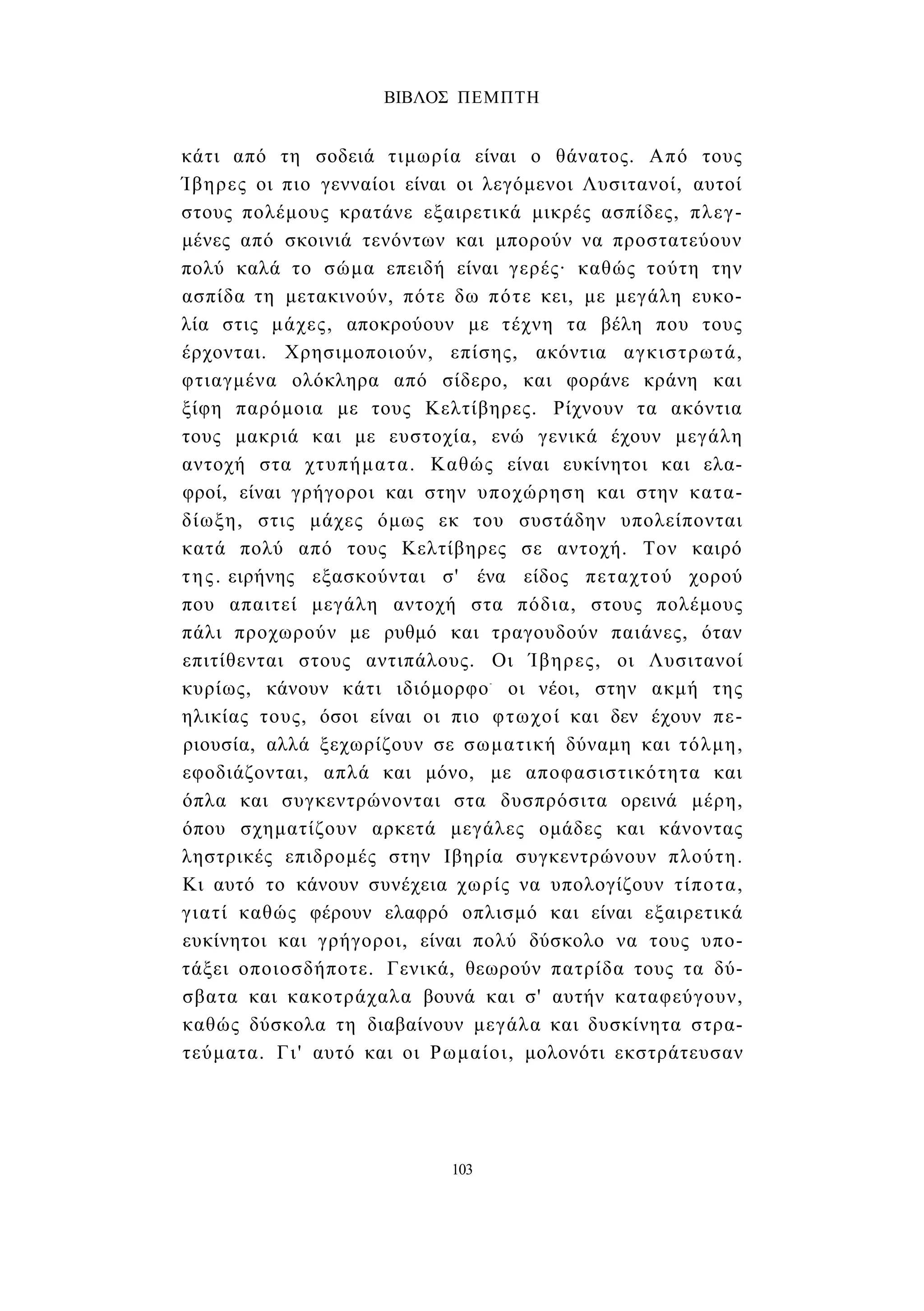 ΒΙΒΛΟΣ ΠΕΜΠΤΗ 
κάτι από τη σοδειά τιμωρία είναι ο θάνατος. Από τους 
Ίβηρες οι πιο γενναίοι είναι οι λεγόμενοι Λυσιτανοί, αυτοί 
στους πολέμους κρατάνε εξαιρετικά μικρές ασπίδες, πλεγ­μένες 
από σκοινιά τενόντων και μπορούν να προστατεύουν 
πολύ καλά το σώμα επειδή είναι γερές· καθώς τούτη την 
ασπίδα τη μετακινούν, πότε δω πότε κει, με μεγάλη ευκο­λία 
στις μάχες, αποκρούουν με τέχνη τα βέλη που τους 
έρχονται. Χρησιμοποιούν, επίσης, ακόντια αγκιστρωτά, 
φτιαγμένα ολόκληρα από σίδερο, και φοράνε κράνη και 
ξίφη παρόμοια με τους Κελτίβηρες. Ρίχνουν τα ακόντια 
τους μακριά και με ευστοχία, ενώ γενικά έχουν μεγάλη 
αντοχή στα χτυπήματα. Καθώς είναι ευκίνητοι και ελα­φροί, 
είναι γρήγοροι και στην υποχώρηση και στην κατα­δίωξη, 
στις μάχες όμως εκ του συστάδην υπολείπονται 
κατά πολύ από τους Κελτίβηρες σε αντοχή. Τον καιρό 
της. ειρήνης εξασκούνται σ' ένα είδος πεταχτού χορού 
που απαιτεί μεγάλη αντοχή στα πόδια, στους πολέμους 
πάλι προχωρούν με ρυθμό και τραγουδούν παιάνες, όταν 
επιτίθενται στους αντιπάλους. Οι Ίβηρες, οι Λυσιτανοί 
κυρίως, κάνουν κάτι ιδιόμορφο- οι νέοι, στην ακμή της 
ηλικίας τους, όσοι είναι οι πιο φτωχοί και δεν έχουν πε­ριουσία, 
αλλά ξεχωρίζουν σε σωματική δύναμη και τόλμη, 
εφοδιάζονται, απλά και μόνο, με αποφασιστικότητα και 
όπλα και συγκεντρώνονται στα δυσπρόσιτα ορεινά μέρη, 
όπου σχηματίζουν αρκετά μεγάλες ομάδες και κάνοντας 
ληστρικές επιδρομές στην Ιβηρία συγκεντρώνουν πλούτη. 
Κι αυτό το κάνουν συνέχεια χωρίς να υπολογίζουν τίποτα, 
γιατί καθώς φέρουν ελαφρό οπλισμό και είναι εξαιρετικά 
ευκίνητοι και γρήγοροι, είναι πολύ δύσκολο να τους υπο­τάξει 
οποιοσδήποτε. Γενικά, θεωρούν πατρίδα τους τα δύ­σβατα 
και κακοτράχαλα βουνά και σ' αυτήν καταφεύγουν, 
καθώς δύσκολα τη διαβαίνουν μεγάλα και δυσκίνητα στρα­τεύματα. 
Γι' αυτό και οι Ρωμαίοι, μολονότι εκστράτευσαν 
103 
 