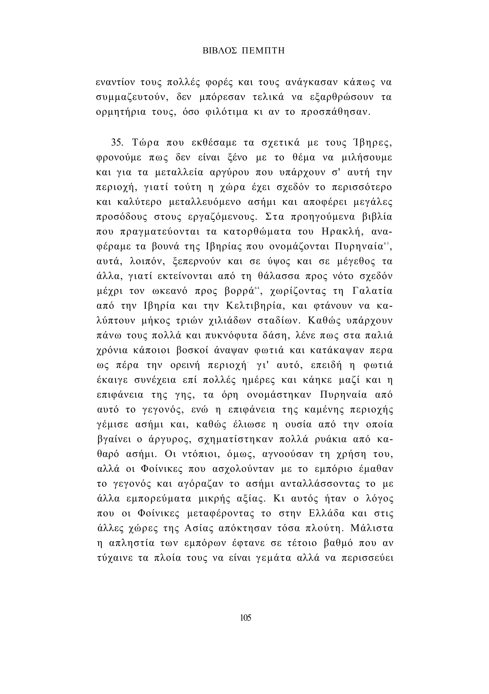 ΒΙΒΛΟΣ ΠΕΜΠΤΗ 
εναντίον τους πολλές φορές και τους ανάγκασαν κάπως να 
συμμαζευτούν, δεν μπόρεσαν τελικά να εξαρθρώσουν τα 
ορμητήρια τους, όσο φιλότιμα κι αν το προσπάθησαν. 
35. Τώρα που εκθέσαμε τα σχετικά με τους Ίβηρες, 
φρονούμε πως δεν είναι ξένο με το θέμα να μιλήσουμε 
και για τα μεταλλεία αργύρου που υπάρχουν σ' αυτή την 
περιοχή, γιατί τούτη η χώρα έχει σχεδόν το περισσότερο 
και καλύτερο μεταλλευόμενο ασήμι και αποφέρει μεγάλες 
προσόδους στους εργαζόμενους. Στα προηγούμενα βιβλία 
που πραγματεύονται τα κατορθώματα του Ηρακλή, ανα­φέραμε 
τα βουνά της Ιβηρίας που ονομάζονται Πυρηναία6 3, 
αυτά, λοιπόν, ξεπερνούν και σε ύψος και σε μέγεθος τα 
άλλα, γιατί εκτείνονται από τη θάλασσα προς νότο σχεδόν 
μέχρι τον ωκεανό προς βορρά6 4 , χωρίζοντας τη Γαλατία 
από την Ιβηρία και την Κελτιβηρία, και φτάνουν να κα­λύπτουν 
μήκος τριών χιλιάδων σταδίων. Καθώς υπάρχουν 
πάνω τους πολλά και πυκνόφυτα δάση, λένε πως στα παλιά 
χρόνια κάποιοι βοσκοί άναψαν φωτιά και κατάκαψαν περα 
ως πέρα την ορεινή περιοχή- γι' αυτό, επειδή η φωτιά 
έκαιγε συνέχεια επί πολλές ημέρες και κάηκε μαζί και η 
επιφάνεια της γης, τα όρη ονομάστηκαν Πυρηναία από 
αυτό το γεγονός, ενώ η επιφάνεια της καμένης περιοχής 
γέμισε ασήμι και, καθώς έλιωσε η ουσία από την οποία 
βγαίνει ο άργυρος, σχηματίστηκαν πολλά ρυάκια από κα­θαρό 
ασήμι. Οι ντόπιοι, όμως, αγνοούσαν τη χρήση του, 
αλλά οι Φοίνικες που ασχολούνταν με το εμπόριο έμαθαν 
το γεγονός και αγόραζαν το ασήμι ανταλλάσσοντας το με 
άλλα εμπορεύματα μικρής αξίας. Κι αυτός ήταν ο λόγος 
που οι Φοίνικες μεταφέροντας το στην Ελλάδα και στις 
άλλες χώρες της Ασίας απόκτησαν τόσα πλούτη. Μάλιστα 
η απληστία των εμπόρων έφτανε σε τέτοιο βαθμό που αν 
τύχαινε τα πλοία τους να είναι γεμάτα αλλά να περισσεύει 
105 
 