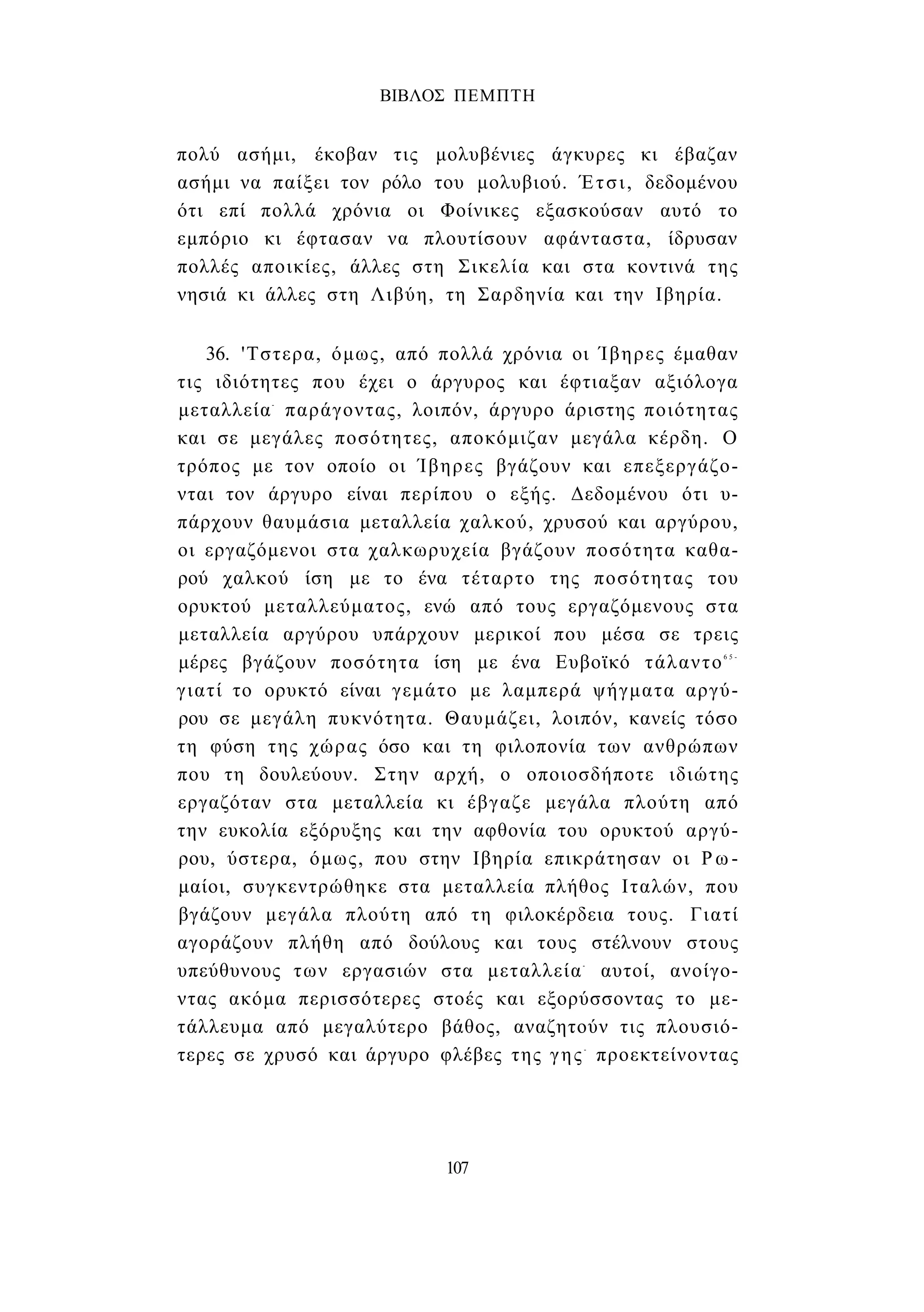 ΒΙΒΛΟΣ ΠΕΜΠΤΗ 
πολύ ασήμι, έκοβαν τις μολυβένιες άγκυρες κι έβαζαν 
ασήμι να παίξει τον ρόλο του μολυβιού. Έτσι, δεδομένου 
ότι επί πολλά χρόνια οι Φοίνικες εξασκούσαν αυτό το 
εμπόριο κι έφτασαν να πλουτίσουν αφάνταστα, ίδρυσαν 
πολλές αποικίες, άλλες στη Σικελία και στα κοντινά της 
νησιά κι άλλες στη Λιβύη, τη Σαρδηνία και την Ιβηρία. 
36. 'Τστερα, όμως, από πολλά χρόνια οι Ίβηρες έμαθαν 
τις ιδιότητες που έχει ο άργυρος και έφτιαξαν αξιόλογα 
μεταλλεία- παράγοντας, λοιπόν, άργυρο άριστης ποιότητας 
και σε μεγάλες ποσότητες, αποκόμιζαν μεγάλα κέρδη. Ο 
τρόπος με τον οποίο οι Ίβηρες βγάζουν και επεξεργάζο­νται 
τον άργυρο είναι περίπου ο εξής. Δεδομένου ότι υ­πάρχουν 
θαυμάσια μεταλλεία χαλκού, χρυσού και αργύρου, 
οι εργαζόμενοι στα χαλκωρυχεία βγάζουν ποσότητα καθα­ρού 
χαλκού ίση με το ένα τέταρτο της ποσότητας του 
ορυκτού μεταλλεύματος, ενώ από τους εργαζόμενους στα 
μεταλλεία αργύρου υπάρχουν μερικοί που μέσα σε τρεις 
μέρες βγάζουν ποσότητα ίση με ένα Ευβοϊκό τάλαντο6 5 - 
γιατί το ορυκτό είναι γεμάτο με λαμπερά ψήγματα αργύ­ρου 
σε μεγάλη πυκνότητα. Θαυμάζει, λοιπόν, κανείς τόσο 
τη φύση της χώρας όσο και τη φιλοπονία των ανθρώπων 
που τη δουλεύουν. Στην αρχή, ο οποιοσδήποτε ιδιώτης 
εργαζόταν στα μεταλλεία κι έβγαζε μεγάλα πλούτη από 
την ευκολία εξόρυξης και την αφθονία του ορυκτού αργύ­ρου, 
ύστερα, όμως, που στην Ιβηρία επικράτησαν οι Ρω­μαίοι, 
συγκεντρώθηκε στα μεταλλεία πλήθος Ιταλών, που 
βγάζουν μεγάλα πλούτη από τη φιλοκέρδεια τους. Γιατί 
αγοράζουν πλήθη από δούλους και τους στέλνουν στους 
υπεύθυνους των εργασιών στα μεταλλεία- αυτοί, ανοίγο­ντας 
ακόμα περισσότερες στοές και εξορύσσοντας το με­τάλλευμα 
από μεγαλύτερο βάθος, αναζητούν τις πλουσιό­τερες 
σε χρυσό και άργυρο φλέβες της γης- προεκτείνοντας 
107 
 