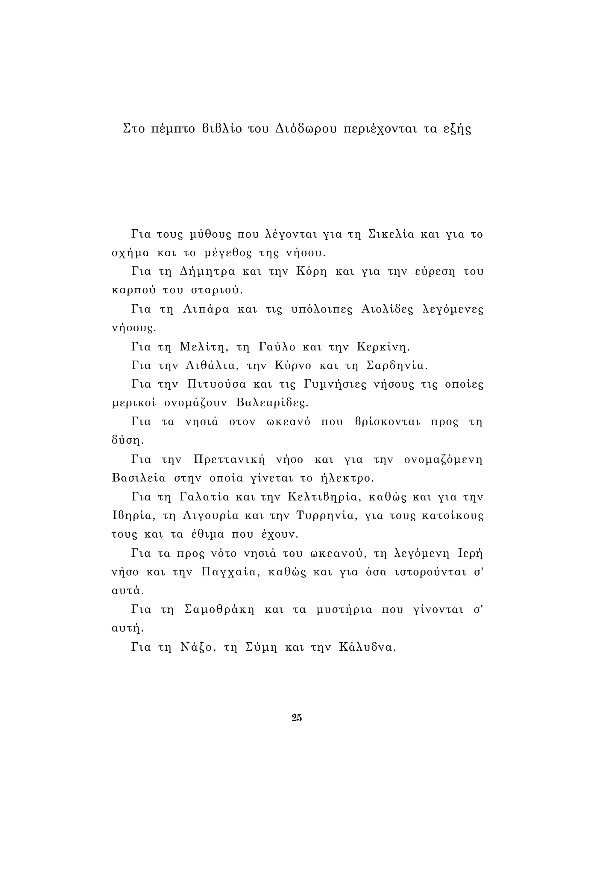 Στο πέμπτο βιβλίο του Διόδωρου περιέχονται τα εξής 
Για τους μύθους που λέγονται για τη Σικελία και για το 
σχήμα και το μέγεθος της νήσου. 
Για τη Δήμητρα και την Κόρη και για την εύρεση του 
καρπού του σταριού. 
Για τη Λιπάρα και τις υπόλοιπες Αιολίδες λεγόμενες 
νήσους. 
Για τη Μελίτη, τη Γαύλο και την Κερκίνη. 
Για την Αιθάλια, την Κύρνο και τη Σαρδηνία. 
Για την Πιτυούσα και τις Γυμνήσιες νήσους τις οποίες 
μερικοί ονομάζουν Βαλεαρίδες. 
Για τα νησιά στον ωκεανό που βρίσκονται προς τη 
δύση. 
Για την Πρεττανική νήσο και για την ονομαζόμενη 
Βασιλεία στην οποία γίνεται το ήλεκτρο. 
Για τη Γαλατία και την Κελτιβηρία, καθώς και για την 
Ιβηρία, τη Λιγουρία και την Τυρρηνία, για τους κατοίκους 
τους και τα έθιμα που έχουν. 
Για τα προς νότο νησιά του ωκεανού, τη λεγόμενη Ιερή 
νήσο και την Παγχαία, καθώς και για όσα ιστορούνται σ' 
αυτά. 
Για τη Σαμοθράκη και τα μυστήρια που γίνονται σ' 
αυτή. 
Για τη Νάξο, τη Σύμη και την Κάλυδνα. 
25 
 