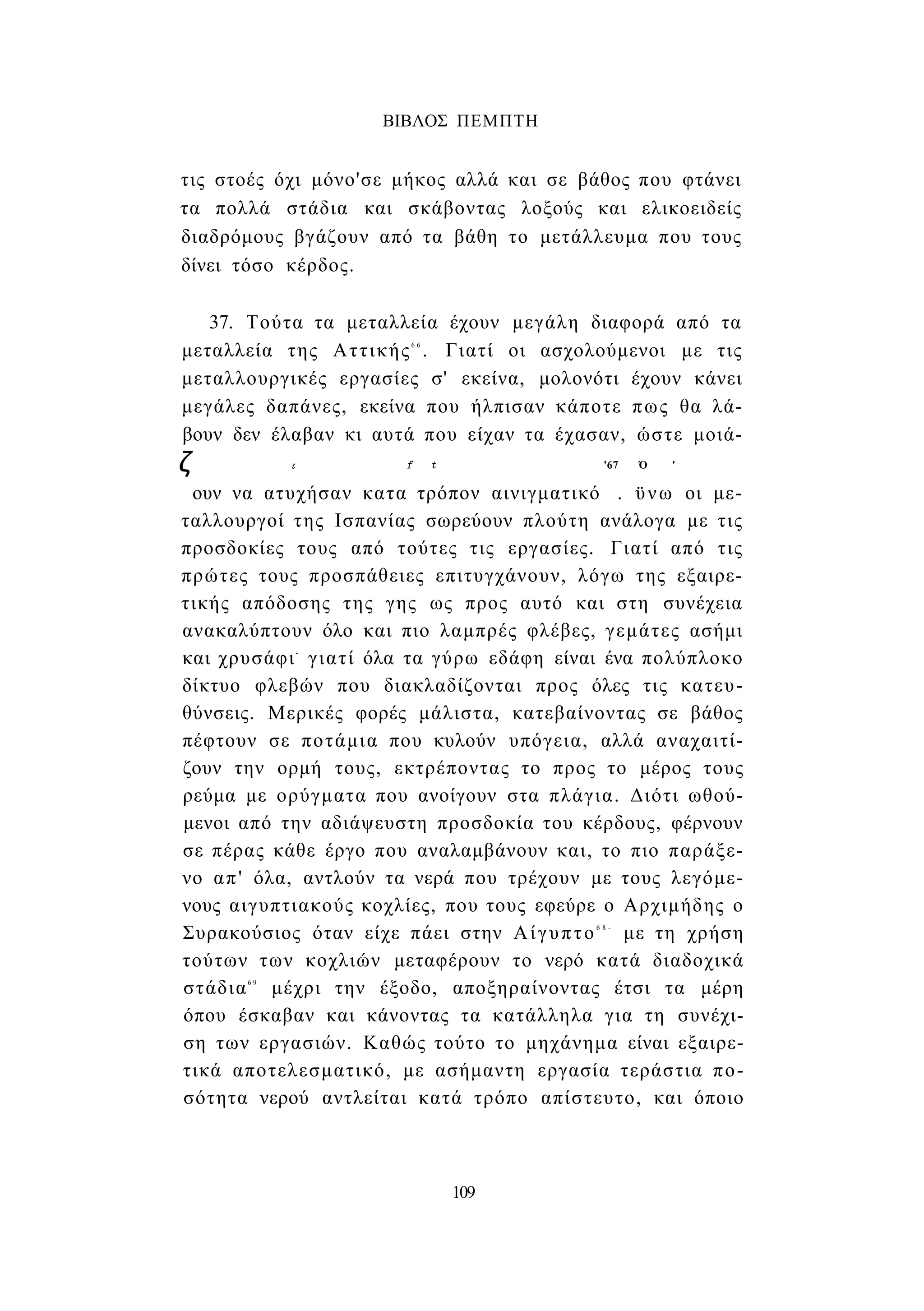 ΒΙΒΛΟΣ ΠΕΜΠΤΗ 
τις στοές όχι μόνο'σε μήκος αλλά και σε βάθος που φτάνει 
τα πολλά στάδια και σκάβοντας λοξούς και ελικοειδείς 
διαδρόμους βγάζουν από τα βάθη το μετάλλευμα που τους 
δίνει τόσο κέρδος. 
37. Τούτα τα μεταλλεία έχουν μεγάλη διαφορά από τα 
μεταλλεία της Αττικής6 6 . Γιατί οι ασχολούμενοι με τις 
μεταλλουργικές εργασίες σ' εκείνα, μολονότι έχουν κάνει 
μεγάλες δαπάνες, εκείνα που ήλπισαν κάποτε πως θα λά­βουν 
δεν έλαβαν κι αυτά που είχαν τα έχασαν, ώστε μοιά- 
ζ ι f t '67 Ό ' 
ουν να ατυχήσαν κατα τρόπον αινιγματικό . ϋνω οι με­ταλλουργοί 
της Ισπανίας σωρεύουν πλούτη ανάλογα με τις 
προσδοκίες τους από τούτες τις εργασίες. Γιατί από τις 
πρώτες τους προσπάθειες επιτυγχάνουν, λόγω της εξαιρε­τικής 
απόδοσης της γης ως προς αυτό και στη συνέχεια 
ανακαλύπτουν όλο και πιο λαμπρές φλέβες, γεμάτες ασήμι 
και χρυσάφι- γιατί όλα τα γύρω εδάφη είναι ένα πολύπλοκο 
δίκτυο φλεβών που διακλαδίζονται προς όλες τις κατευ­θύνσεις. 
Μερικές φορές μάλιστα, κατεβαίνοντας σε βάθος 
πέφτουν σε ποτάμια που κυλούν υπόγεια, αλλά αναχαιτί­ζουν 
την ορμή τους, εκτρέποντας το προς το μέρος τους 
ρεύμα με ορύγματα που ανοίγουν στα πλάγια. Διότι ωθού­μενοι 
από την αδιάψευστη προσδοκία του κέρδους, φέρνουν 
σε πέρας κάθε έργο που αναλαμβάνουν και, το πιο παράξε­νο 
απ' όλα, αντλούν τα νερά που τρέχουν με τους λεγόμε­νους 
αιγυπτιακούς κοχλίες, που τους εφεύρε ο Αρχιμήδης ο 
Συρακούσιος όταν είχε πάει στην Αίγυπτο6 8 - με τη χρήση 
τούτων των κοχλιών μεταφέρουν το νερό κατά διαδοχικά 
στάδια6 9 μέχρι την έξοδο, αποξηραίνοντας έτσι τα μέρη 
όπου έσκαβαν και κάνοντας τα κατάλληλα για τη συνέχι­ση 
των εργασιών. Καθώς τούτο το μηχάνημα είναι εξαιρε­τικά 
αποτελεσματικό, με ασήμαντη εργασία τεράστια πο­σότητα 
νερού αντλείται κατά τρόπο απίστευτο, και όποιο 
109 
 
