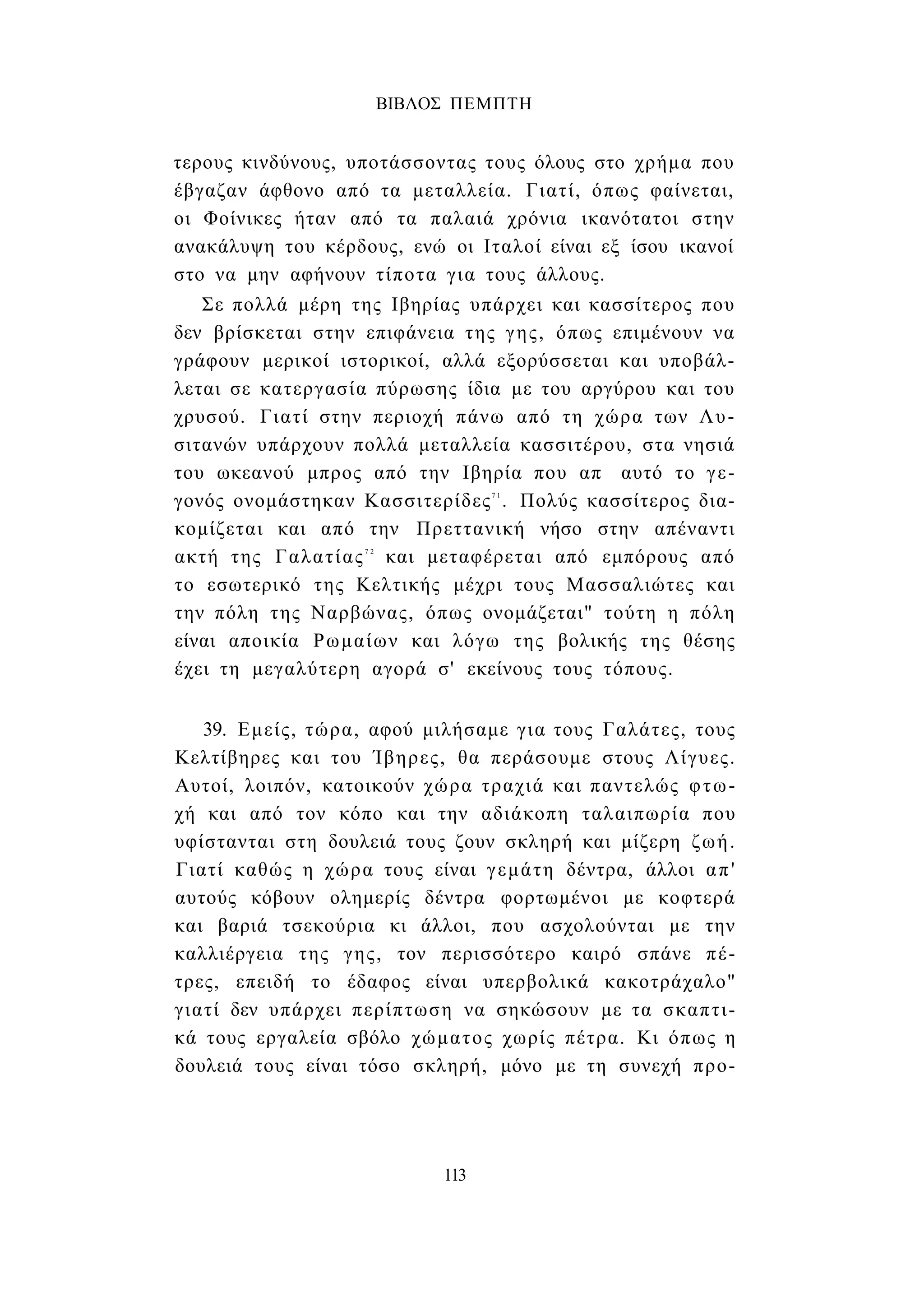 ΒΙΒΛΟΣ ΠΕΜΠΤΗ 
τερους κινδύνους, υποτάσσοντας τους όλους στο χρήμα που 
έβγαζαν άφθονο από τα μεταλλεία. Γιατί, όπως φαίνεται, 
οι Φοίνικες ήταν από τα παλαιά χρόνια ικανότατοι στην 
ανακάλυψη του κέρδους, ενώ οι Ιταλοί είναι εξ ίσου ικανοί 
στο να μην αφήνουν τίποτα για τους άλλους. 
Σε πολλά μέρη της Ιβηρίας υπάρχει και κασσίτερος που 
δεν βρίσκεται στην επιφάνεια της γης, όπως επιμένουν να 
γράφουν μερικοί ιστορικοί, αλλά εξορύσσεται και υποβάλ­λεται 
σε κατεργασία πύρωσης ίδια με του αργύρου και του 
χρυσού. Γιατί στην περιοχή πάνω από τη χώρα των Λυ- 
σιτανών υπάρχουν πολλά μεταλλεία κασσιτέρου, στα νησιά 
του ωκεανού μπρος από την Ιβηρία που απ αυτό το γε­γονός 
ονομάστηκαν Κασσιτερίδες7 1 . Πολύς κασσίτερος δια­κομίζεται 
και από την Πρεττανική νήσο στην απέναντι 
ακτή της Γαλατίας7 2 και μεταφέρεται από εμπόρους από 
το εσωτερικό της Κελτικής μέχρι τους Μασσαλιώτες και 
την πόλη της Ναρβώνας, όπως ονομάζεται" τούτη η πόλη 
είναι αποικία Ρωμαίων και λόγω της βολικής της θέσης 
έχει τη μεγαλύτερη αγορά σ' εκείνους τους τόπους. 
39. Εμείς, τώρα, αφού μιλήσαμε για τους Γαλάτες, τους 
Κελτίβηρες και του Ίβηρες, θα περάσουμε στους Λίγυες. 
Αυτοί, λοιπόν, κατοικούν χώρα τραχιά και παντελώς φτω­χή 
και από τον κόπο και την αδιάκοπη ταλαιπωρία που 
υφίστανται στη δουλειά τους ζουν σκληρή και μίζερη ζωή. 
Γιατί καθώς η χώρα τους είναι γεμάτη δέντρα, άλλοι απ' 
αυτούς κόβουν ολημερίς δέντρα φορτωμένοι με κοφτερά 
και βαριά τσεκούρια κι άλλοι, που ασχολούνται με την 
καλλιέργεια της γης, τον περισσότερο καιρό σπάνε πέ­τρες, 
επειδή το έδαφος είναι υπερβολικά κακοτράχαλο" 
γιατί δεν υπάρχει περίπτωση να σηκώσουν με τα σκαπτι­κά 
τους εργαλεία σβόλο χώματος χωρίς πέτρα. Κι όπως η 
δουλειά τους είναι τόσο σκληρή, μόνο με τη συνεχή προ- 
113 
 