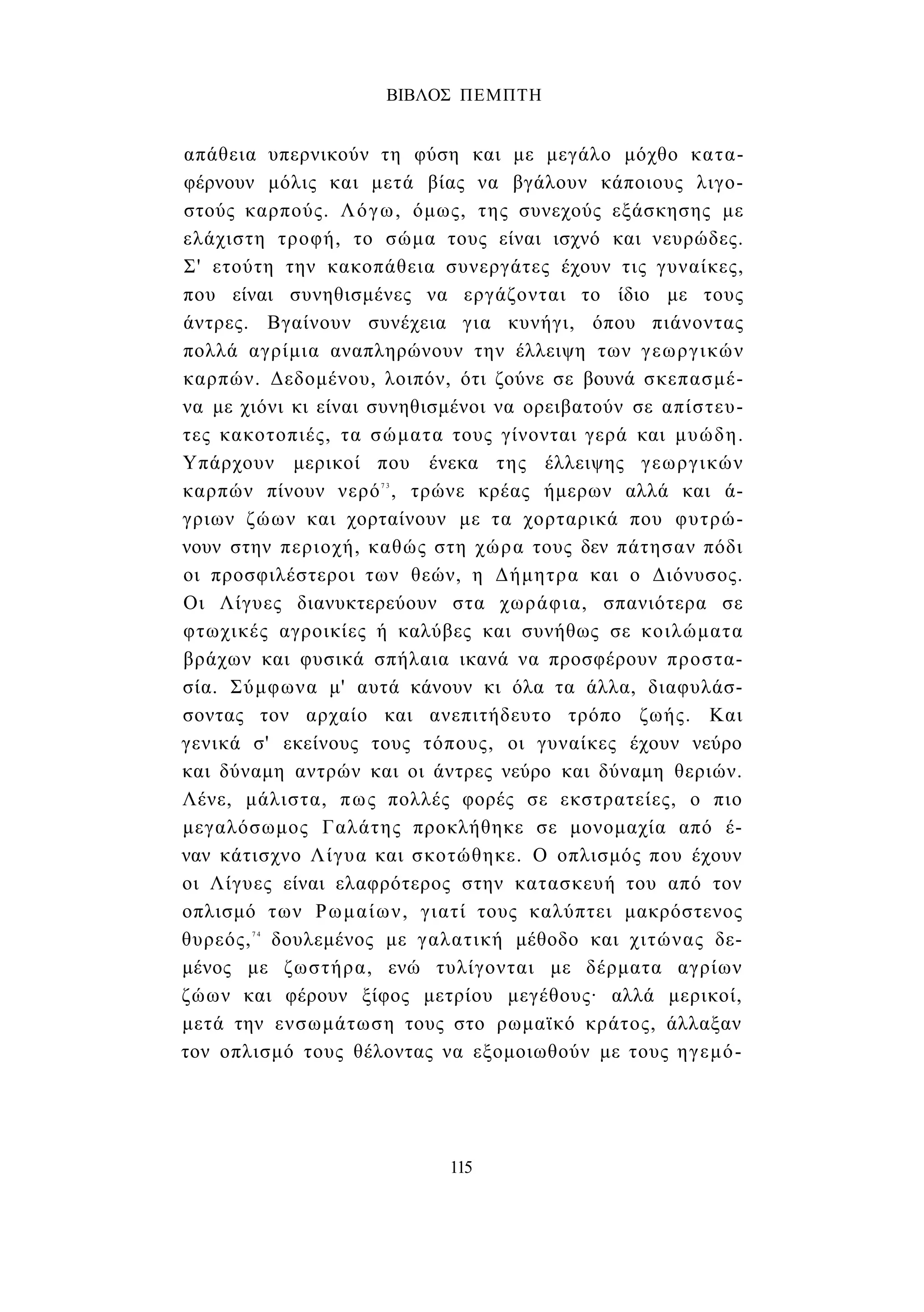 ΒΙΒΛΟΣ ΠΕΜΠΤΗ 
απάθεια υπερνικούν τη φύση και με μεγάλο μόχθο κατα­φέρνουν 
μόλις και μετά βίας να βγάλουν κάποιους λιγο­στούς 
καρπούς. Λόγω, όμως, της συνεχούς εξάσκησης με 
ελάχιστη τροφή, το σώμα τους είναι ισχνό και νευρώδες. 
Σ' ετούτη την κακοπάθεια συνεργάτες έχουν τις γυναίκες, 
που είναι συνηθισμένες να εργάζονται το ίδιο με τους 
άντρες. Βγαίνουν συνέχεια για κυνήγι, όπου πιάνοντας 
πολλά αγρίμια αναπληρώνουν την έλλειψη των γεωργικών 
καρπών. Δεδομένου, λοιπόν, ότι ζούνε σε βουνά σκεπασμέ­να 
με χιόνι κι είναι συνηθισμένοι να ορειβατούν σε απίστευ­τες 
κακοτοπιές, τα σώματα τους γίνονται γερά και μυώδη. 
Υπάρχουν μερικοί που ένεκα της έλλειψης γεωργικών 
καρπών πίνουν νερό7 3 , τρώνε κρέας ήμερων αλλά και ά­γριων 
ζώων και χορταίνουν με τα χορταρικά που φυτρώ­νουν 
στην περιοχή, καθώς στη χώρα τους δεν πάτησαν πόδι 
οι προσφιλέστεροι των θεών, η Δήμητρα και ο Διόνυσος. 
Οι Λίγυες διανυκτερεύουν στα χωράφια, σπανιότερα σε 
φτωχικές αγροικίες ή καλύβες και συνήθως σε κοιλώματα 
βράχων και φυσικά σπήλαια ικανά να προσφέρουν προστα­σία. 
Σύμφωνα μ' αυτά κάνουν κι όλα τα άλλα, διαφυλάσ­σοντας 
τον αρχαίο και ανεπιτήδευτο τρόπο ζωής. Και 
γενικά σ' εκείνους τους τόπους, οι γυναίκες έχουν νεύρο 
και δύναμη αντρών και οι άντρες νεύρο και δύναμη θεριών. 
Λένε, μάλιστα, πως πολλές φορές σε εκστρατείες, ο πιο 
μεγαλόσωμος Γαλάτης προκλήθηκε σε μονομαχία από έ­ναν 
κάτισχνο Λίγυα και σκοτώθηκε. Ο οπλισμός που έχουν 
οι Λίγυες είναι ελαφρότερος στην κατασκευή του από τον 
οπλισμό των Ρωμαίων, γιατί τους καλύπτει μακρόστενος 
θυρεός,7 4 δουλεμένος με γαλατική μέθοδο και χιτώνας δε­μένος 
με ζωστήρα, ενώ τυλίγονται με δέρματα αγρίων 
ζώων και φέρουν ξίφος μετρίου μεγέθους· αλλά μερικοί, 
μετά την ενσωμάτωση τους στο ρωμαϊκό κράτος, άλλαξαν 
τον οπλισμό τους θέλοντας να εξομοιωθούν με τους ηγεμό- 
115 
 