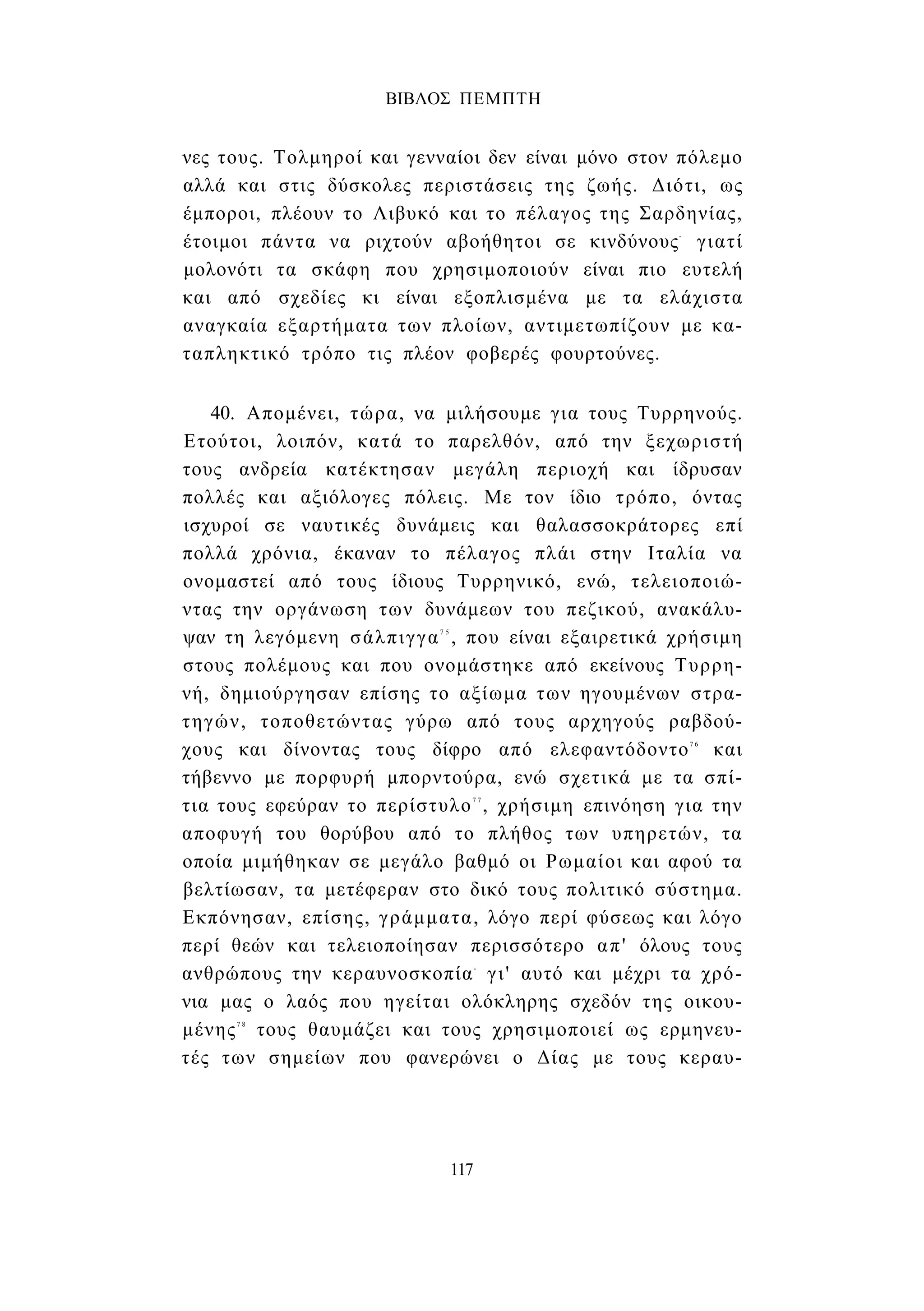 ΒΙΒΛΟΣ ΠΕΜΠΤΗ 
νες τους. Τολμηροί και γενναίοι δεν είναι μόνο στον πόλεμο 
αλλά και στις δύσκολες περιστάσεις της ζωής. Διότι, ως 
έμποροι, πλέουν το Λιβυκό και το πέλαγος της Σαρδηνίας, 
έτοιμοι πάντα να ριχτούν αβοήθητοι σε κινδύνους- γιατί 
μολονότι τα σκάφη που χρησιμοποιούν είναι πιο ευτελή 
και από σχεδίες κι είναι εξοπλισμένα με τα ελάχιστα 
αναγκαία εξαρτήματα των πλοίων, αντιμετωπίζουν με κα­ταπληκτικό 
τρόπο τις πλέον φοβερές φουρτούνες. 
40. Απομένει, τώρα, να μιλήσουμε για τους Τυρρηνούς. 
Ετούτοι, λοιπόν, κατά το παρελθόν, από την ξεχωριστή 
τους ανδρεία κατέκτησαν μεγάλη περιοχή και ίδρυσαν 
πολλές και αξιόλογες πόλεις. Με τον ίδιο τρόπο, όντας 
ισχυροί σε ναυτικές δυνάμεις και θαλασσοκράτορες επί 
πολλά χρόνια, έκαναν το πέλαγος πλάι στην Ιταλία να 
ονομαστεί από τους ίδιους Τυρρηνικό, ενώ, τελειοποιώ­ντας 
την οργάνωση των δυνάμεων του πεζικού, ανακάλυ­ψαν 
τη λεγόμενη σάλπιγγα7 5 , που είναι εξαιρετικά χρήσιμη 
στους πολέμους και που ονομάστηκε από εκείνους Τυρρη- 
νή, δημιούργησαν επίσης το αξίωμα των ηγουμένων στρα­τηγών, 
τοποθετώντας γύρω από τους αρχηγούς ραβδού­χους 
και δίνοντας τους δίφρο από ελεφαντόδοντο7 6 και 
τήβεννο με πορφυρή μπορντούρα, ενώ σχετικά με τα σπί­τια 
τους εφεύραν το περίστυλο7 7 , χρήσιμη επινόηση για την 
αποφυγή του θορύβου από το πλήθος των υπηρετών, τα 
οποία μιμήθηκαν σε μεγάλο βαθμό οι Ρωμαίοι και αφού τα 
βελτίωσαν, τα μετέφεραν στο δικό τους πολιτικό σύστημα. 
Εκπόνησαν, επίσης, γράμματα, λόγο περί φύσεως και λόγο 
περί θεών και τελειοποίησαν περισσότερο απ' όλους τους 
ανθρώπους την κεραυνοσκοπία- γι' αυτό και μέχρι τα χρό­νια 
μας ο λαός που ηγείται ολόκληρης σχεδόν της οικου­μένης7 
8 τους θαυμάζει και τους χρησιμοποιεί ως ερμηνευ­τές 
των σημείων που φανερώνει ο Δίας με τους κεραυ- 
117 
 