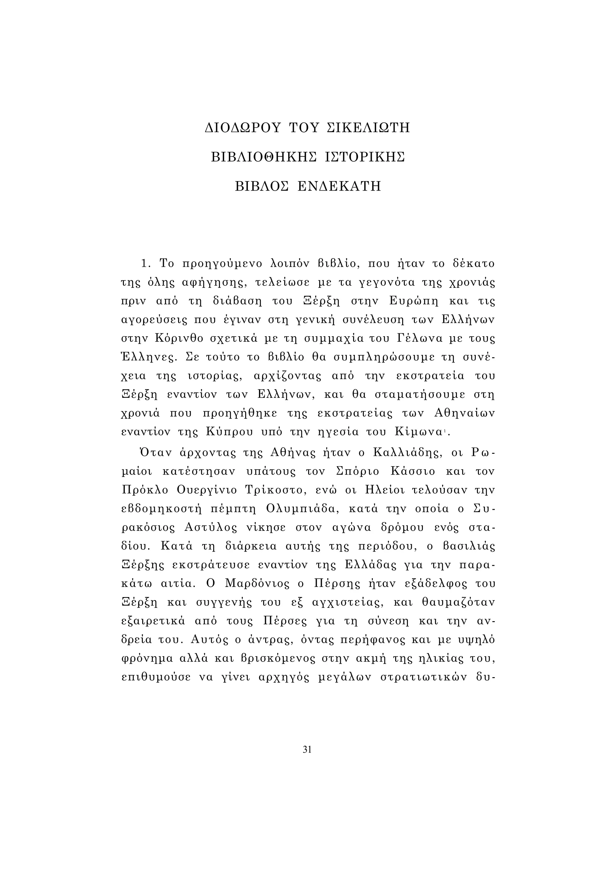 ΔΙΟΔΩΡΟΥ ΤΟΥ ΣΙΚΕΛΙΩΤΗ 
ΒΙΒΛΙΟΘΗΚΗΣ ΙΣΤΟΡΙΚΗΣ 
ΒΙΒΛΟΣ ΕΝΔΕΚΑΤΗ 
1. Το προηγούμενο λοιπόν βιβλίο, που ήταν το δέκατο 
της όλης αφήγησης, τελείωσε με τα γεγονότα της χρονιάς 
πριν από τη διάβαση του Ξέρξη στην Ευρώπη και τις 
αγορεύσεις που έγιναν στη γενική συνέλευση των Ελλήνων 
στην Κόρινθο σχετικά με τη συμμαχία του Γέλωνα με τους 
Έλληνες. Σε τούτο το βιβλίο θα συμπληρώσουμε τη συνέ­χεια 
της ιστορίας, αρχίζοντας από την εκστρατεία του 
Ξέρξη εναντίον των Ελλήνων, και θα σταματήσουμε στη 
χρονιά που προηγήθηκε της εκστρατείας των Αθηναίων 
εναντίον της Κύπρου υπό την ηγεσία του Κίμωνα1 . 
Όταν άρχοντας της Αθήνας ήταν ο Καλλιάδης, οι Ρ ω ­μαίοι 
κατέστησαν υπάτους τον Σπόριο Κάσσιο και τον 
Πρόκλο Ουεργίνιο Τρίκοστο, ενώ οι Ηλείοι τελούσαν την 
εβδομηκοστή πέμπτη Ολυμπιάδα, κατά την οποία ο Συ- 
ρακόσιος Αστύλος νίκησε στον αγώνα δρόμου ενός στα­δίου. 
Κατά τη διάρκεια αυτής της περιόδου, ο βασιλιάς 
Ξέρξης εκστράτευσε εναντίον της Ελλάδας για την παρα­κάτω 
αιτία. Ο Μαρδόνιος ο Πέρσης ήταν εξάδελφος του 
Ξέρξη και συγγενής του εξ αγχιστείας, και θαυμαζόταν 
εξαιρετικά από τους Πέρσες για τη σύνεση και την αν­δρεία 
του. Αυτός ο άντρας, όντας περήφανος και με υψηλό 
φρόνημα αλλά και βρισκόμενος στην ακμή της ηλικίας του, 
επιθυμούσε να γίνει αρχηγός μεγάλων στρατιωτικών δυ- 
31 
 