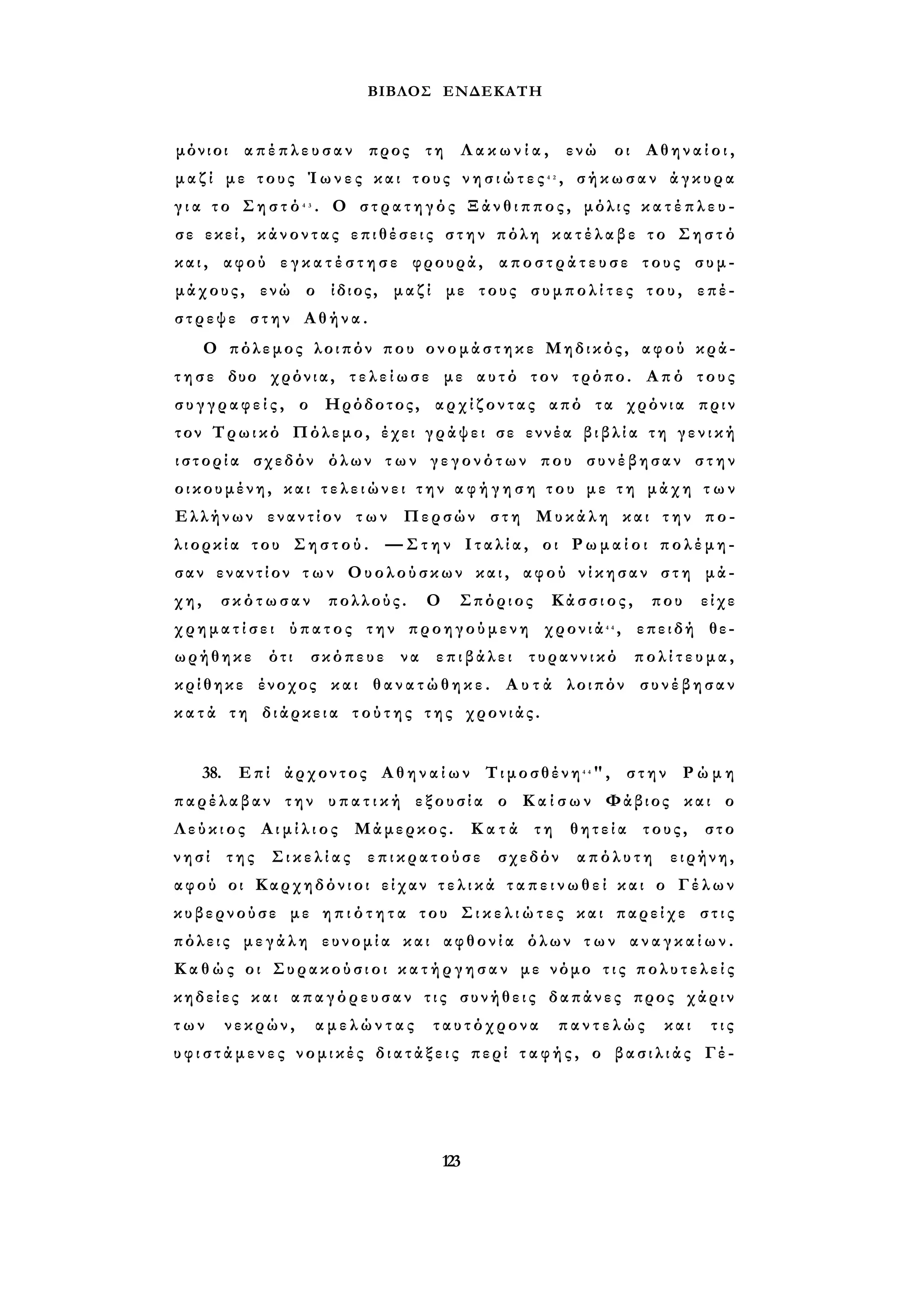 ΒΙΒΛΟΣ ΕΝΔΕΚΑΤΗ 
μόνιοι απέπλευσαν προς τη Λ α κ ω ν ί α , ενώ οι Α θ η ν α ί ο ι , 
μ α ζ ί με τους Ί ω ν ε ς και τους ν η σ ι ώ τ ε ς 4 2 , σήκωσαν άγκυρα 
γ ι α το Σ η σ τ ό 4 3 . Ο σ τ ρ α τ η γ ό ς Ξάνθιππος, μόλις κ α τ έ π λ ε υ ­σε 
εκεί, κάνοντας επιθέσεις σ τ η ν πόλη κ α τ έ λ α β ε το Σηστό 
κ α ι , αφού ε γ κ α τ έ σ τ η σ ε φρουρά, α π ο σ τ ρ ά τ ε υ σ ε τους συμ­μάχους, 
ενώ ο ίδιος, μαζί με τους σ υ μ π ο λ ί τ ε ς του, επέ­στρεψε 
στην Αθήνα. 
Ο πόλεμος λοιπόν που ονομάστηκε Μηδικός, αφού κρά­τ 
η σ ε δυο χρόνια, τ ε λ ε ί ω σ ε με αυτό τον τρόπο. Από τους 
σ υ γ γ ρ α φ ε ί ς , ο Ηρόδοτος, αρχίζοντας από τα χρόνια πριν 
τον Τρωικό Πόλεμο, έχει γράψει σε εννέα β ι β λ ί α τη γ ε ν ι κ ή 
ι σ τ ο ρ ί α σχεδόν όλων τ ω ν γ ε γ ο ν ό τ ω ν που συνέβησαν στην 
οικουμένη, και τ ε λ ε ι ώ ν ε ι τ η ν α φ ή γ η σ η του με τ η μάχη τ ω ν 
Ελλήνων εναντίον των Περσών στη Μυκάλη και τ η ν πο­λιορκία 
του Σ η σ τ ο ύ . —Στην Ι τ α λ ί α , οι Ρ ω μ α ί ο ι πολέμη­σαν 
εναντίον τ ω ν Ουολούσκων και, αφού νίκησαν στη μά­χη, 
σκότωσαν πολλούς. Ο Σπόριος Κάσσιος, που είχε 
χ ρ η μ α τ ί σ ε ι ύπατος την προηγούμενη χρονιά4 4 , επειδή θε­ωρήθηκε 
ότι σκόπευε να επιβάλει τυραννικό πολίτευμα, 
κρίθηκε ένοχος και θ α ν α τ ώ θ η κ ε . Α υ τ ά λοιπόν συνέβησαν 
κ α τ ά τη διάρκεια τ ο ύ τ η ς της χρονιάς. 
38. Επί άρχοντος Α θ η ν α ί ω ν Τιμοσθένη4 4", στην Ρ ώ μ η 
παρέλαβαν την υ π α τ ι κ ή εξουσία ο Κ α ί σ ω ν Φάβιος και ο 
Λ ε ύ κ ι ο ς Α ι μ ί λ ι ο ς Μάμερκος. Κ α τ ά τη θητεία τους, στο 
νησί της Σ ι κ ε λ ί α ς επικρατούσε σχεδόν απόλυτη ειρήνη, 
αφού οι Καρχηδόνιοι είχαν τ ε λ ι κ ά τ α π ε ι ν ω θ ε ί και ο Γέλων 
κυβερνούσε με η π ι ό τ η τ α του Σ ι κ ε λ ι ώ τ ε ς και παρείχε σ τ ι ς 
πόλεις μεγάλη ευνομία και αφθονία όλων τ ω ν α ν α γ κ α ί ω ν . 
Κ α θ ώς οι Συρακούσιοι κ α τ ή ρ γ η σ α ν με νόμο τ ι ς π ο λ υ τ ε λ ε ί ς 
κηδείες και απαγόρευσαν τ ι ς συνήθεις δαπάνες προς χάριν 
τ ω ν νεκρών, αμελώντας ταυτόχρονα παντελώς και τις 
υ φ ι σ τ ά μ ε ν ε ς νομικές δ ι α τ ά ξ ε ι ς περί τ α φ ή ς , ο β α σ ι λ ι ά ς Γέ- 
123 
 