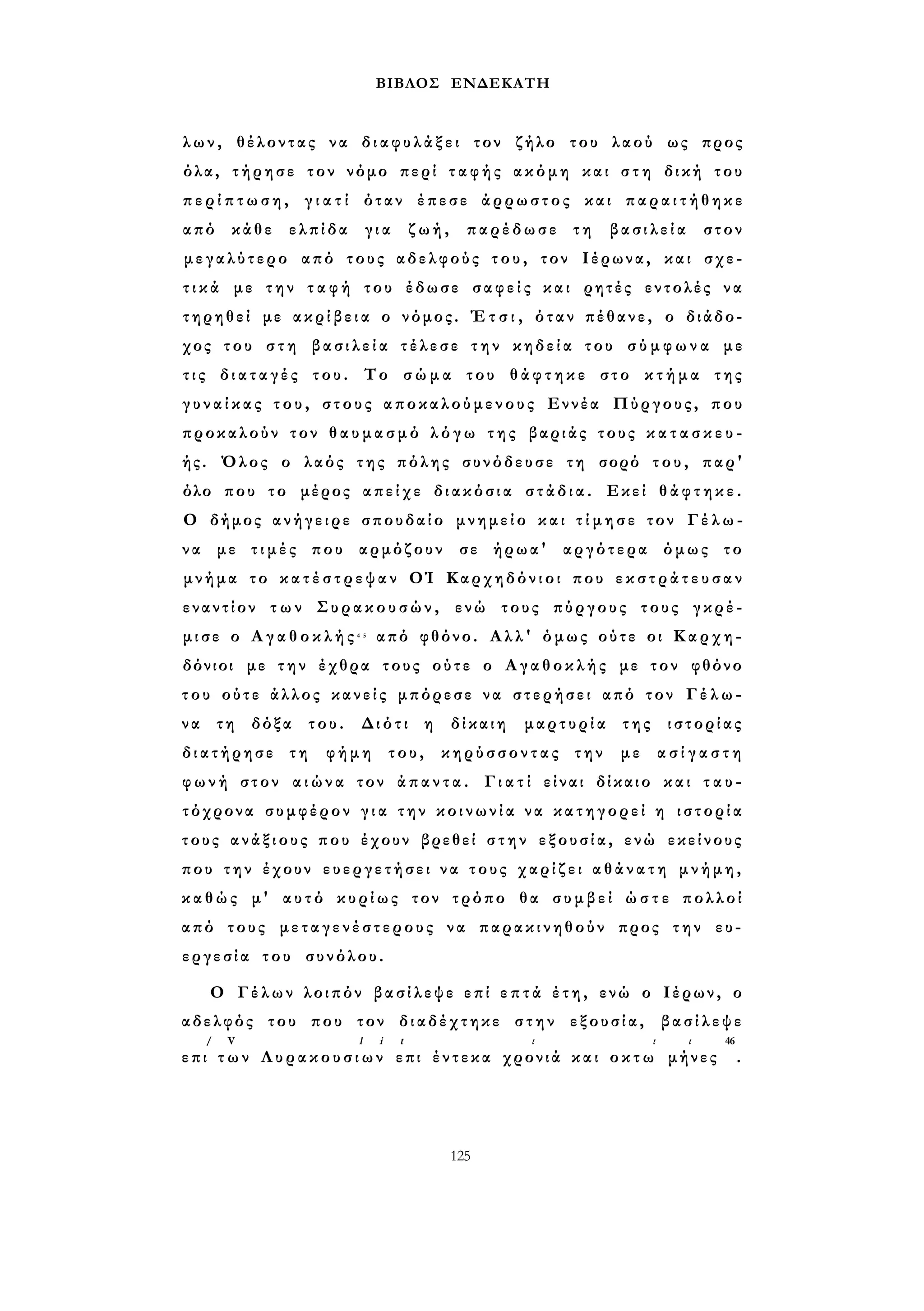 ΒΙΒΛΟΣ ΕΝΔΕΚΑΤΗ 
λων, θέλοντας να δ ι α φ υ λ ά ξ ε ι τον ζήλο του λαού ως προς 
όλα, τήρησε τον νόμο περί τ α φ ή ς ακόμη και σ τ η δική του 
π ε ρ ί π τ ω σ η , γ ι α τ ί όταν έπεσε άρρωστος και π α ρ α ι τ ή θ η κ ε 
από κάθε ελπίδα για ζωή, παρέδωσε τη βασιλεία στον 
μεγαλύτερο από τους αδελφούς τ ο υ , τον Ιέρωνα, και σχε­τ 
ι κ ά με την τ α φ ή του έδωσε σ α φ ε ί ς και ρητές εντολές να 
τηρηθεί με α κ ρ ί β ε ι α ο νόμος. Έ τ σ ι , όταν πέθανε, ο διάδο­χος 
του σ τ η β α σ ι λ ε ί α τέλεσε τ η ν κηδεία του σ ύ μ φ ω ν α με 
τ ι ς διαταγές του. Το σ ώ μ α του θ ά φ τ η κ ε στο κ τ ή μ α της 
γ υ ν α ί κ α ς τ ο υ , στους αποκαλούμενους Εννέα Πύργους, που 
προκαλούν τον θ α υ μ α σ μ ό λ ό γ ω τ η ς βαριάς τους κ α τ α σ κ ε υ ­ής. 
Όλος ο λαός της πόλης συνόδευσε τη σορό του, παρ' 
όλο που το μέρος απείχε διακόσια σ τ ά δ ι α . Εκεί θ ά φ τ η κ ε . 
Ο δήμος ανήγειρε σπουδαίο μνημείο και τ ί μ η σ ε τον Γ έ λ ω - 
να με τ ι μ έ ς που αρμόζουν σε ήρωα' αργότερα όμως το 
μνήμα το κ α τ έ σ τ ρ ε ψ α ν ΟΊ Καρχηδόνιοι που ε κ σ τ ρ ά τ ε υ σ α ν 
εναντίον τ ω ν Συρακουσών, ενώ τους πύργους τους γκρέ­μ 
ι σ ε ο Α γ α θ ο κ λ ή ς 4 5 από φθόνο. Αλλ' όμως ούτε οι Καρχη­δόνιοι 
με την έχθρα τους ούτε ο Αγαθοκλής με τον φθόνο 
του ούτε άλλος κανείς μπόρεσε να στερήσει από τον Γ έ λ ω - 
να τη δόξα του. Διότι η δίκαιη μαρτυρία της ιστορίας 
διατήρησε τη φήμη του, κηρύσσοντας την με α σ ί γ α σ τ η 
φωνή στον α ι ώ ν α τον ά π α ν τ α . Γ ι α τ ί είναι δίκαιο και τ α υ ­τόχρονα 
συμφέρον γ ι α την κ ο ι ν ω ν ί α να κατηγορεί η ι σ τ ο ρ ί α 
τους ανάξιους που έχουν βρεθεί σ τ η ν εξουσία, ενώ εκείνους 
που την έχουν ευεργετήσει ν α τους χαρίζει α θ ά ν α τ η μνήμη, 
καθώς μ' αυτό κυρίως τον τρόπο θα συμβεί ώ σ τ ε πολλοί 
από τους μεταγενέστερους να παρακινηθούν προς την ευ­εργεσία 
του συνόλου. 
Ο Γέλων λοιπόν βασίλεψε επί ε π τ ά έ τ η, ενώ ο Ιέρων, ο 
αδελφός του που τον διαδέχτηκε στην εξουσία, βασίλεψε 
/ V l i t ι ι ι 46 
επι τ ω ν Λ υ ρ α κ ο υ σ ι ω ν επι έντεκα χρονιά και ο κ τ ω μήνες . 
125 
 