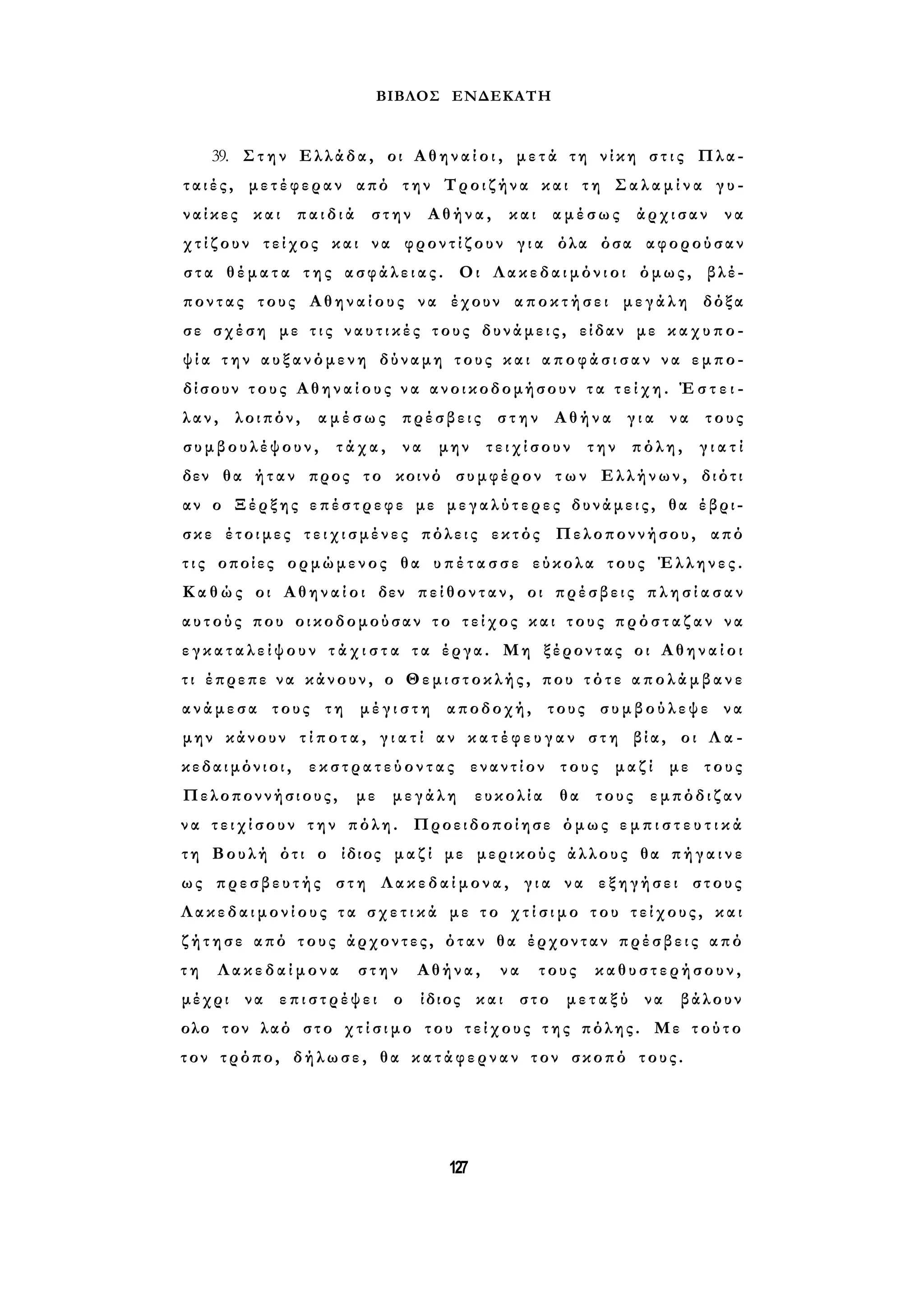 ΒΙΒΛΟΣ ΕΝΔΕΚΑΤΗ 
39. Στην Ελλάδα, οι Α θ η ν α ί ο ι , μετά τη νίκη σ τ ι ς Πλα­τ 
α ι έ ς , μετέφεραν από την Τροιζήνα και τη Σ α λ α μ ί ν α γ υ ­ναίκες 
και παιδιά στην Αθήνα, και αμέσως άρχισαν να 
χ τ ί ζ ο υ ν τείχος και να φροντίζουν γ ι α όλα όσα αφορούσαν 
σ τ α θ έ μ α τ α της α σ φ ά λ ε ι α ς . Οι Λακεδαιμόνιοι όμως, βλέ­ποντας 
τους Αθηναίους να έχουν αποκτήσει μεγάλη δόξα 
σε σχέση με τ ι ς ν α υ τ ι κ έ ς τους δυνάμεις, είδαν με κ α χ υ π ο ­ψ 
ί α τ η ν αυξανόμενη δύναμη τους και α π ο φ ά σ ι σ α ν να εμπο­δίσουν 
τ ο υ ς Α θ η ν α ί ο υ ς ν α ανοικοδομήσουν τ α τ ε ί χ η . Έ σ τ ε ι ­λαν, 
λοιπόν, αμέσως πρέσβεις στην Αθήνα γ ι α να τους 
συμβουλέψουν, τάχα, να μην τειχίσουν την πόλη, γ ι α τ ί 
δεν θα ήταν προς το κοινό συμφέρον τ ω ν Ελλήνων, διότι 
αν ο Ξέρξης επέστρεφε με μ ε γ α λ ύ τ ε ρ ε ς δυνάμεις, θα έβρι­σκε 
έτοιμες τ ε ι χ ι σ μ έ ν ε ς πόλεις εκτός Πελοποννήσου, από 
τ ι ς οποίες ορμώμενος θα υ π έ τ α σ σ ε εύκολα τους Έλληνες. 
Κ α θ ώς οι Α θ η ν α ί ο ι δεν π ε ί θ ο ν τ α ν , οι πρέσβεις π λ η σ ί α σ α ν 
αυτούς που οικοδομούσαν το τείχος και τους π ρ ό σ τ α ζ α ν να 
ε γ κ α τ α λ ε ί ψ ο υ ν τ ά χ ι σ τ α τα έργα. Μη ξέροντας οι Α θ η ν α ί ο ι 
τι έπρεπε να κάνουν, ο Θεμιστοκλής, που τ ό τ ε α π ο λ ά μ β α ν ε 
ανάμεσα τους τη μ έ γ ι σ τ η αποδοχή, τους συμβούλεψε να 
μην κάνουν τ ί π ο τ α , γ ι α τ ί αν κ α τ έ φ ε υ γ α ν στη βία, οι Λ α ­κεδαιμόνιοι, 
ε κ σ τ ρ α τ ε ύ ο ν τ α ς εναντίον τους μαζί με τους 
Πελοποννήσιους, με μεγάλη ευκολία θα τους εμπόδιζαν 
ν α τ ε ι χ ί σ ο υ ν την πόλη. Προειδοποίησε όμως ε μ π ι σ τ ε υ τ ι κ ά 
τη Βουλή ότι ο ίδιος μαζί με μερικούς άλλους θα π ή γ α ι ν ε 
ως πρεσβευτής στη Λακεδαίμονα, γ ι α να εξηγήσει στους 
Λ α κ ε δ α ι μ ο ν ί ο υ ς τ α σ χ ε τ ι κ ά με τ ο χ τ ί σ ι μ ο του τείχους, και 
ζ ή τ η σ ε από τους άρχοντες, όταν θα έρχονταν πρέσβεις από 
τ η Λακεδαίμονα στην Αθήνα, να τους καθυστερήσουν, 
μέχρι να επιστρέψει ο ίδιος και στο μεταξύ να βάλουν 
ολο τον λαό στο χ τ ί σ ι μ ο του τ ε ί χ ο υ ς της πόλης. Με τούτο 
τον τρόπο, δήλωσε, θα κ α τ ά φ ε ρ ν α ν τον σκοπό τους. 
127 
 