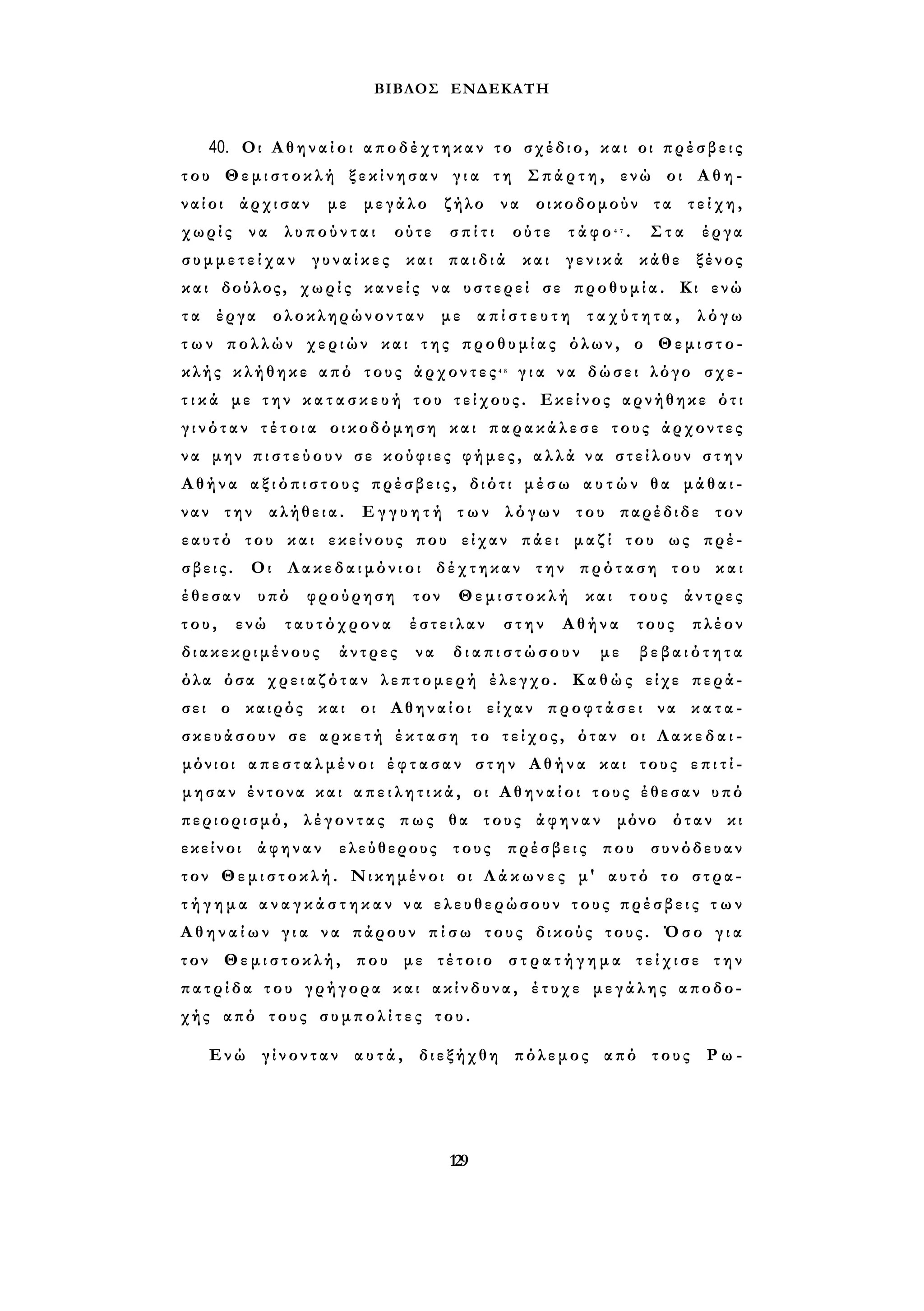 ΒΙΒΛΟΣ ΕΝΔΕΚΑΤΗ 
40. Οι Α θ η ν α ί ο ι αποδέχτηκαν το σχέδιο, και οι π ρ έ σ β ε ι ς 
του Θεμιστοκλή ξεκίνησαν γ ι α τη Σπάρτη, ενώ οι Α θ η ­ναίοι 
άρχισαν με μεγάλο ζήλο να οικοδομούν τα τ ε ί χ η , 
χωρίς να λυπούνται ούτε σπίτι ούτε τάφο4 7 . Στα έργα 
σ υ μ μ ε τ ε ί χ α ν γ υ ν α ί κ ε ς και παιδιά και γενικά κάθε ξένος 
και δούλος, χωρίς κανείς να υστερεί σε προθυμία. Κι ενώ 
τ α έργα ολοκληρώνονταν με α π ί σ τ ε υ τ η τ α χ ύ τ η τ α , λόγω 
τ ω ν πολλών χεριών και της προθυμίας όλων, ο Θεμιστο­κλής 
κλήθηκε από τους άρχοντες4 8 γ ι α να δώσει λόγο σχε­τ 
ι κ ά με την κ α τ α σ κ ε υ ή του τείχους. Εκείνος αρνήθηκε ότι 
γ ι ν ό τ α ν τ έ τ ο ι α οικοδόμηση και παρακάλεσε τους άρχοντες 
ν α μην π ι σ τ ε ύ ο υ ν σε κούφιες φήμες, α λ λ ά να στείλουν σ τ η ν 
Αθήνα α ξ ι ό π ι σ τ ο υ ς πρέσβεις, διότι μ έ σ ω α υ τ ώ ν θα μάθαι­ναν 
την αλήθεια. Ε γ γ υ η τ ή τ ω ν λόγων του παρέδιδε τον 
εαυτό του και εκείνους που είχαν πάει μαζί του ως πρέ­σβεις. 
Οι Λακεδαιμόνιοι δέχτηκαν την πρόταση του και 
έθεσαν υπό φρούρηση τον Θεμιστοκλή και τους άντρες 
τ ο υ , ενώ ταυτόχρονα έστειλαν στην Αθήνα τους πλέον 
διακεκριμένους άντρες να δ ι α π ι σ τ ώ σ ο υ ν με β ε β α ι ό τ η τα 
όλα όσα χρειαζόταν λεπτομερή έλεγχο. Καθώς είχε περά­σει 
ο καιρός και οι Αθηναίοι είχαν προφτάσει να κ α τ α ­σκευάσουν 
σε αρκετή έ κ τ α σ η το τείχος, όταν οι Λ α κ ε δ α ι ­μόνιοι 
α π ε σ τ α λ μ έ ν ο ι έ φ τ α σ α ν σ τ η ν Αθήνα και τους ε π ι τ ί ­μησαν 
έντονα και α π ε ι λ η τ ι κ ά , οι Α θ η ν α ί ο ι τους έθεσαν υπό 
περιορισμό, λέγοντας πως θα τους άφηναν μόνο όταν κι 
εκείνοι άφηναν ελεύθερους τους πρέσβεις που συνόδευαν 
τον Θεμιστοκλή. Νικημένοι οι Λ ά κ ω ν ε ς μ' αυτό το στρα­τ 
ή γ η μ α α ν α γ κ ά σ τ η κ α ν ν α ελευθερώσουν τους πρέσβεις τ ω ν 
Α θ η ν α ί ω ν γ ι α να πάρουν π ί σ ω τους δικούς τους. Όσο γ ι α 
τον Θεμιστοκλή, που με τέτοιο σ τ ρ α τ ή γ η μ α τ ε ί χ ι σ ε την 
π α τ ρ ί δ α του γρήγορα και ακίνδυνα, έτυχε μεγάλης αποδο­χής 
από τους σ υ μ π ο λ ί τ ε ς του. 
Ενώ γίνονταν α υ τ ά , διεξήχθη πόλεμος από τους Ρ ω - 
129 
 