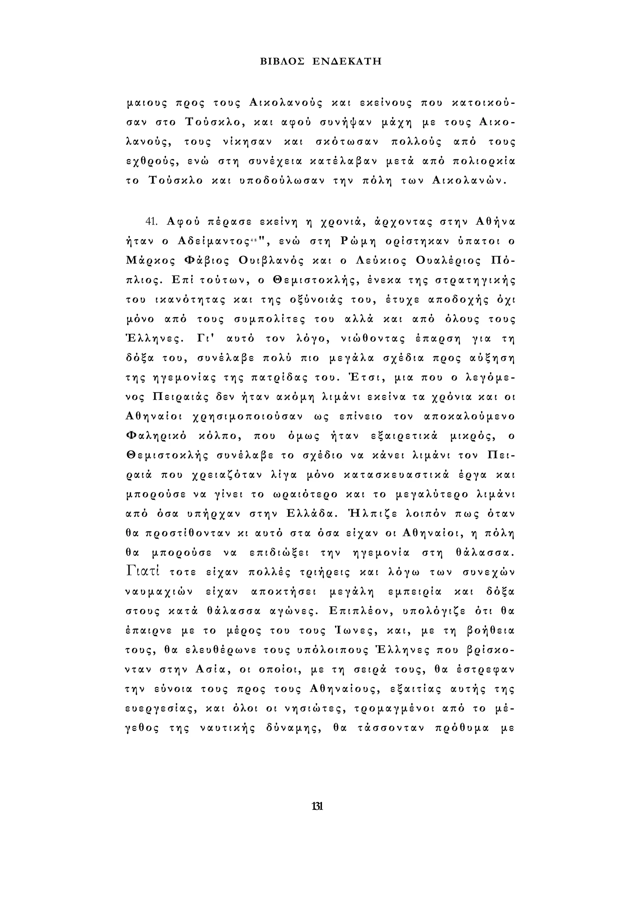 ΒΙΒΛΟΣ ΕΝΔΕΚΑΤΗ 
μαιους προς τους Αικολανούς και εκείνους που κ α τ ο ι κ ο ύ ­σαν 
στο Τούσκλο, και αφού συνήψαν μάχη με τους Α ι κ ο - 
λανούς, τους νίκησαν και σκότωσαν πολλούς από τους 
εχθρούς, ενώ στη συνέχεια κ α τ έ λ α β α ν μετά από πολιορκία 
τ ο Τούσκλο και υποδούλωσαν την πόλη τ ω ν Α ι κ ο λ α ν ώ ν . 
41. Α φ ο ύ πέρασε εκείνη η χρονιά, άρχοντας σ τ η ν Α θ ή ν α 
ήταν ο Αδείμαντος4 8", ενώ στη Ρ ώ μ η ορίστηκαν ύπατοι ο 
Μάρκος Φάβιος Ουιβλανός και ο Λ ε ύ κ ι ο ς Ουαλέριος Πό- 
πλιος. Επί τ ο ύ τ ω ν , ο Θεμιστοκλής, ένεκα της σ τ ρ α τ η γ ι κ ή ς 
του ι κ α ν ό τ η τ α ς και της οξύνοιάς του, έτυχε αποδοχής όχι 
μόνο από τους σ υ μ π ο λ ί τ ε ς του αλλά και από όλους τους 
Έλληνες. Γι' αυτό τον λόγο, νιώθοντας έπαρση γ ι α τη 
δόξα του, συνέλαβε πολύ πιο μεγάλα σχέδια προς α ύ ξ η σ η 
τ η ς ηγεμονίας της πατρίδας του. Έ τ σ ι , μια που ο λεγόμε­νος 
Πειραιάς δεν ή τ α ν ακόμη λ ι μ ά ν ι εκείνα τα χρόνια κ α ι οι 
Α θ η ν α ί ο ι χρησιμοποιούσαν ως επίνειο τον αποκαλούμενο 
Φαληρικό κόλπο, που όμως ήταν ε ξ α ι ρ ε τ ι κ ά μικρός, ο 
Θεμιστοκλής συνέλαβε το σχέδιο να κάνει λιμάνι τον Πει­ραιά 
που χρειαζόταν λ ί γ α μόνο κ α τ α σ κ ε υ α σ τ ι κ ά έργα και 
μπορούσε να γ ί ν ε ι το ωραιότερο και το μεγαλύτερο λ ι μ ά ν ι 
από όσα υπήρχαν στην Ελλάδα. Ή λ π ι ζ ε λοιπόν π ω ς όταν 
θα π ρ ο σ τ ί θ ο ν τ α ν κι αυτό σ τ α όσα είχαν οι Α θ η ν α ί ο ι , η πόλη 
θα μπορούσε να επιδιώξει την ηγεμονία στη θάλασσα. 
Γιατί τοτε είχαν πολλές τριήρεις και λ ό γ ω των συνεχών 
ν α υ μ α χ ι ώ ν είχαν αποκτήσει μεγάλη εμπειρία και δόξα 
στους κ α τ ά θ ά λ α σ σ α αγώνες. Επιπλέον, υπολόγιζε ότι θα 
έπαιρνε με το μέρος του τους Ί ω ν ε ς , και, με τη βοήθεια 
τους, θα ελευθέρωνε τους υπόλοιπους Έλληνες που βρίσκο­ν 
τ α ν σ τ η ν Α σ ί α , οι οποίοι, με τη σειρά τους, θα έστρεφαν 
τ η ν εύνοια τους προς τους Αθηναίους, ε ξ α ι τ ί α ς αυτής της 
ευεργεσίας, και όλοι οι ν η σ ι ώ τ ε ς , τρομαγμένοι από το μέ­γεθος 
της ν α υ τ ι κ ή ς δύναμης, θα τ ά σ σ ο ν τ α ν πρόθυμα με 
131 
 