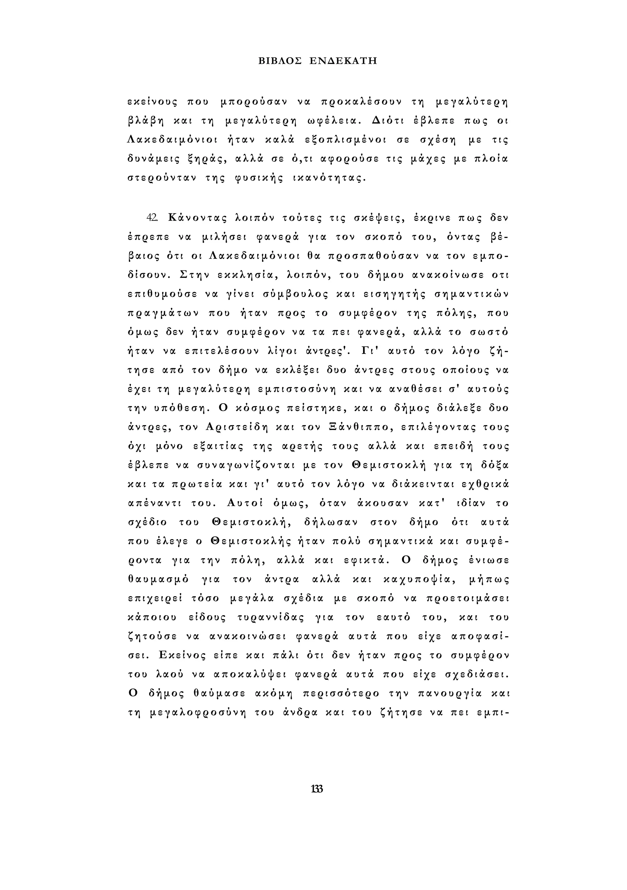 ΒΙΒΛΟΣ ΕΝΔΕΚΑΤΗ 
εκείνους που μπορούσαν να προκαλέσουν τη μεγαλύτερη 
βλάβη και τη μεγαλύτερη ωφέλεια. Διότι έβλεπε πως οι 
Λ α κ ε δ α ι μ ό ν ι ο ι ήταν καλά εξοπλισμένοι σε σχέση με τις 
δυνάμεις ξηράς, αλλά σε ό,τι αφορούσε τ ι ς μάχες με π λ ο ί α 
στερούνταν της φυσικής ι κ α ν ό τ η τ α ς . 
42. Κάνοντας λοιπόν τ ο ύ τ ες τ ι ς σ κ έ ψ ε ι ς , έκρινε π ω ς δεν 
έπρεπε να μιλήσει φανερά γ ι α τον σκοπό του, όντας βέ­βαιος 
ότι οι Λ α κ ε δ α ι μ ό ν ι ο ι θα προσπαθούσαν να τον εμπο­δίσουν. 
Σ τ η ν ε κ κ λ η σ ί α , λοιπόν, του δήμου α ν α κ ο ί ν ω σ ε οτι 
ε π ι θ υ μ ο ύ σ ε να γ ί ν ε ι σύμβουλος και ε ι σ η γ η τ ή ς σ η μ α ν τ ι κ ώ ν 
π ρ α γ μ ά τ ω ν που ήταν προς το συμφέρον της πόλης, που 
όμως δεν ήταν συμφέρον να τα πει φανερά, αλλά το σ ω σ τ ό 
ήταν να ε π ι τ ε λ έ σ ο υ ν λίγοι άντρες'. Γι' αυτό τον λόγο ζή­τ 
η σ ε από τον δήμο να εκλέξει δυο άντρες στους οποίους να 
έχει τ η μ ε γ α λ ύ τ ε ρ η ε μ π ι σ τ ο σ ύ ν η και να αναθέσει σ' α υ τ ο ύ ς 
την υπόθεση. Ο κόσμος π ε ί σ τ η κ ε , και ο δήμος διάλεξε δυο 
άντρες, τον Α ρ ι σ τ ε ί δ η και τον Ξάνθιππο, ε π ι λ έ γ ο ν τ α ς τους 
όχι μόνο ε ξ α ι τ ί α ς της αρετής τους αλλά και επειδή τους 
έβλεπε να σ υ ν α γ ω ν ί ζ ο ν τ α ι με τον Θεμιστοκλή γ ι α τη δόξα 
και τ α π ρ ω τ ε ί α και γ ι ' αυτό τον λόγο να δ ι ά κ ε ι ν τ α ι εχθρικά 
α π έ ν α ν τ ι του. Α υ τ ο ί όμως, όταν άκουσαν κατ' ιδίαν το 
σχέδιο του Θεμιστοκλή, δήλωσαν στον δήμο ότι αυτά 
που έλεγε ο Θεμιστοκλής ή τ α ν πολύ σ η μ α ν τ ι κ ά και σ υ μ φ έ ­ροντα 
γ ι α την πόλη, αλλά και ε φ ι κ τ ά . Ο δήμος ένιωσε 
θαυμασμό για τον άντρα αλλά και καχυποψία, μήπως 
επιχειρεί τόσο μεγάλα σχέδια με σκοπό να προετοιμάσει 
κάποιου είδους τυραννίδας για τον εαυτό του, και του 
ζ η τ ο ύ σ ε να ανακοινώσει φανερά α υ τ ά που είχε α π ο φ α σ ί ­σει. 
Εκείνος είπε και πάλι ότι δεν ήταν προς το συμφέρον 
του λαού να α π ο κ α λ ύ ψ ε ι φανερά α υ τ ά που είχε σχεδιάσει. 
Ο δήμος θαύμασε ακόμη περισσότερο την π α ν ο υ ρ γ ί α και 
τ η μεγαλοφροσύνη του άνδρα και τ ο υ ζ ή τ η σ ε να πει ε μ π ι - 
133 
 
