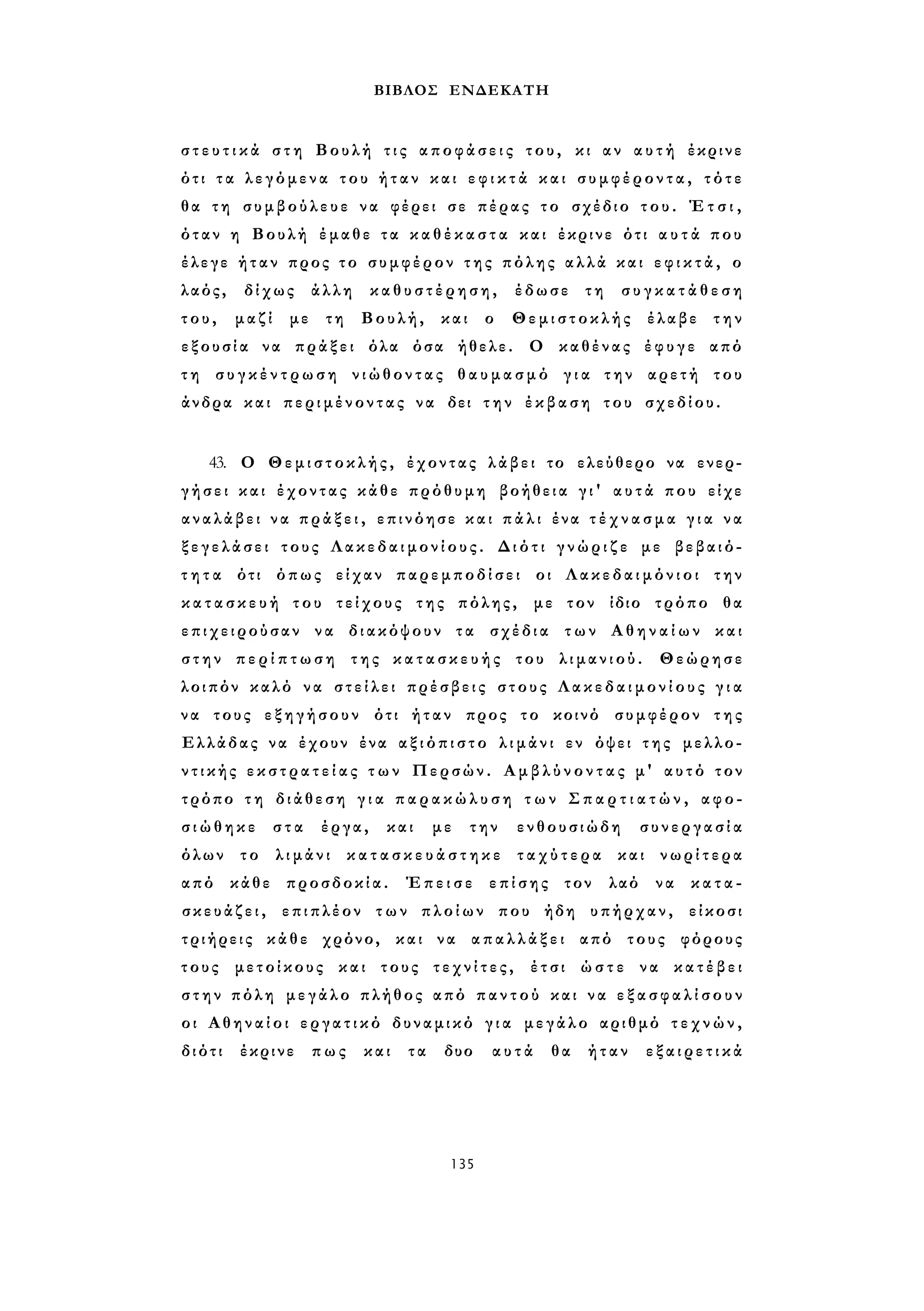 ΒΙΒΛΟΣ ΕΝΔΕΚΑΤΗ 
σ τ ε υ τ ι κ ά σ τ η Βουλή τ ι ς α π ο φ ά σ ε ι ς του, κι αν α υ τ ή έκρινε 
ότι τ α λεγόμενα του ή τ α ν και ε φ ι κ τ ά και σ υ μ φ έ ρ ο ν τ α , τότε 
θα τη συμβούλευε να φέρει σε πέρας το σχέδιο τ ο υ . Έ τ σ ι , 
όταν η Βουλή έμαθε τα κ α θ έ κ α σ τ α και έκρινε ότι α υ τ ά που 
έλεγε ήταν προς το συμφέρον τ η ς πόλης αλλά και ε φ ι κ τ ά , ο 
λαός, δίχως άλλη καθυστέρηση, έδωσε τη σ υ γ κ α τ ά θ ε σ η 
τ ο υ , μαζί με τη Βουλή, και ο Θεμιστοκλής έλαβε την 
ε ξ ο υ σ ί α να πράξει όλα όσα ήθελε. Ο καθένας έφυγε από 
τ η σ υ γ κ έ ν τ ρ ω σ η νιώθοντας θ α υ μ α σ μ ό γ ι α την αρετή του 
άνδρα και περιμένοντας να δει τ η ν έκβαση του σχεδίου. 
43. Ο Θεμιστοκλής, έχοντας λάβει το ελεύθερο να ενερ­γήσει 
και έχοντας κάθε πρόθυμη βοήθεια γ ι ' α υ τ ά που είχε 
αναλάβει ν α π ρ ά ξ ε ι , επινόησε κ α ι π ά λ ι ένα τ έ χ ν α σ μ α γ ι α να 
ξ ε γ ε λ ά σ ε ι τους Λ α κ ε δ α ι μ ο ν ί ο υ ς . Διότι γ ν ώ ρ ι ζ ε με βεβαιό­τ 
η τ α ότι όπως είχαν παρεμποδίσει οι Λακεδαιμόνιοι την 
κ α τ α σ κ ε υ ή του τείχους της πόλης, με τον ίδιο τρόπο θα 
επιχειρούσαν να διακόψουν τα σχέδια των Α θ η ν α ί ω ν και 
σ τ η ν π ε ρ ί π τ ω σ η της κ α τ α σ κ ε υ ή ς του λιμανιού. Θεώρησε 
λοιπόν καλό να σ τ ε ί λ ε ι πρέσβεις στους Λ α κ ε δ α ι μ ο ν ί ο υ ς γ ι α 
να τους εξηγήσουν ότι ήταν προς το κοινό συμφέρον της 
Ελλάδας να έχουν ένα α ξ ι ό π ι σ τ ο λ ι μ ά ν ι εν όψει τ η ς μελλο­ν 
τ ι κ ή ς ε κ σ τ ρ α τ ε ί α ς τ ω ν Περσών. Α μ β λ ύ ν ο ν τ α ς μ' αυτό τον 
τρόπο τ η διάθεση γ ι α π α ρ α κ ώ λ υ σ η τ ω ν Σ π α ρ τ ι α τ ώ ν , αφο­σ 
ι ώ θ η κ ε στα έργα, και με την ενθουσιώδη συνεργασία 
όλων το λιμάνι κ α τ α σ κ ε υ ά σ τ η κ ε τ α χ ύ τ ε ρ α και νωρίτερα 
από κάθε προσδοκία. Έπεισε επίσης τον λαό να κατα­σ 
κ ε υ ά ζ ε ι , επιπλέον των πλοίων που ήδη υπήρχαν, είκοσι 
τριήρεις κάθε χρόνο, και να α π α λ λ ά ξ ε ι από τους φόρους 
τους μετοίκους και τους τ ε χ ν ί τ ε ς , έτσι ώστε να κατέβει 
σ τ η ν πόλη μεγάλο πλήθος από π α ν τ ο ύ και να ε ξ α σ φ α λ ί σ ο υ ν 
οι Αθηναίοι ε ρ γ α τ ι κ ό δυναμικό γ ι α μεγάλο αριθμό τ ε χ ν ώ ν , 
διότι έκρινε πως και τα δυο αυτά θα ήταν ε ξ α ι ρ ε τ ι κά 
135 
 