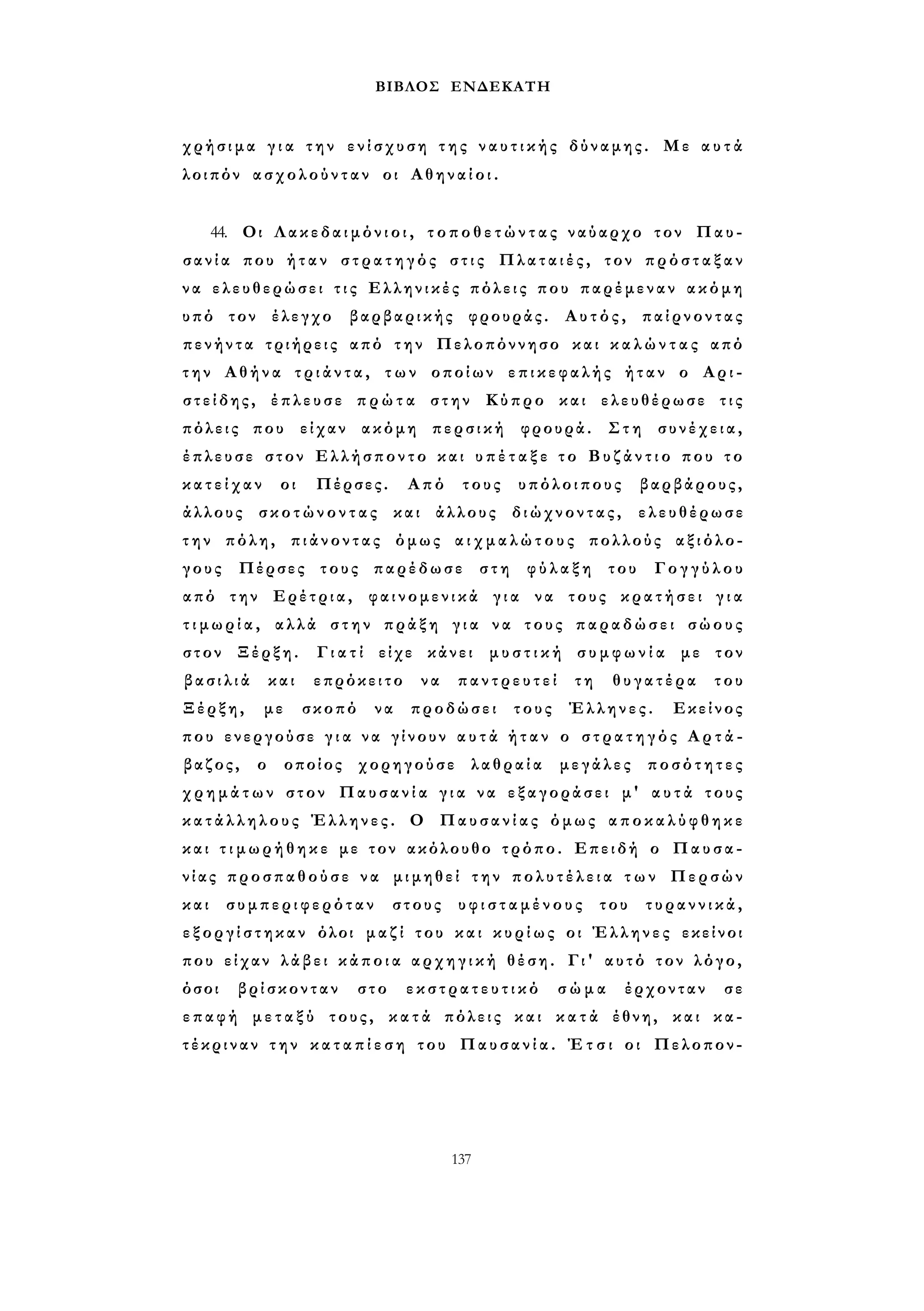 ΒΙΒΛΟΣ ΕΝΔΕΚΑΤΗ 
χρήσιμα γ ι α την ενίσχυση τ η ς ν α υ τ ι κ ή ς δύναμης. Με α υ τ ά 
λοιπόν ασχολούνταν οι Α θ η ν α ί ο ι . 
44. Οι Λ α κ ε δ α ι μ ό ν ι ο ι , τ ο π ο θ ε τ ώ ν τ α ς ναύαρχο τον Παυ­σ 
α ν ί α που ήταν σ τ ρ α τ η γ ό ς σ τ ι ς Πλαταιές, τον π ρ ό σ τ α ξ α ν 
ν α ελευθερώσει τ ι ς Ελληνικές πόλεις που παρέμεναν ακόμη 
υπό τον έλεγχο βαρβαρικής φρουράς. Αυτός, παίρνοντας 
πενήντα τριήρεις από την Πελοπόννησο και κ α λ ώ ν τ α ς από 
τ η ν Αθήνα τ ρ ι ά ν τ α , των οποίων επικεφαλής ήταν ο Αρι­σ 
τ ε ί δ η ς , έπλευσε π ρ ώ τ α στην Κύπρο και ελευθέρωσε τις 
πόλεις που είχαν ακόμη περσική φρουρά. Στη συνέχεια, 
έπλευσε στον Ελλήσποντο και υ π έ τ α ξ ε τ ο Β υ ζ ά ν τ ι ο που το 
κ α τ ε ί χ α ν οι Πέρσες. Από τους υπόλοιπους βαρβάρους, 
άλλους σκοτώνοντας και άλλους διώχνοντας, ελευθέρωσε 
τ η ν πόλη, πιάνοντας όμως α ι χ μ α λ ώ τ ο υ ς πολλούς αξιόλο­γους 
Πέρσες τους παρέδωσε στη φύλαξη του Γογγύλου 
από την Ερέτρια, φαινομενικά γ ι α να τους κρατήσει γ ι α 
τ ι μ ω ρ ί α , αλλά στην πράξη γ ι α να τους παραδώσει σώους 
στον Ξέρξη. Γ ι α τ ί είχε κάνει μ υ σ τ ι κ ή σ υ μ φ ω ν ί α με τον 
β α σ ι λ ι ά και επρόκειτο να παντρευτεί τη θυγατέρα του 
Ξέρξη, με σκοπό να προδώσει τους Έλληνες. Εκείνος 
που ενεργούσε γ ι α να γίνουν α υ τ ά ή τ α ν ο σ τ ρ α τ η γ ό ς Α ρ τ ά - 
βαζος, ο οποίος χορηγούσε λαθραία μεγάλες ποσότητες 
χ ρ η μ ά τ ω ν στον Παυσανία γ ι α να εξαγοράσει μ' α υ τ ά τους 
κ α τ ά λ λ η λ ο υ ς Έλληνες. Ο Παυσανίας όμως α π ο κ α λ ύ φ θ η κ ε 
και τ ι μ ω ρ ή θ η κ ε με τον ακόλουθο τρόπο. Επειδή ο Παυσα­νίας 
προσπαθούσε να μιμηθεί την π ο λ υ τ έ λ ε ι α τ ω ν Περσών 
και συμπεριφερόταν στους υ φ ι σ τ α μ έ ν ο υ ς του τυραννικά, 
ε ξ ο ρ γ ί σ τ η κ α ν όλοι μαζί του και κ υ ρ ί ω ς οι Έλληνες εκείνοι 
που είχαν λάβει κ ά π ο ι α α ρ χ η γ ι κ ή θέση. Γι' αυτό τον λόγο, 
όσοι βρίσκονταν στο ε κ σ τ ρ α τ ε υ τ ι κ ό σώμα έρχονταν σε 
επαφή μ ε τ α ξ ύ τους, κ α τ ά πόλεις και κ α τ ά έθνη, και κα­τέκριναν 
τ η ν κ α τ α π ί ε σ η του Παυσανία. Έ τ σ ι οι Πελοπον- 
137 
 