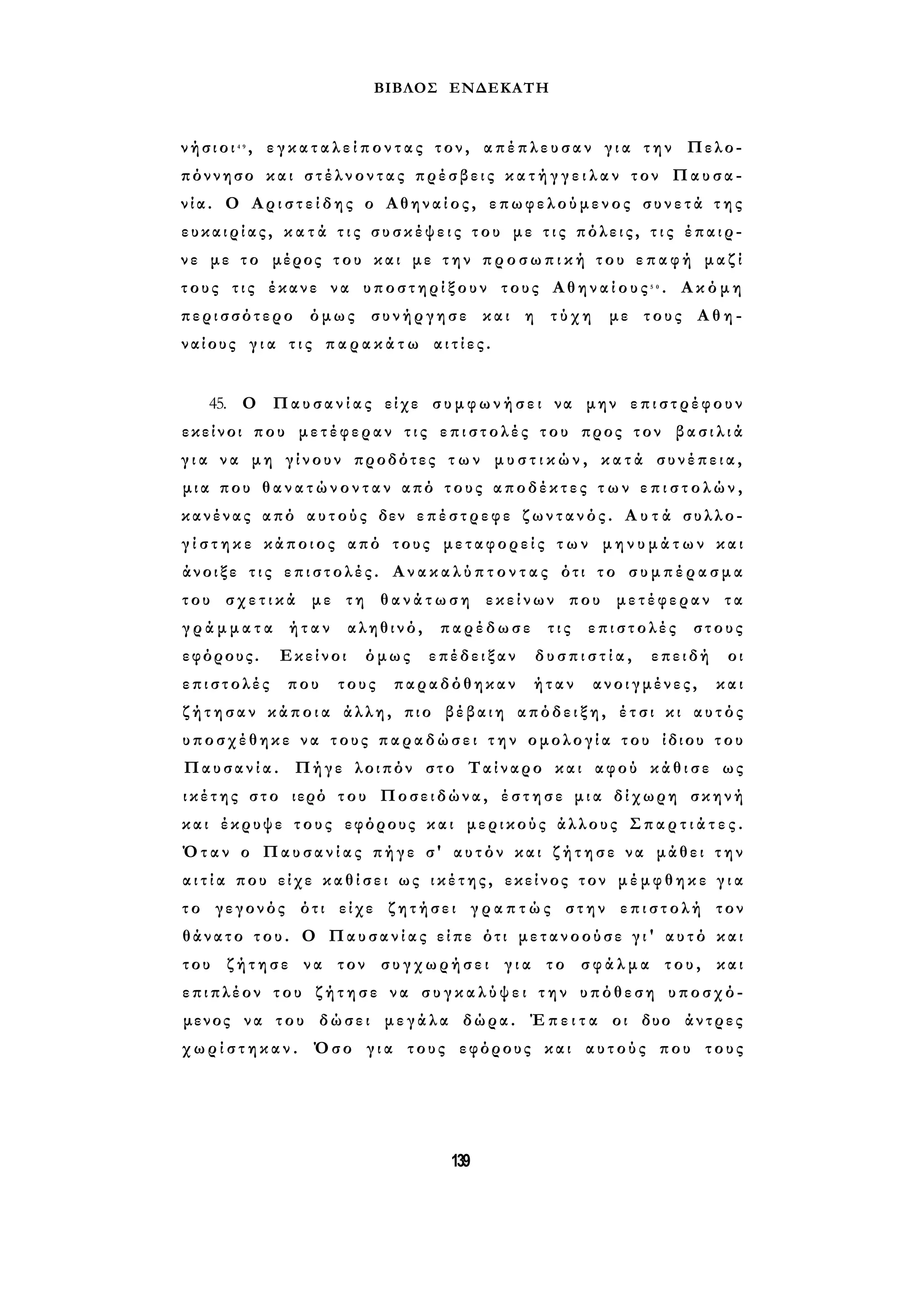 ΒΙΒΛΟΣ ΕΝΔΕΚΑΤΗ 
ν ή σ ι ο ι 4 9 , ε γ κ α τ α λ ε ί π ο ν τ α ς τον, α π έ π λ ε υ σ α ν γ ι α την Πελο­πόννησο 
και σ τ έ λ ν ο ν τ α ς πρέσβεις κ α τ ή γ γ ε ι λ α ν τον Παυσα­νία. 
Ο Α ρ ι σ τ ε ί δ η ς ο Αθηναίος, επωφελούμενος σ υ ν ε τ ά τ η ς 
ε υ κ α ι ρ ί α ς , κ α τ ά τ ι ς σ υ σ κ έ ψ ε ι ς του με τ ι ς πόλεις, τ ι ς έπαιρ­νε 
με το μέρος του και με τ η ν π ρ ο σ ω π ι κ ή του ε π α φ ή μαζί 
τους τις έκανε να υποστηρίξουν τους Α θ η ν α ί ο υ ς 5 0 . Ακόμη 
περισσότερο όμως συνήργησε και η τύχη με τους Αθη­ναίους 
γ ι α τ ι ς π α ρ α κ ά τ ω α ι τ ί ε ς . 
45. Ο Παυσανίας είχε σ υ μ φ ω ν ή σ ε ι να μην επιστρέφουν 
εκείνοι που μετέφεραν τ ι ς ε π ι σ τ ο λ έ ς του προς τον β α σ ι λ ι ά 
γ ι α να μη γίνουν προδότες τ ω ν μ υ σ τ ι κ ώ ν , κ α τ ά συνέπεια, 
μ ι α που θ α ν α τ ώ ν ο ν τ α ν από τους αποδέκτες τ ω ν ε π ι σ τ ο λ ώ ν , 
κανένας από αυτούς δεν επέστρεφε ζ ω ν τ α ν ό ς. Α υ τ ά συλλο­γ 
ί σ τ η κ ε κάποιος από τους μεταφορείς τ ω ν μ η ν υ μ ά τ ω ν και 
άνοιξε τ ι ς ε π ι σ τ ο λ έ ς . Α ν α κ α λ ύ π τ ο ν τ α ς ότι το σ υ μ π έ ρ α σ μ α 
του σ χ ε τ ι κ ά με τη θ α ν ά τ ω σ η εκείνων που μετέφεραν τα 
γ ρ ά μ μ α τ α ήταν αληθινό, παρέδωσε τις επιστολές στους 
εφόρους. Εκείνοι όμως επέδειξαν δ υ σ π ι σ τ ί α , επειδή οι 
επιστολές που τους παραδόθηκαν ήταν ανοιγμένες, και 
ζ ή τ η σ α ν κ ά π ο ι α άλλη, πιο βέβαιη απόδειξη, έτσι κι αυτός 
υποσχέθηκε να τους παραδώσει τ η ν ομολογία του ίδιου του 
Παυσανία. Πήγε λοιπόν στο Ταίναρο και αφού κ ά θ ι σ ε ως 
ι κ έ τ η ς στο ιερό του Ποσειδώνα, έ σ τ η σ ε μ ι α δίχωρη σκηνή 
και έκρυψε τους εφόρους και μερικούς άλλους Σ π α ρ τ ι ά τ ε ς . 
Όταν ο Παυσανίας πήγε σ' αυτόν και ζ ή τ η σ ε να μάθει τ η ν 
α ι τ ί α που είχε κ α θ ί σ ε ι ως ι κ έ τ η ς , εκείνος τον μ έ μ φ θ η κ ε γ ι α 
τ ο γεγονός ότι είχε ζητήσει γ ρ α π τ ώ ς στην ε π ι σ τ ο λ ή τον 
θάνατο του. Ο Παυσανίας είπε ότι μετανοούσε γ ι ' αυτό και 
του ζήτησε να τον συγχωρήσει γ ι α το σ φ ά λ μ α του, και 
επιπλέον του ζ ή τ η σ ε να σ υ γ κ α λ ύ ψ ε ι τ η ν υπόθεση υποσχό­μενος 
να του δώσει μεγάλα δώρα. Έ π ε ι τ α οι δυο άντρες 
χ ω ρ ί σ τ η κ α ν . Όσο γ ι α τους εφόρους και αυτούς που τους 
139 
 