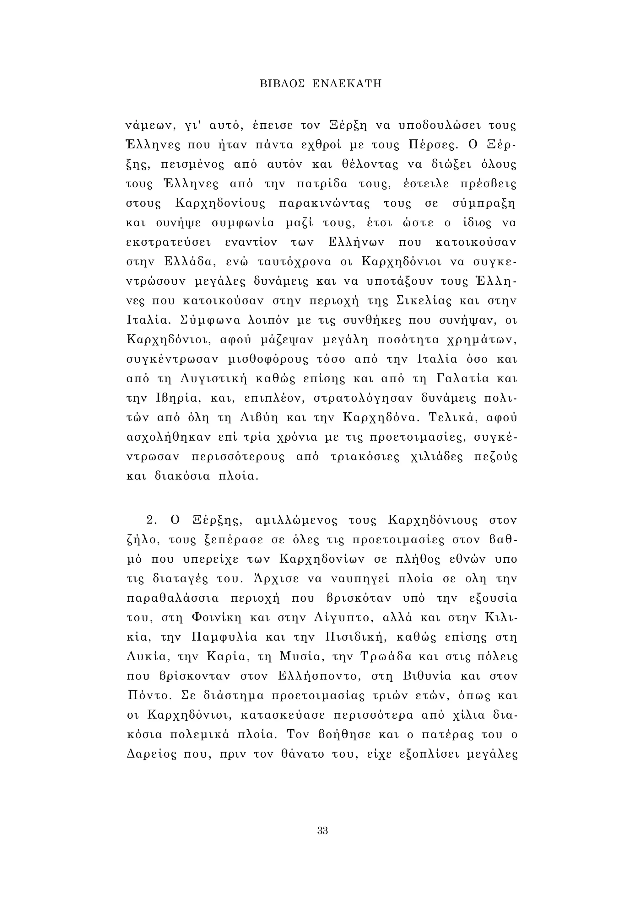 ΒΙΒΛΟΣ ΕΝΔΕΚΑΤΗ 
νάμεων, γι' αυτό, έπεισε τον Ξέρξη να υποδουλώσει τους 
Έλληνες που ήταν πάντα εχθροί με τους Πέρσες. Ο Ξέρ­ξης, 
πεισμένος από αυτόν και θέλοντας να διώξει όλους 
τους Έλληνες από την πατρίδα τους, έστειλε πρέσβεις 
στους Καρχηδονίους παρακινώντας τους σε σύμπραξη 
και συνήψε συμφωνία μαζί τους, έτσι ώστε ο ίδιος να 
εκστρατεύσει εναντίον των Ελλήνων που κατοικούσαν 
στην Ελλάδα, ενώ ταυτόχρονα οι Καρχηδόνιοι να συγκε­ντρώσουν 
μεγάλες δυνάμεις και να υποτάξουν τους Έλλη­νες 
που κατοικούσαν στην περιοχή της Σικελίας και στην 
Ιταλία. Σύμφωνα λοιπόν με τις συνθήκες που συνήψαν, οι 
Καρχηδόνιοι, αφού μάζεψαν μεγάλη ποσότητα χρημάτων, 
συγκέντρωσαν μισθοφόρους τόσο από την Ιταλία όσο και 
από τη Λυγιστική καθώς επίσης και από τη Γαλατία και 
την Ιβηρία, και, επιπλέον, στρατολόγησαν δυνάμεις πολι­τών 
από όλη τη Λιβύη και την Καρχηδόνα. Τελικά, αφού 
ασχολήθηκαν επί τρία χρόνια με τις προετοιμασίες, συγκέ­ντρωσαν 
περισσότερους από τριακόσιες χιλιάδες πεζούς 
και διακόσια πλοία. 
2. Ο Ξέρξης, αμιλλώμενος τους Καρχηδόνιους στον 
ζήλο, τους ξεπέρασε σε όλες τις προετοιμασίες στον βαθ­μό 
που υπερείχε των Καρχηδονίων σε πλήθος εθνών υπο 
τις διαταγές του. Άρχισε να ναυπηγεί πλοία σε ολη την 
παραθαλάσσια περιοχή που βρισκόταν υπό την εξουσία 
του, στη Φοινίκη και στην Αίγυπτο, αλλά και στην Κιλι­κία, 
την Παμφυλία και την Πισιδική, καθώς επίσης στη 
Λυκία, την Καρία, τη Μυσία, την Τρωάδα και στις πόλεις 
που βρίσκονταν στον Ελλήσποντο, στη Βιθυνία και στον 
Πόντο. Σε διάστημα προετοιμασίας τριών ετών, όπως και 
οι Καρχηδόνιοι, κατασκεύασε περισσότερα από χίλια δια­κόσια 
πολεμικά πλοία. Τον βοήθησε και ο πατέρας του ο 
Δαρείος που, πριν τον θάνατο του, είχε εξοπλίσει μεγάλες 
33 
 