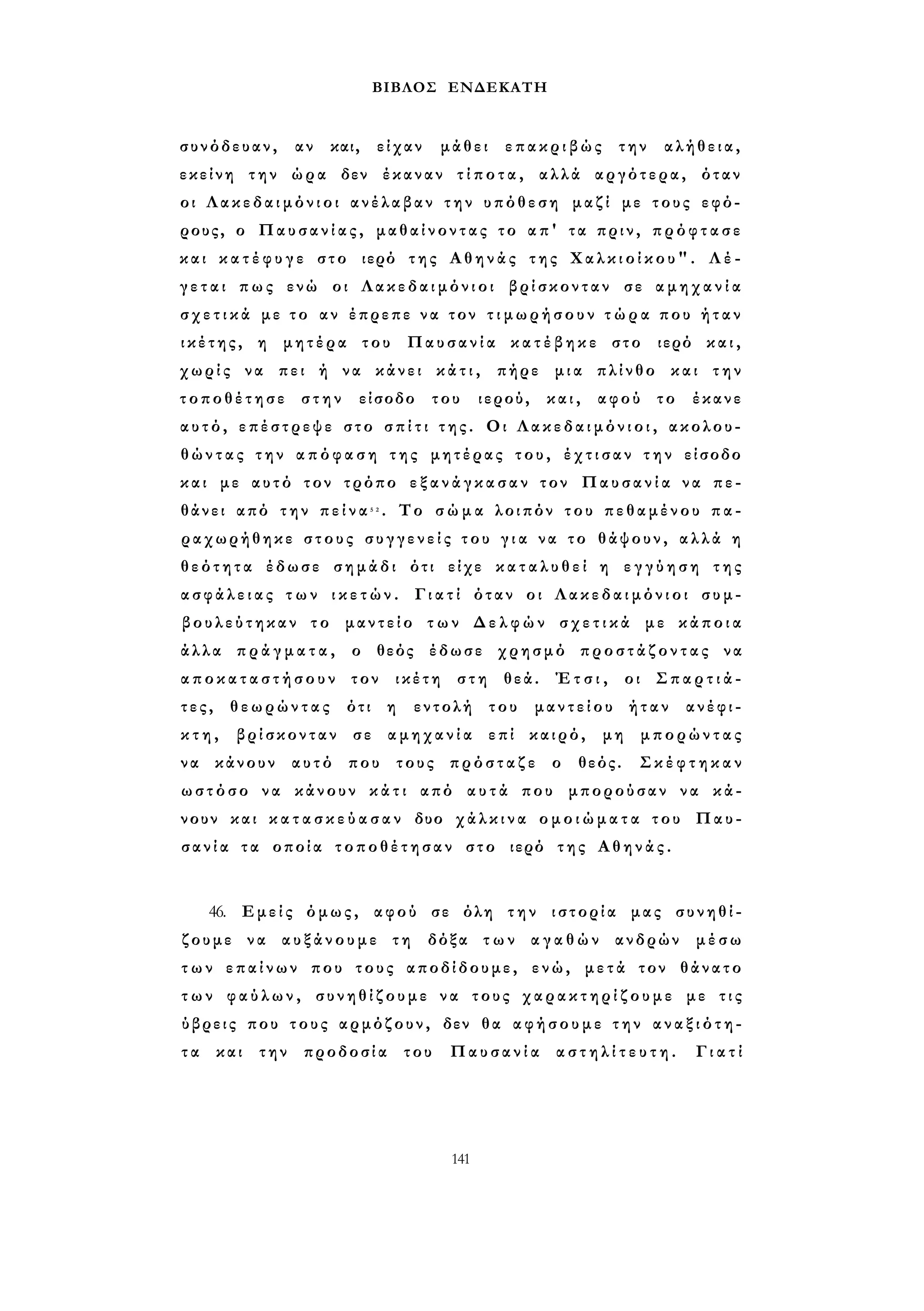 ΒΙΒΛΟΣ ΕΝΔΕΚΑΤΗ 
συνόδευαν, αν και, είχαν μάθει επακριβώς την αλήθεια, 
εκείνη την ώρα δεν έκαναν τ ί π ο τ α , αλλά αργότερα, όταν 
οι Λ α κ ε δ α ι μ ό ν ι ο ι ανέλαβαν τ η ν υπόθεση μαζί με τους εφό­ρους, 
ο Παυσανίας, μαθαίνοντας το απ' τα πριν, π ρ ό φ τ α σ ε 
και κ α τ έ φ υ γ ε στο ιερό της Αθηνάς της Χ α λ κ ι ο ί κ ο υ " . Λ έ ­γ 
ε τ α ι πως ενώ οι Λακεδαιμόνιοι βρίσκονταν σε α μ η χ α ν ί α 
σ χ ε τ ι κ ά με τ ο αν έπρεπε ν α τον τ ι μ ω ρ ή σ ο υ ν τ ώ ρ α που ή τ α ν 
ι κ έ τ η ς , η μητέρα του Παυσανία κ α τ έ β η κ ε στο ιερό και, 
χωρίς να πει ή να κάνει κ ά τ ι , πήρε μια πλίνθο και την 
τοποθέτησε στην είσοδο του ιερού, και, αφού το έκανε 
αυτό, επέστρεψε στο σ π ί τ ι τ η ς . Οι Λ α κ ε δ α ι μ ό ν ι ο ι , ακολου­θ 
ώ ν τ α ς την α π ό φ α σ η της μητέρας του, έ χ τ ι σ α ν τ η ν είσοδο 
και με αυτό τον τρόπο ε ξ α ν ά γ κ α σ α ν τον Παυσανία να πε­θάνει 
από την π ε ί ν α 5 2 . Το σ ώ μ α λοιπόν του πεθαμένου π α ­ραχωρήθηκε 
στους σ υ γ γ ε ν ε ί ς του γ ι α να το θάψουν, α λ λ ά η 
θ ε ό τ η τ α έδωσε σημάδι ότι είχε κ α τ α λ υ θ ε ί η ε γ γ ύ η σ η της 
α σ φ ά λ ε ι α ς τ ω ν ι κ ε τ ώ ν . Γιατί όταν οι Λ α κ ε δ α ι μ ό ν ι ο ι συμ­βουλεύτηκαν 
το μαντείο τ ω ν Δ ε λ φ ώ ν σ χ ε τ ι κ ά με κ ά π ο ι α 
άλλα π ρ ά γ μ α τ α , ο θεός έδωσε χρησμό π ρ ο σ τ ά ζ ο ν τ α ς να 
α π ο κ α τ α σ τ ή σ ο υ ν τον ικέτη στη θεά. Έ τ σ ι , οι Σ π α ρ τ ι ά ­τ 
ε ς , θεωρώντας ότι η εντολή του μαντείου ήταν ανέφι­κ 
τ η , βρίσκονταν σε αμηχανία επί καιρό, μη μπορώντας 
να κάνουν αυτό που τους πρόσταζε ο θεός. Σ κ έ φ τ η κ α ν 
ωστόσο να κάνουν κ ά τ ι από α υ τ ά που μπορούσαν να κά­νουν 
και κ α τ α σ κ ε ύ α σ α ν δυο χ ά λ κ ι ν α ο μ ο ι ώ μ α τ α του Παυ­σ 
α ν ί α τα οποία τοποθέτησαν στο ιερό της Α θ η ν ά ς . 
46. Εμείς όμως, αφού σε όλη την ιστορία μας συνηθί­ζουμε 
να αυξάνουμε τη δόξα τ ω ν α γ α θ ώ ν ανδρών μέσω 
τ ω ν επαίνων που τους αποδίδουμε, ενώ, μετά τον θάνατο 
τ ω ν φ α ύ λ ω ν , συνηθίζουμε να τους χ α ρ α κ τ η ρ ί ζ ο υ μ ε με τ ι ς 
ύβρεις που τους αρμόζουν, δεν θα αφήσουμε τ η ν α ν α ξ ι ό τ η - 
τ α και την προδοσία του Παυσανία α σ τ η λ ί τ ε υ τ η . Γιατί 
141 
 