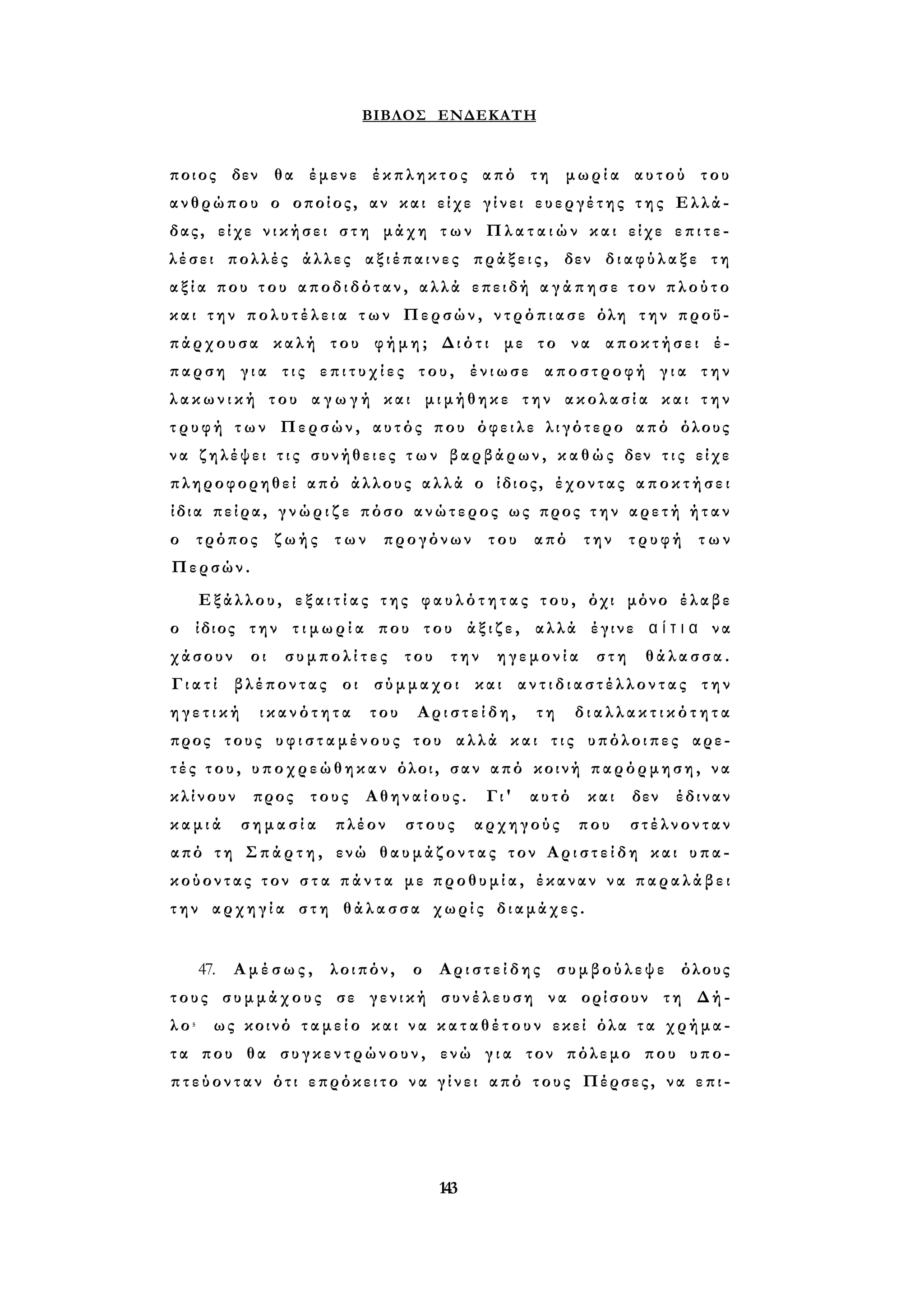 ΒΙΒΛΟΣ ΕΝΔΕΚΑΤΗ 
ποιος δεν θα έμενε έκπληκτος από τη μωρία αυτού του 
ανθρώπου ο οποίος, αν και είχε γ ί ν ε ι ευεργέτης τ η ς Ελλά­δας, 
είχε ν ι κ ή σ ε ι σ τ η μάχη τ ω ν Π λ α τ α ι ώ ν και είχε ε π ι τ ε ­λέσει 
πολλές άλλες αξιέπαινες πράξεις, δεν δ ι α φ ύ λ α ξ ε τη 
α ξ ί α που του αποδιδόταν, αλλά επειδή α γ ά π η σ ε τον π λ ο ύ τ ο 
και την π ο λ υ τ έ λ ε ι α τ ω ν Περσών, ν τ ρ ό π ι α σ ε όλη την προϋ­πάρχουσα 
καλή του φήμη; Διότι με το να αποκτήσει έ­παρση 
γ ι α τις ε π ι τ υ χ ί ε ς του, ένιωσε αποστροφή γ ι α την 
λ α κ ω ν ι κ ή του α γ ω γ ή και μιμήθηκε την ακολασία και τ η ν 
τ ρ υ φ ή τ ω ν Περσών, αυτός που όφειλε λιγότερο από όλους 
ν α ζηλέψει τ ι ς συνήθειες τ ω ν βαρβάρων, κ α θ ώ ς δεν τ ι ς είχε 
πληροφορηθεί από άλλους αλλά ο ίδιος, έχοντας α π ο κ τ ή σ ε ι 
ίδια πείρα, γ ν ώ ρ ι ζ ε πόσο ανώτερος ως προς τ η ν αρετή ή τ α ν 
ο τρόπος ζωής των προγόνων του από την τρυφή των 
Περσών. 
Εξάλλου, ε ξ α ι τ ί α ς της φ α υ λ ό τ η τ α ς του, όχι μόνο έλαβε 
ο ίδιος την τ ι μ ω ρ ί α που του ά ξ ι ζ ε , αλλά έγινε α ί τ ι α να 
χάσουν οι συμπολίτες του την ηγεμονία στη θάλασσα. 
Γ ι α τ ί βλέποντας οι σύμμαχοι και α ν τ ι δ ι α σ τ έ λ λ ο ν τ α ς την 
η γ ε τ ι κ ή ικανότητα του Αριστείδη, τη δ ι α λ λ α κ τ ι κ ό τ η τα 
προς τους υ φ ι σ τ α μ έ ν ο υ ς του αλλά και τ ι ς υπόλοιπες αρε­τ 
έ ς τ ο υ , υποχρεώθηκαν όλοι, σαν από κοινή παρόρμηση, να 
κλίνουν προς τους Αθηναίους. Γι' αυτό και δεν έδιναν 
κ α μ ι ά σημασία πλέον στους αρχηγούς που στέλνονταν 
από τη Σ π ά ρ τ η , ενώ θ α υ μ ά ζ ο ν τ α ς τον Α ρ ι σ τ ε ί δ η και υπα­κούοντας 
τον σ τ α π ά ν τ α με π ρ ο θ υ μ ί α , έκαναν να π α ρ α λ ά β ε ι 
την αρχηγία στη θάλασσα χωρίς διαμάχες. 
47. Αμέσως, λοιπόν, ο Αριστείδης συμβούλεψε όλους 
τους συμμάχους σε γενική συνέλευση να ορίσουν τη Δή­λ 
ο 5 ως κοινό τ α μ ε ί ο και να κ α τ α θ έ τ ο υ ν εκεί όλα τ α χρήμα­τ 
α που θα συγκεντρώνουν, ενώ γ ι α τον πόλεμο που υπο- 
π τ ε ύ ο ν τ α ν ότι επρόκειτο να γ ί ν ε ι από τους Πέρσες, να ε π ι - 
143 
 