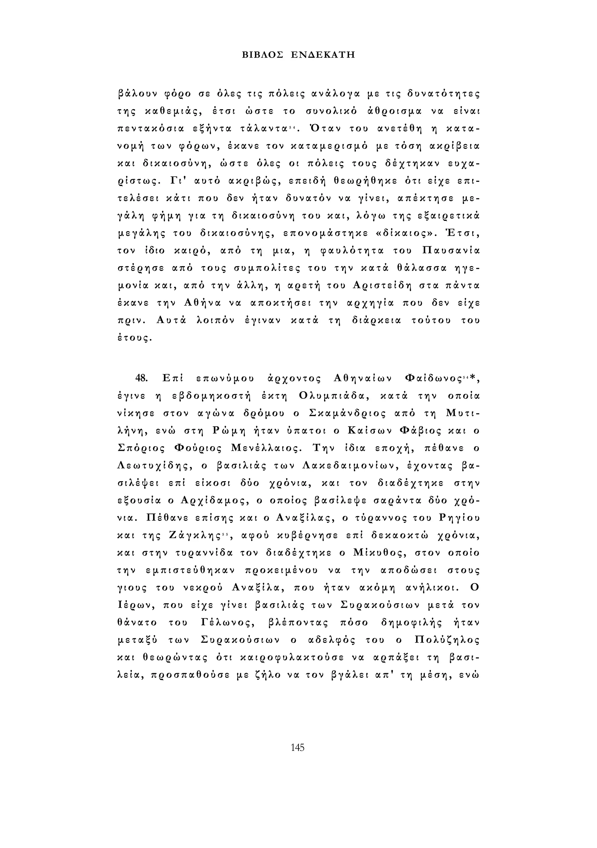 ΒΙΒΛΟΣ ΕΝΔΕΚΑΤΗ 
βάλουν φόρο σε όλες τ ι ς πόλεις α ν ά λ ο γ α με τ ι ς δ υ ν α τ ό τ η τ ε ς 
τ η ς καθεμιάς, έτσι ώστε το συνολικό άθροισμα να είναι 
π ε ν τ α κ ό σ ι α εξήντα τ ά λ α ν τ α 5 4 . Όταν του ανετέθη η κ α τ α ­νομή 
τ ω ν φόρων, έκανε τον κ α τ α μ ε ρ ι σ μ ό με τόση α κ ρ ί β ε ι α 
και δ ι κ α ι ο σ ύ ν η , ώ σ τ ε όλες οι πόλεις τους δέχτηκαν ευχα­ρ 
ί σ τ ω ς . Γι' αυτό ακριβώς, επειδή θεωρήθηκε ότι είχε ε π ι ­τελέσει 
κ ά τ ι που δεν ήταν δυνατόν να γ ί ν ε ι , α π έ κ τ η σ ε με­γ 
ά λ η φήμη γ ι α τ η δικαιοσύνη του κ α ι , λ ό γ ω της ε ξ α ι ρ ε τ ι κ ά 
μεγάλης του δικαιοσύνης, επονομάστηκε « δ ί κ α ι ο ς » . Έ τ σ ι , 
τον ίδιο καιρό, από τη μια, η φ α υ λ ό τ η τ α του Παυσανία 
στέρησε από τους σ υ μ π ο λ ί τ ε ς του τ η ν κ α τ ά θ ά λ α σ σ α η γ ε ­μονία 
κ α ι , από τ η ν άλλη, η αρετή του Α ρ ι σ τ ε ί δ η σ τ α π ά ν τ α 
έκανε την Αθήνα να αποκτήσει την αρχηγία που δεν είχε 
πριν. Α υ τ ά λοιπόν έγιναν κ α τ ά τη διάρκεια τούτου του 
έτους. 
48. Επί επωνύμου άρχοντος Αθηναίων Φαίδωνος5 4*, 
έγινε η εβδομηκοστή έκτη Ολυμπιάδα, κατά την οποία 
ν ί κ η σ ε στον α γ ώ ν α δρόμου ο Σκαμάνδριος από τη Μυτι­λήνη, 
ενώ στη Ρ ώ μ η ήταν ύ π α τ ο ι ο Κ α ί σ ω ν Φάβιος και ο 
Σπόριος Φούριος Μενέλλαιος. Την ίδια εποχή, πέθανε ο 
Λ ε ω τ υ χ ί δ η ς , ο β α σ ι λ ι ά ς τ ω ν Λ α κ ε δ α ι μ ο ν ί ω ν , έχοντας βα­σ 
ι λ έ ψ ε ι επί είκοσι δύο χρόνια, και τον διαδέχτηκε στην 
ε ξ ο υ σ ί α ο Αρχίδαμος, ο οποίος β α σ ί λ ε ψ ε σ α ρ ά ν τ α δύο χρό­νια. 
Πέθανε ε π ί σ η ς και ο Α ν α ξ ί λ α ς , ο τύραννος τ ο υ Ρ η γ ί ο υ 
και της Ζ ά γ κ λ η ς 5 5 , αφού κυβέρνησε επί δεκαοκτώ χρόνια, 
και στην τυραννίδα τον διαδέχτηκε ο Μίκυθος, στον οποίο 
τ η ν ε μ π ι σ τ ε ύ θ η κ α ν προκειμένου να την αποδώσει στους 
γιους του νεκρού Α ν α ξ ί λ α , που ήταν ακόμη ανήλικοι. Ο 
Ιέρων, που είχε γ ί ν ε ι β α σ ι λ ι ά ς τ ω ν Σ υ ρ α κ ο ύ σ ι ω ν μετά τον 
θάνατο του Γέλωνος, βλέποντας πόσο δημοφιλής ήταν 
μ ε τ α ξ ύ των Συρακούσιων ο αδελφός του ο Πολύζηλος 
και θεωρώντας ότι κ α ι ρ ο φ υ λ α κ τ ο ύ σ ε να αρπάξει τη βασι­λεία, 
προσπαθούσε με ζήλο να τον βγάλει απ' τη μέση, ενώ 
145 
 