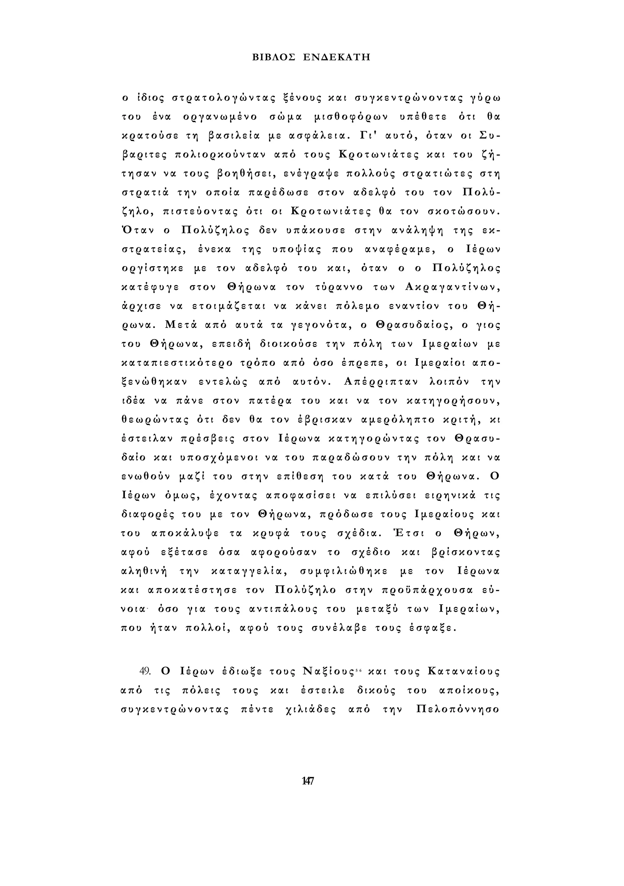ΒΙΒΛΟΣ ΕΝΔΕΚΑΤΗ 
ο ίδιος σ τ ρ α τ ο λ ο γ ώ ν τ α ς ξένους και σ υ γ κ ε ν τ ρ ώ ν ο ν τ α ς γ ύ ρ ω 
του ένα οργανωμένο σώμα μισθοφόρων υπέθετε ότι θα 
κρατούσε τη β α σ ι λ ε ί α με α σ φ ά λ ε ι α . Γι' αυτό, όταν οι Σ υ - 
βαριτες πολιορκούνταν από τους Κ ρ ο τ ω ν ι ά τ ε ς και του ζή­τ 
η σ α ν να τους βοηθήσει, ενέγραψε πολλούς σ τ ρ α τ ι ώ τ ε ς σ τ η 
σ τ ρ α τ ι ά την οποία παρέδωσε στον αδελφό του τον Πολύ- 
ζηλο, π ι σ τ ε ύ ο ν τ α ς ότι οι Κ ρ ο τ ω ν ι ά τ ε ς θα τον σ κ ο τ ώ σ ο υ ν . 
Όταν ο Πολύζηλος δεν υπάκουσε στην ανάληψη της εκ­σ 
τ ρ α τ ε ί α ς , ένεκα της υποψίας που αναφέραμε, ο Ιέρων 
ο ρ γ ί σ τ η κ ε με τον αδελφό του και, όταν ο ο Πολύζηλος 
κ α τ έ φ υ γ ε στον Θήρωνα τον τύραννο των Α κ ρ α γ α ν τ ί ν ω ν , 
άρχισε να ε τ ο ι μ ά ζ ε τ α ι να κάνει πόλεμο εναντίον του Θή­ρωνα. 
Μετά από α υ τ ά τα γ ε γ ο ν ό τ α , ο Θρασυδαίος, ο γιος 
του Θήρωνα, επειδή διοικούσε την πόλη τ ω ν Ιμεραίων με 
κ α τ α π ι ε σ τ ι κ ό τ ε ρ ο τρόπο από όσο έπρεπε, οι Ιμεραίοι απο­ξ 
ε ν ώ θ η κ α ν εντελώς από αυτόν. Απέρριπταν λοιπόν την 
ιδέα να πάνε στον πατέρα του και να τον κατηγορήσουν, 
θεωρώντας ότι δεν θα τον έβρισκαν αμερόληπτο κ ρ ι τ ή , κι 
έ σ τ ε ι λ α ν πρέσβεις στον Ιέρωνα κ α τ η γ ο ρ ώ ν τ α ς τον Θρασυ- 
δαίο και υποσχόμενοι να του παραδώσουν την πόλη και να 
ενωθούν μαζί του στην επίθεση του κ α τ ά του Θήρωνα. Ο 
Ιέρων όμως, έχοντας α π ο φ α σ ί σ ε ι να επιλύσει ειρηνικά τ ι ς 
διαφορές του με τον Θήρωνα, πρόδωσε τους Ιμεραίους και 
του αποκάλυψε τα κρυφά τους σχέδια. Έτσι ο Θήρων, 
αφού εξέτασε όσα αφορούσαν το σχέδιο και βρίσκοντας 
αληθινή την κ α τ α γ γ ε λ ί α , σ υ μ φ ι λ ι ώ θ η κ ε με τον Ιέρωνα 
και α π ο κ α τ έ σ τ η σ ε τον Πολύζηλο στην προϋπάρχουσα εύ­νοια- 
όσο γ ι α τους α ν τ ι π ά λ ο υ ς του μ ε τ α ξ ύ τ ω ν Ιμεραίων, 
που ήταν πολλοί, αφού τους συνέλαβε τους έ σ φ α ξ ε . 
49. Ο Ιέρων έδιωξε τους Ν α ξ ί ο υ ς 5 6 και τους Κ α τ α ν α ί ο υ ς 
από τις πόλεις τους και έστειλε δικούς του αποίκους, 
σ υ γ κ ε ν τ ρ ώ ν ο ν τ α ς πέντε χιλιάδες από την Πελοπόννησο 
147 
 