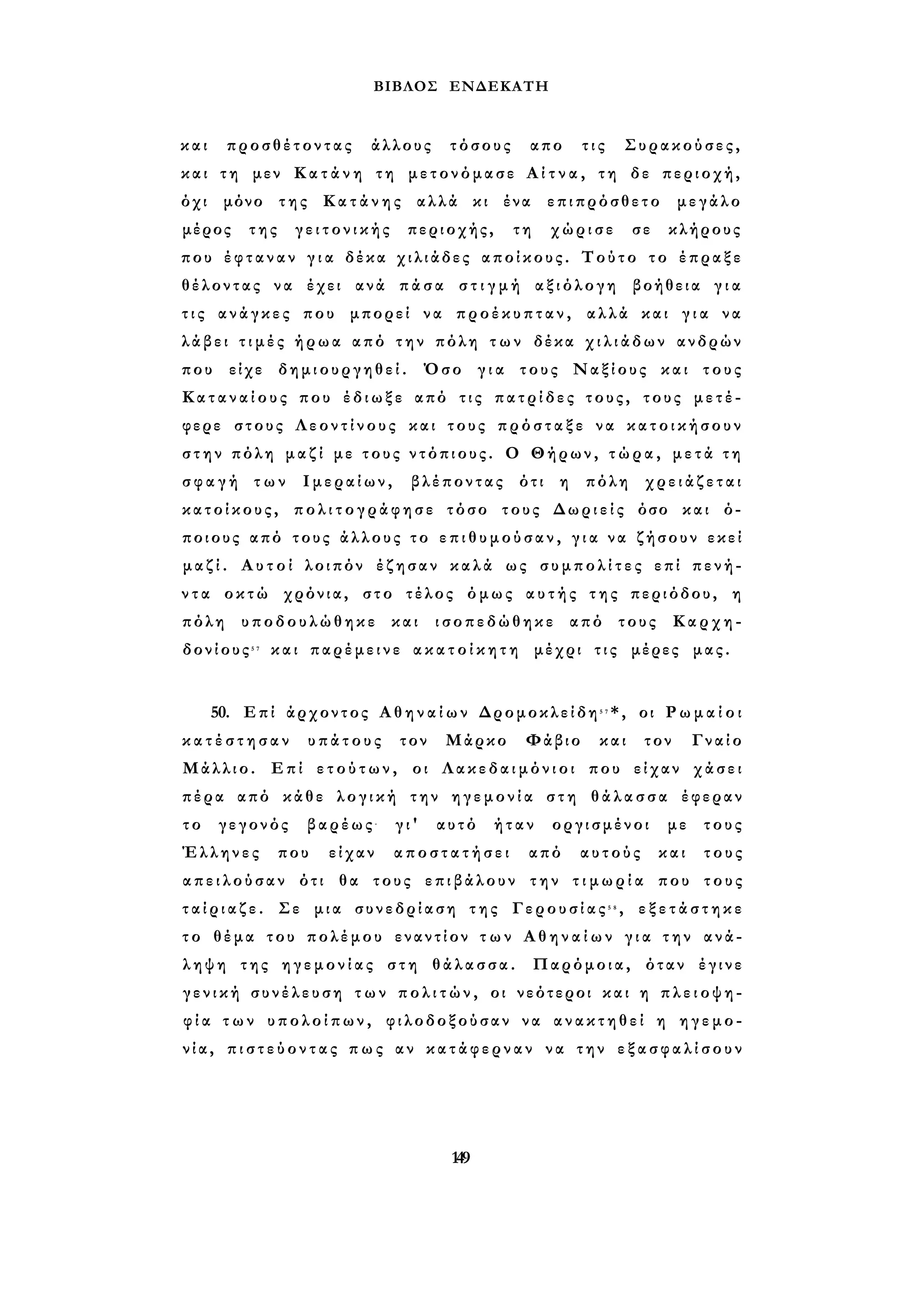 ΒΙΒΛΟΣ ΕΝΔΕΚΑΤΗ 
και προσθέτοντας άλλους τόσους απο τις Συρακούσες, 
και τη μεν Κ α τ ά ν η τη μετονόμασε Α ί τ ν α , τη δε περιοχή, 
όχι μόνο της Κ α τ ά ν η ς αλλά κι ένα επιπρόσθετο μεγάλο 
μέρος της γειτονικής περιοχής, τη χώρισε σε κλήρους 
που έφταναν γ ι α δέκα χιλιάδες αποίκους. Τούτο το έπραξε 
θέλοντας να έχει ανά πάσα σ τ ι γ μ ή αξιόλογη βοήθεια γ ι α 
τ ι ς ανάγκες που μπορεί να προέκυπταν, αλλά και γ ι α να 
λάβει τ ι μ έ ς ήρωα από τ η ν πόλη τ ω ν δέκα χ ι λ ι ά δ ω ν ανδρών 
που είχε δημιουργηθεί. Όσο γ ι α τους Ναξίους και τους 
Κ α τ α ν α ί ο υ ς που έδιωξε από τις πατρίδες τους, τους μετέ­φερε 
στους Λεοντίνους και τους π ρ ό σ τ α ξ ε να κ α τ ο ι κ ή σ ο υ ν 
σ τ η ν πόλη μαζί με τους ντόπιους. Ο Θήρων, τ ώ ρ α , μ ε τ ά τ η 
σ φ α γ ή των Ιμεραίων, βλέποντας ότι η πόλη χρειάζεται 
κατοίκους, π ο λ ι τ ο γ ρ ά φ η σ ε τόσο τους Δωριείς όσο και ό­ποιους 
από τους άλλους το ε π ι θ υ μ ο ύ σ α ν , γ ι α να ζήσουν εκεί 
μ α ζ ί . Α υ τ ο ί λοιπόν έζησαν καλά ως σ υ μ π ο λ ί τ ε ς επί πενή­ν 
τ α οκτώ χρόνια, στο τέλος όμως α υ τ ή ς τ η ς περιόδου, η 
πόλη υποδουλώθηκε και ισοπεδώθηκε από τους Καρχη­δονίους5 
7 και παρέμεινε α κ α τ ο ί κ η τ η μέχρι τις μέρες μας. 
50. Επί άρχοντος Α θ η ν α ί ω ν Δρομοκλείδη5 7*, οι Ρ ω μ α ί ο ι 
κ α τ έ σ τ η σ α ν υπάτους τον Μάρκο Φάβιο και τον Γναίο 
Μάλλιο. Επί ε τ ο ύ τ ω ν , οι Λακεδαιμόνιοι που είχαν χάσει 
πέρα από κάθε λογική την η γ ε μ ο ν ί α στη θάλασσα έφεραν 
τ ο γεγονός βαρέως- γι' αυτό ήταν οργισμένοι με τους 
Έλληνες που είχαν αποστατήσει από αυτούς και τους 
α π ε ι λ ο ύ σ α ν ότι θα τους επιβάλουν την τ ι μ ω ρ ί α που τους 
τ α ί ρ ι α ζ ε . Σε μια συνεδρίαση της Γερουσίας5 8 , ε ξ ε τ ά σ τ η κ ε 
τ ο θέμα του πολέμου εναντίον τ ω ν Α θ η ν α ί ω ν γ ι α τ η ν ανά­ληψη 
της η γ ε μ ο ν ί α ς στη θάλασσα. Παρόμοια, όταν έγινε 
γ ε ν ι κ ή συνέλευση τ ω ν π ο λ ι τ ώ ν , οι νεότεροι και η π λ ε ι ο ψ η ­φ 
ί α τ ω ν υπολοίπων, φιλοδοξούσαν να ανακτηθεί η ηγεμο­ν 
ί α , π ι σ τ ε ύ ο ν τ α ς π ω ς αν κατάφερναν να την ε ξ α σ φ α λ ί σ ο υ ν 
149 
 