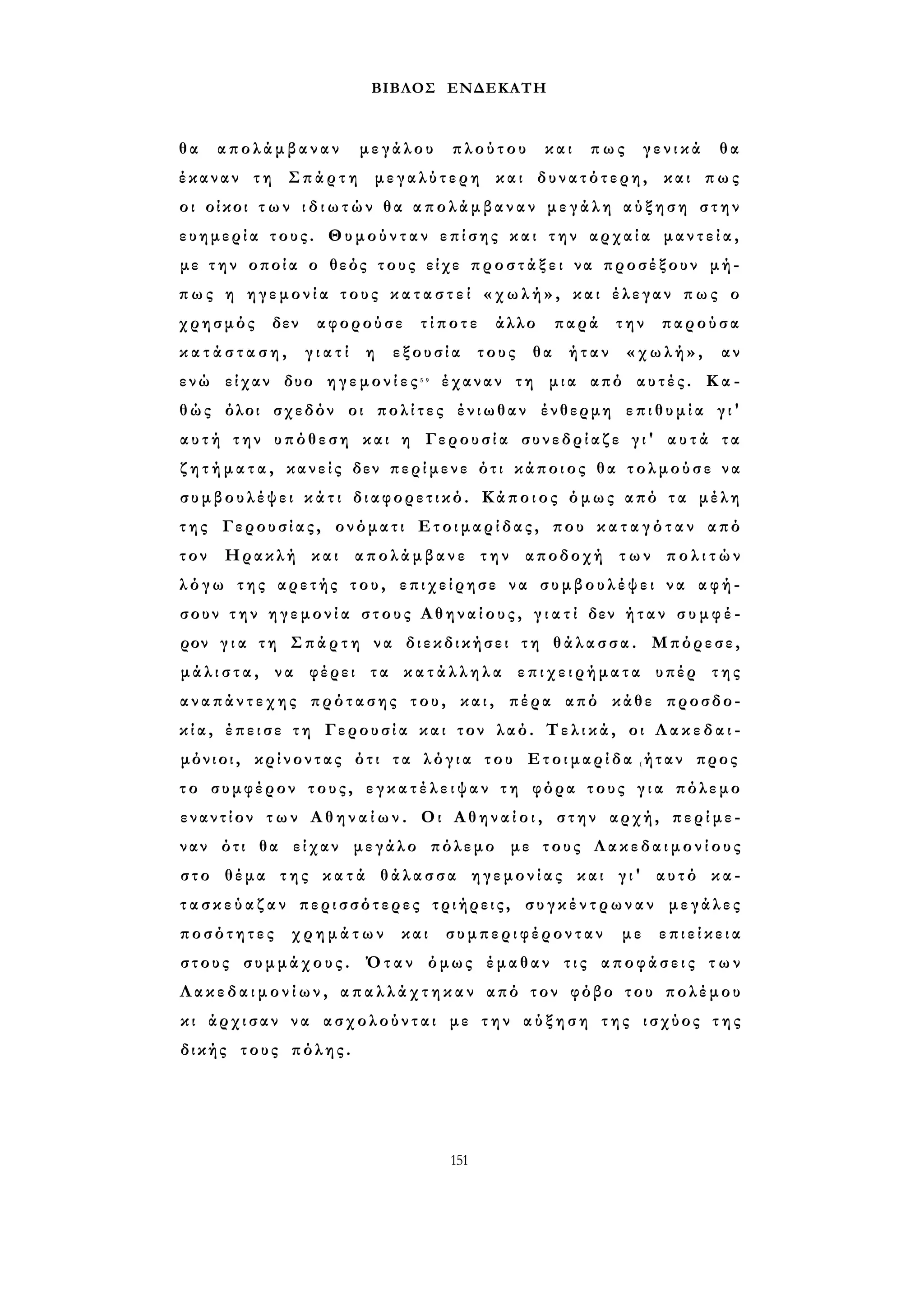 ΒΙΒΛΟΣ ΕΝΔΕΚΑΤΗ 
θ α απολάμβαναν μεγάλου πλούτου και πως γενικά θα 
έκαναν τη Σπάρτη μεγαλύτερη και δυνατότερη, και πως 
οι οίκοι τ ω ν ι δ ι ω τ ώ ν θα α π ο λ ά μ β α ν α ν μ ε γ ά λ η α ύ ξ η σ η στην 
ευημερία τους. Θυμούνταν επίσης και την αρχαία μ α ν τ ε ί α , 
με τ η ν οποία ο θεός τους είχε π ρ ο σ τ ά ξ ε ι να προσέξουν μή­πως 
η η γ ε μ ο ν ί α τους κ α τ α σ τ ε ί « χ ω λ ή » , και έλεγαν π ω ς ο 
χρησμός δεν αφορούσε τίποτε άλλο παρά την παρούσα 
κ α τ ά σ τ α σ η , γ ι α τ ί η εξουσία τους θα ήταν «χωλή», αν 
ενώ είχαν δυο η γ ε μ ο ν ί ε ς 5 9 έχαναν τη μια από αυτές. Κ α ­θώς 
όλοι σχεδόν οι πολίτες ένιωθαν ένθερμη ε π ι θ υ μ ί α γ ι ' 
α υ τ ή την υπόθεση και η Γερουσία συνεδρίαζε γ ι ' α υ τ ά τα 
ζ η τ ή μ α τ α , κανείς δεν περίμενε ότι κάποιος θα τολμούσε να 
συμβουλέψει κ ά τ ι διαφορετικό. Κάποιος όμως από τ α μέλη 
τ η ς Γερουσίας, ονόματι Ετοιμαρίδας, που κ α τ α γ ό τ α ν από 
τον Ηρακλή και απολάμβανε την αποδοχή των π ο λ ι τ ώ ν 
λ ό γ ω της αρετής του, επιχείρησε να σ υ μ β ο υ λ έ ψ ε ι να αφή­σουν 
τ η ν η γ ε μ ο ν ί α στους Α θ η ν α ί ο υ ς , γ ι α τ ί δεν ή τ α ν σ υ μ φ έ ­ρον 
γ ι α τη Σπάρτη να διεκδικήσει τη θάλασσα. Μπόρεσε, 
μ ά λ ι σ τ α , να φέρει τα κ α τ ά λ λ η λ α ε π ι χ ε ι ρ ή μ α τ α υπέρ της 
α ν α π ά ν τ ε χ η ς πρότασης του, και, πέρα από κάθε προσδο­κ 
ί α , έπεισε τη Γερουσία και τον λαό. Τελικά, οι Λ α κ ε δ α ι ­μόνιοι, 
κρίνοντας ότι τα λ ό γ ι α του Ετοιμαρίδα (ήταν προς 
τ ο συμφέρον τους, ε γ κ α τ έ λ ε ι ψ α ν τη φόρα τους γ ι α πόλεμο 
εναντίον τ ω ν Α θ η ν α ί ω ν . Οι Α θ η ν α ί ο ι , στην αρχή, περίμε­ναν 
ότι θα είχαν μεγάλο πόλεμο με τους Λ α κ ε δ α ι μ ο ν ί ο υ ς 
στο θέμα της κ α τ ά θάλασσα ηγεμονίας και γ ι ' αυτό κα­τ 
α σ κ ε ύ α ζ α ν περισσότερες τριήρεις, σ υ γ κ έ ν τ ρ ω ν α ν μεγάλες 
ποσότητες χρημάτων και συμπεριφέρονταν με ε π ι ε ί κ ε ια 
στους συμμάχους. Όταν όμως έμαθαν τις αποφάσεις τ ω ν 
Λ α κ ε δ α ι μ ο ν ί ω ν , α π α λ λ ά χ τ η κ α ν από τον φόβο του πολέμου 
κι άρχισαν να ασχολούνται με τ η ν α ύ ξ η σ η της ισχύος τ η ς 
δικής τους πόλης. 
151 
 