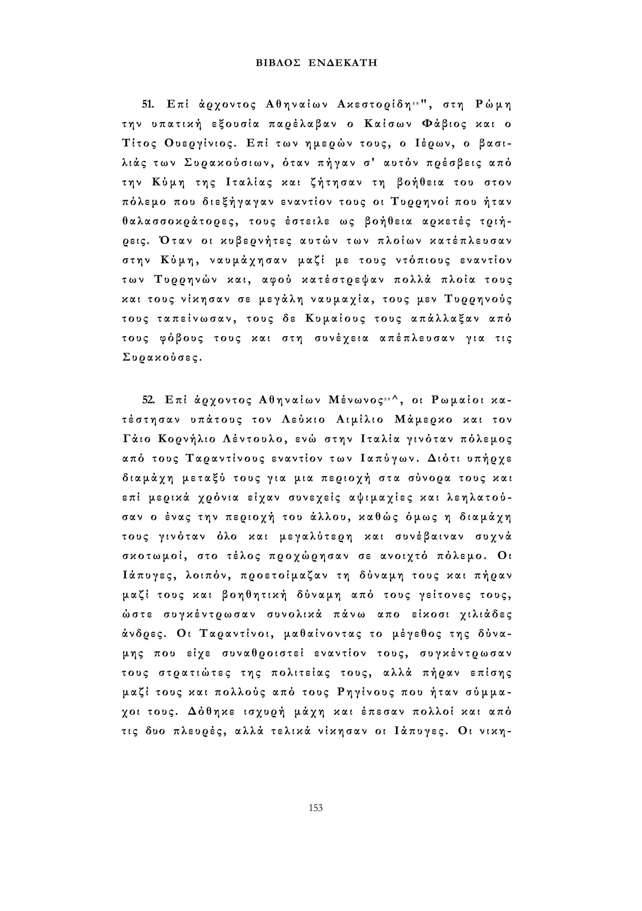 ΒΙΒΛΟΣ ΕΝΔΕΚΑΤΗ 
51. Επί άρχοντος Α θ η ν α ί ω ν Ακεστορίδη5 9", στη Ρ ώ μ η 
την υ π α τ ι κ ή εξουσία παρέλαβαν ο Κ α ί σ ω ν Φάβιος και ο 
Τίτος Ουεργίνιος. Επί τ ω ν ημερών τους, ο Ιέρων, ο βασι­λ 
ι ά ς τ ω ν Σ υ ρ α κ ο ύ σ ι ω ν , όταν π ή γ α ν σ' αυτόν πρέσβεις από 
την Κύμη της Ι τ α λ ί α ς και ζ ή τ η σ α ν τη βοήθεια του στον 
πόλεμο που δ ι ε ξ ή γ α γ α ν εναντίον τους οι Τυρρηνοί που ή τ α ν 
θαλασσοκράτορες, τους έστειλε ως βοήθεια αρκετές τριή­ρεις. 
Όταν οι κυβερνήτες α υ τ ώ ν τ ω ν πλοίων κ α τ έ π λ ε υ σ α ν 
σ τ η ν Κ ύ μ η , ν α υ μ ά χ η σ α ν μαζί με τους ντόπιους εναντίον 
τ ω ν Τυρρηνών και, αφού κ α τ έ σ τ ρ ε ψ α ν πολλά πλοία τους 
και τους ν ί κ η σ α ν σε μεγάλη ν α υ μ α χ ί α , τους μεν Τυρρηνούς 
τους τ α π ε ί ν ω σ α ν , τους δε Κ υ μ α ί ο υ ς τους α π ά λ λ α ξ α ν από 
τους φόβους τους και στη συνέχεια απέπλευσαν γ ι α τ ι ς 
Συρακούσες. 
52. Επί άρχοντος Α θ η ν α ί ω ν Μένωνος5 9^, οι Ρ ω μ α ί ο ι κα­τ 
έ σ τ η σ α ν υπάτους τον Λεύκιο Α ι μ ί λ ι ο Μάμερκο και τον 
Γάιο Κορνήλιο Λ έ ν τ ο υ λ ο , ενώ σ τ η ν Ι τ α λ ί α γ ι ν ό τ α ν πόλεμος 
από τους Ταραντίνους εναντίον τ ω ν Ι α π ύ γ ω ν . Διότι υπήρχε 
διαμάχη μ ε τ α ξ ύ τους γ ι α μια περιοχή σ τ α σύνορα τους κ α ι 
επί μερικά χρόνια είχαν συνεχείς α ψ ι μ α χ ί ε ς και λ ε η λ α τ ο ύ ­σαν 
ο ένας τ η ν περιοχή του άλλου, κ α θ ώ ς όμως η διαμάχη 
τους γινόταν όλο και μεγαλύτερη και συνέβαιναν συχνά 
σ κ ο τ ω μ ο ί , στο τέλος προχώρησαν σε ανοιχτό πόλεμο. Οι 
Ιάπυγες, λοιπόν, προετοίμαζαν τη δύναμη τους και πήραν 
μ α ζ ί τους και βοηθητική δύναμη από τους γείτονες τους, 
ώ σ τ ε σ υ γ κ έ ν τ ρ ω σ α ν συνολικά πάνω απο είκοσι χιλιάδες 
άνδρες. Οι Ταραντίνοι, μαθαίνοντας το μέγεθος της δύνα­μης 
που είχε συναθροιστεί εναντίον τους, σ υ γ κ έ ν τ ρ ω σ α ν 
τους σ τ ρ α τ ι ώ τ ε ς της πολιτείας τους, αλλά πήραν επίσης 
μ α ζ ί τους κ α ι πολλούς από τους Ρ η γ ί ν ο υ ς που ή τ α ν σ ύ μ μ α ­χοι 
τους. Δόθηκε ισχυρή μάχη και έπεσαν πολλοί και από 
τ ι ς δυο πλευρές, αλλά τ ε λ ι κ ά ν ί κ η σ α ν οι Ιάπυγες. Οι ν ι κ η - 
153 
 