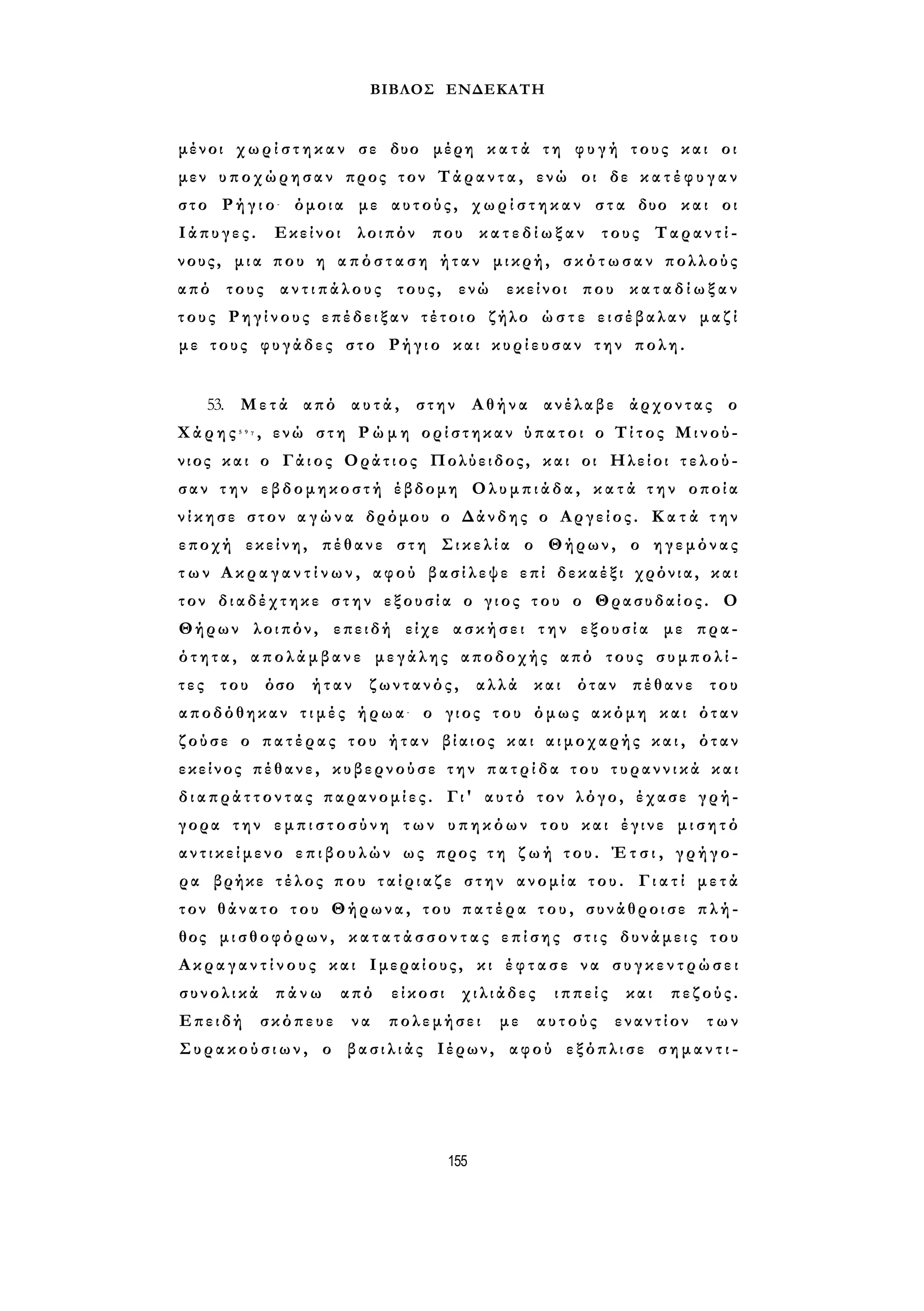 ΒΙΒΛΟΣ ΕΝΔΕΚΑΤΗ 
μένοι χ ω ρ ί σ τ η κ α ν σε δυο μέρη κ α τ ά τη φ υ γ ή τους και οι 
μεν υποχώρησαν προς τον Τάραντα, ενώ οι δε κ α τ έ φ υ γ α ν 
στο Ρ ή γ ι ο - όμοια με αυτούς, χ ω ρ ί σ τ η κ α ν στα δυο και οι 
Ιάπυγες. Εκείνοι λοιπόν που κ α τ ε δ ί ω ξ α ν τους Ταραντί- 
νους, μια που η α π ό σ τ α σ η ήταν μικρή, σ κ ό τ ω σ α ν πολλούς 
από τους α ν τ ι π ά λ ο υ ς τους, ενώ εκείνοι που κ α τ α δ ί ω ξ α ν 
τους Ρηγίνους επέδειξαν τέτοιο ζήλο ώ σ τ ε εισέβαλαν μαζί 
με τους φυγάδες στο Ρήγιο και κ υ ρ ί ε υ σ α ν την πολη. 
53. Μετά από αυτά, στην Αθήνα ανέλαβε άρχοντας ο 
Χ ά ρ η ς 5 9 γ , ενώ στη Ρ ώ μ η ορίστηκαν ύπατοι ο Τίτος Μινού- 
νιος και ο Γάιος Οράτιος Πολύειδος, και οι Ηλείοι τ ε λ ο ύ ­σαν 
την εβδομηκοστή έβδομη Ολυμπιάδα, κ α τ ά τ η ν οποία 
ν ί κ η σ ε στον α γ ώ ν α δρόμου ο Δάνδης ο Αργείος. Κ α τ ά τ η ν 
εποχή εκείνη, πέθανε στη Σ ι κ ε λ ί α ο Θήρων, ο ηγεμόνας 
τ ω ν Α κ ρ α γ α ν τ ί ν ω ν , αφού βασίλεψε επί δεκαέξι χρόνια, και 
τον διαδέχτηκε στην εξουσία ο γιος του ο Θρασυδαίος. Ο 
Θήρων λοιπόν, επειδή είχε ασκήσει την εξουσία με πρα­ό 
τ η τ α , απολάμβανε μεγάλης αποδοχής από τους σ υ μ π ο λ ί ­τ 
ε ς του όσο ήταν ζωντανός, αλλά και όταν πέθανε του 
αποδόθηκαν τ ι μ έ ς ήρωα- ο γιος του όμως ακόμη και όταν 
ζούσε ο πατέρας του ήταν βίαιος και αιμοχαρής κ α ι , όταν 
εκείνος πέθανε, κυβερνούσε την π α τ ρ ί δ α του τ υ ρ α ν ν ι κ ά και 
δ ι α π ρ ά τ τ ο ν τ α ς παρανομίες. Γι' αυτό τον λόγο, έχασε γρή­γορα 
την ε μ π ι σ τ ο σ ύ ν η των υπηκόων του και έγινε μ ι σ η τ ό 
α ν τ ι κ ε ί μ ε ν ο ε π ι β ο υ λ ώ ν ως προς τ η ζ ω ή του. Έ τ σ ι , γρήγο­ρα 
βρήκε τέλος που τ α ί ρ ι α ζ ε στην ανομία του. Γ ι α τ ί μ ε τ ά 
τον θάνατο του Θήρωνα, του π α τ έ ρ α τ ο υ , συνάθροισε πλή­θος 
μισθοφόρων, κ α τ α τ ά σ σ ο ν τ α ς επίσης σ τ ι ς δυνάμεις του 
Α κ ρ α γ α ν τ ί ν ο υ ς και Ιμεραίους, κι έ φ τ α σ ε να σ υ γ κ ε ν τ ρ ώ σ ε ι 
συνολικά πάνω από είκοσι χιλιάδες ιππείς και πεζούς. 
Επειδή σκόπευε να πολεμήσει με αυτούς εναντίον των 
Σ υ ρ α κ ο ύ σ ι ω ν , ο βασιλιάς Ιέρων, αφού εξόπλισε σ η μ α ν τ ι - 
155 
 