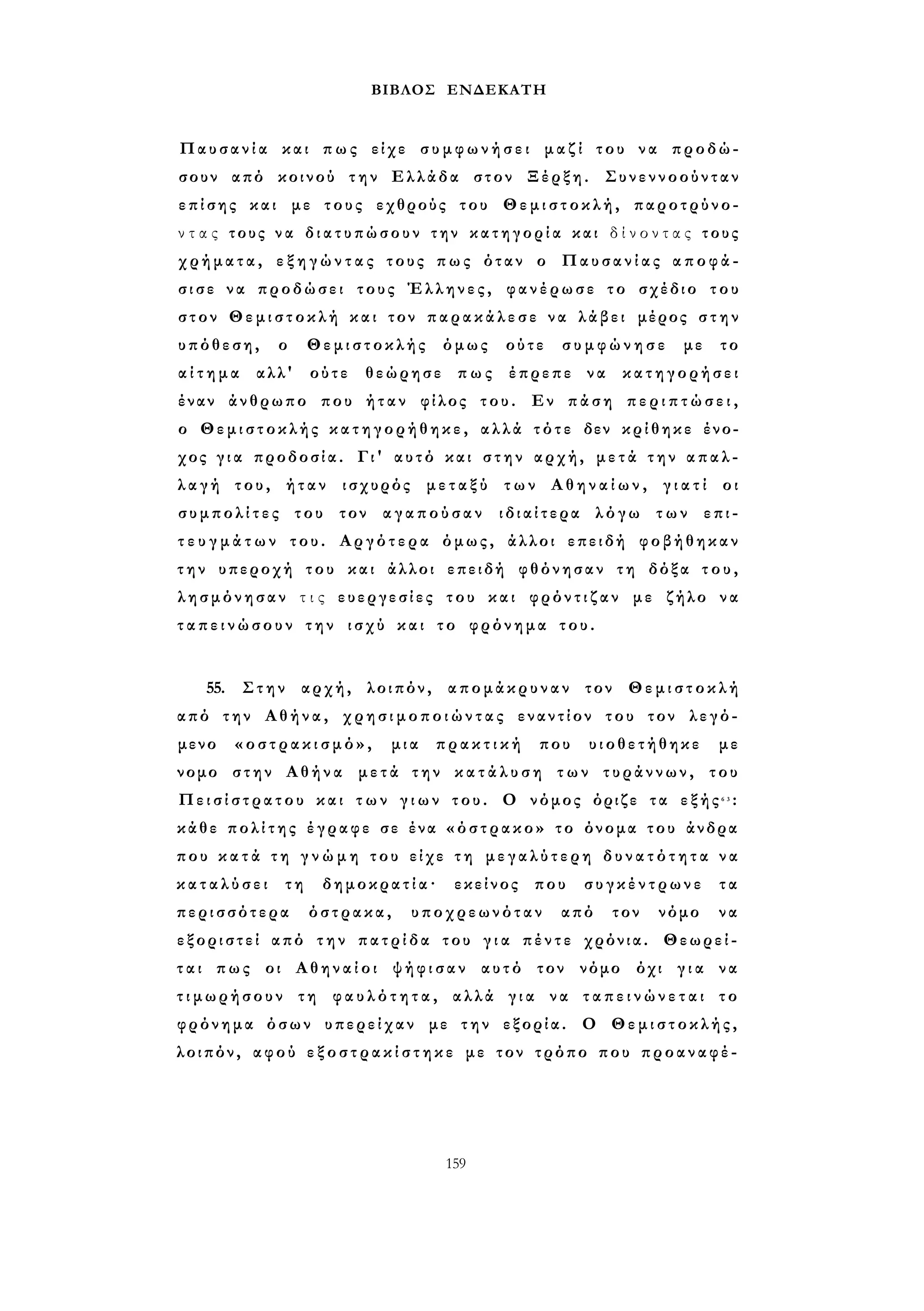 ΒΙΒΛΟΣ ΕΝΔΕΚΑΤΗ 
Παυσανία και πως είχε σ υ μ φ ω ν ή σ ε ι μαζί του να προδώ­σουν 
από κοινού την Ελλάδα στον Ξέρξη. Συνεννοούνταν 
επίσης και με τους εχθρούς του Θεμιστοκλή, παροτρύνο­ν 
τ α ς τους ν α δ ι α τ υ π ώ σ ο υ ν την κ α τ η γ ο ρ ί α και δ ί ν ο ν τ α ς τους 
χρήματα, ε ξ η γ ώ ν τ α ς τους πως όταν ο Παυσανίας α π ο φ ά ­σ 
ι σ ε να προδώσει τους Έλληνες, φανέρωσε το σχέδιο του 
στον Θεμιστοκλή και τον π α ρ α κ ά λ ε σ ε να λάβει μέρος σ τ η ν 
υπόθεση, ο Θεμιστοκλής όμως ούτε σ υ μ φ ώ ν η σ ε με το 
α ί τ η μ α αλλ' ούτε θεώρησε πως έπρεπε να κατηγορήσει 
έναν άνθρωπο που ήταν φίλος του. Εν πάση π ε ρ ι π τ ώ σ ε ι , 
ο Θεμιστοκλής κ α τ η γ ο ρ ή θ η κ ε , αλλά τότε δεν κρίθηκε ένο­χος 
γ ι α προδοσία. Γι' αυτό και σ τ η ν αρχή, μ ε τ ά τ η ν απαλ­λ 
α γ ή του, ήταν ισχυρός μεταξύ των Α θ η ν α ί ω ν , γ ι α τ ί οι 
σ υ μ π ο λ ί τ ε ς του τον αγαπούσαν ιδιαίτερα λόγω των επι­τ 
ε υ γ μ ά τ ω ν του. Αργότερα όμως, άλλοι επειδή φοβήθηκαν 
τ η ν υπεροχή του και άλλοι επειδή φθόνησαν τη δόξα τ ο υ , 
λησμόνησαν τ ι ς ευεργεσίες του και φρόντιζαν με ζήλο να 
τ α π ε ι ν ώ σ ο υ ν την ισχύ και το φρόνημα του. 
55. Στην αρχή, λοιπόν, απομάκρυναν τον Θεμιστοκλή 
από την Αθήνα, χ ρ η σ ι μ ο π ο ι ώ ν τ α ς εναντίον του τον λεγό­μενο 
« ο σ τ ρ α κ ι σ μ ό » , μια π ρ α κ τ ι κ ή που υιοθετήθηκε με 
νομο στην Αθήνα μετά την κ α τ ά λ υ σ η των τυράννων, του 
Π ε ι σ ί σ τ ρ α τ ο υ και τ ω ν γ ι ω ν του. Ο νόμος όριζε τα εξής6 3 : 
κάθε π ο λ ί τ η ς έγραφε σε ένα «όστρακο» το όνομα του άνδρα 
που κ α τ ά τ η γ ν ώ μ η του είχε τ η μ ε γ α λ ύ τ ε ρ η δ υ ν α τ ό τ η τ α ν α 
κ α τ α λ ύ σ ε ι τη δημοκρατία· εκείνος που συγκέντρωνε τα 
περισσότερα όστρακα, υποχρεωνόταν από τον νόμο να 
εξοριστεί από την πατρίδα του γ ι α πέντε χρόνια. Θεωρεί­τ 
α ι πως οι Αθηναίοι ψήφισαν αυτό τον νόμο όχι γ ι α να 
τ ι μ ω ρ ή σ ο υ ν τη φ α υ λ ό τ η τ α , αλλά γ ι α να τ α π ε ι ν ώ ν ε τ α ι το 
φρόνημα όσων υπερείχαν με την εξορία. Ο Θεμιστοκλής, 
λοιπόν, αφού ε ξ ο σ τ ρ α κ ί σ τ η κ ε με τον τρόπο που προαναφέ- 
159 
 