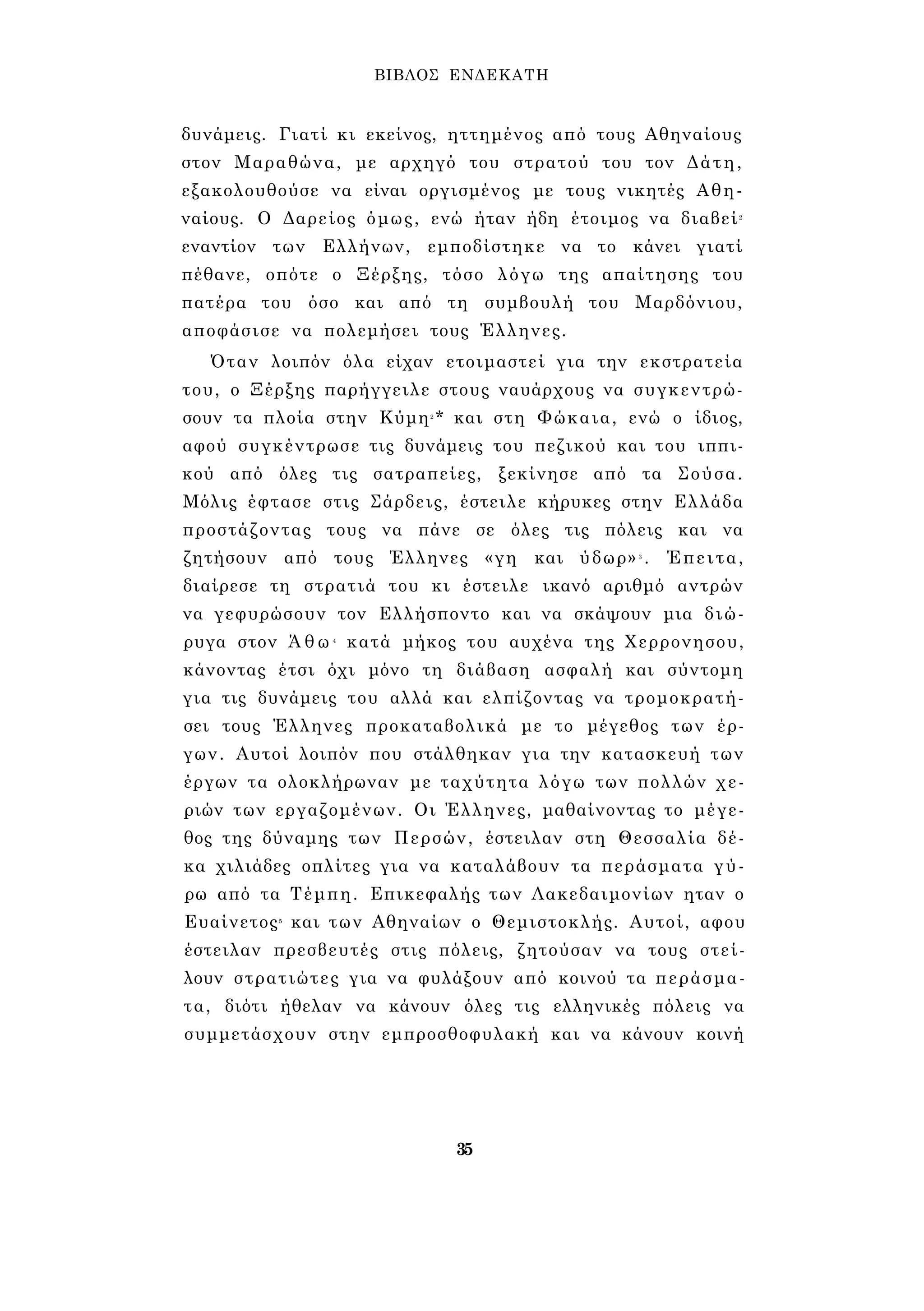 ΒΙΒΛΟΣ ΕΝΔΕΚΑΤΗ 
δυνάμεις. Γιατί κι εκείνος, ηττημένος από τους Αθηναίους 
στον Μαραθώνα, με αρχηγό του στρατού του τον Δάτη, 
εξακολουθούσε να είναι οργισμένος με τους νικητές Αθη­ναίους. 
Ο Δαρείος όμως, ενώ ήταν ήδη έτοιμος να διαβεί2 
εναντίον των Ελλήνων, εμποδίστηκε να το κάνει γιατί 
πέθανε, οπότε ο Ξέρξης, τόσο λόγω της απαίτησης του 
πατέρα του όσο και από τη συμβουλή του Μαρδόνιου, 
αποφάσισε να πολεμήσει τους Έλληνες. 
Όταν λοιπόν όλα είχαν ετοιμαστεί για την εκστρατεία 
του, ο Ξέρξης παρήγγειλε στους ναυάρχους να συγκεντρώ­σουν 
τα πλοία στην Κύμη2* και στη Φώκαια, ενώ ο ίδιος, 
αφού συγκέντρωσε τις δυνάμεις του πεζικού και του ιππι­κού 
από όλες τις σατραπείες, ξεκίνησε από τα Σούσα. 
Μόλις έφτασε στις Σάρδεις, έστειλε κήρυκες στην Ελλάδα 
προστάζοντας τους να πάνε σε όλες τις πόλεις και να 
ζητήσουν από τους Έλληνες «γη και ύδωρ»3 . Έπειτα, 
διαίρεσε τη στρατιά του κι έστειλε ικανό αριθμό αντρών 
να γεφυρώσουν τον Ελλήσποντο και να σκάψουν μια διώ­ρυγα 
στον Ά θ ω 4 κατά μήκος του αυχένα της Χερρονησου, 
κάνοντας έτσι όχι μόνο τη διάβαση ασφαλή και σύντομη 
για τις δυνάμεις του αλλά και ελπίζοντας να τρομοκρατή­σει 
τους Έλληνες προκαταβολικά με το μέγεθος των έρ­γων. 
Αυτοί λοιπόν που στάλθηκαν για την κατασκευή των 
έργων τα ολοκλήρωναν με ταχύτητα λόγω των πολλών χε­ριών 
των εργαζομένων. Οι Έλληνες, μαθαίνοντας το μέγε­θος 
της δύναμης των Περσών, έστειλαν στη Θεσσαλία δέ­κα 
χιλιάδες οπλίτες για να καταλάβουν τα περάσματα γύ­ρω 
από τα Τέμπη. Επικεφαλής των Λακεδαιμονίων ηταν ο 
Ευαίνετος5 και των Αθηναίων ο Θεμιστοκλής. Αυτοί, αφου 
έστειλαν πρεσβευτές στις πόλεις, ζητούσαν να τους στεί­λουν 
στρατιώτες για να φυλάξουν από κοινού τα περάσμα­τα, 
διότι ήθελαν να κάνουν όλες τις ελληνικές πόλεις να 
συμμετάσχουν στην εμπροσθοφυλακή και να κάνουν κοινή 
35 
 