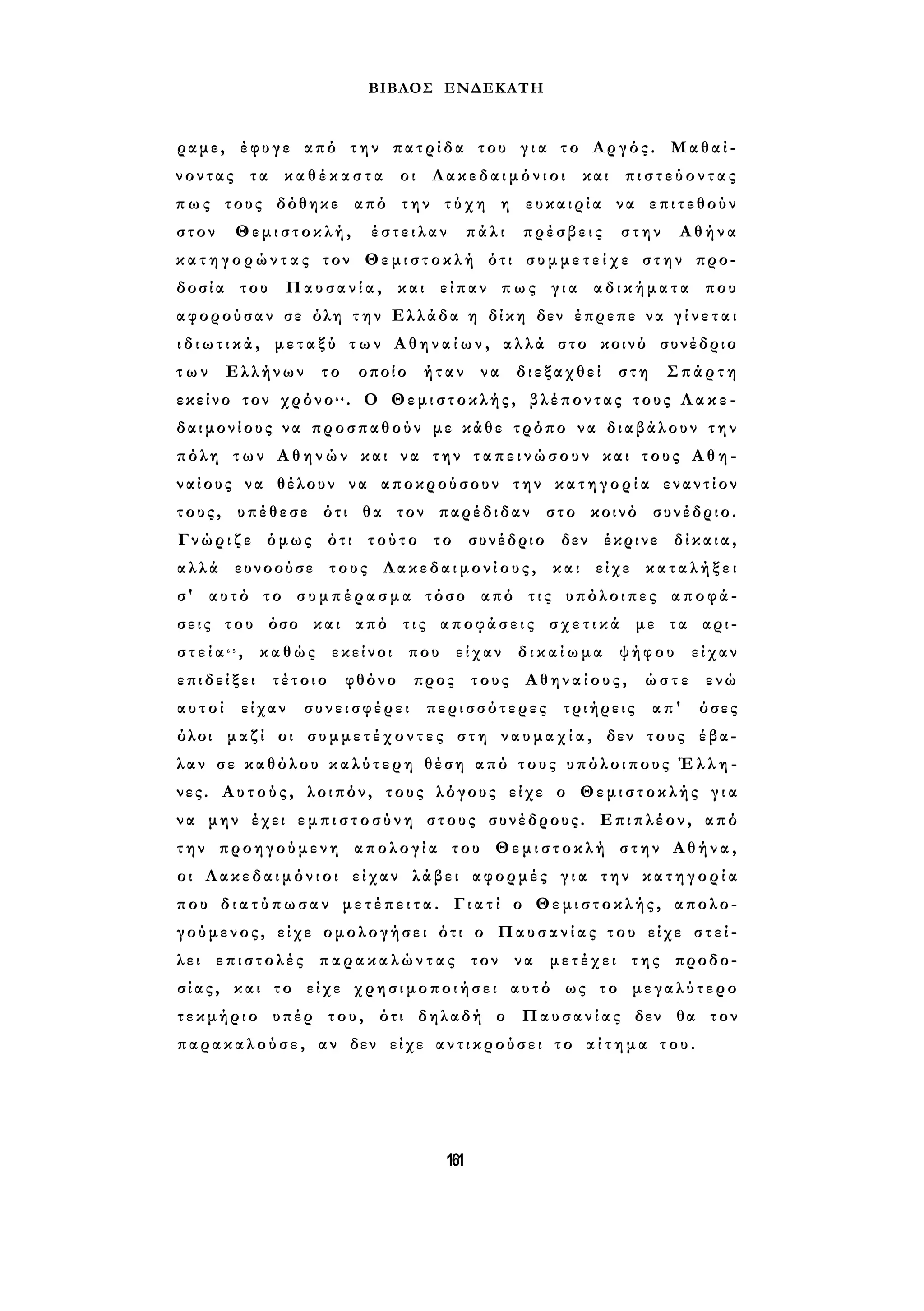 ΒΙΒΛΟΣ ΕΝΔΕΚΑΤΗ 
ραμε, έφυγε από την πατρίδα του γ ι α το Αργός. Μαθαί­νοντας 
τα κ α θ έ κ α σ τ α οι Λακεδαιμόνιοι και π ι σ τ ε ύ ο ν τ α ς 
π ω ς τους δόθηκε από την τύχη η ευκαιρία να επιτεθούν 
στον Θεμιστοκλή, έστειλαν πάλι πρέσβεις στην Αθήνα 
κ α τ η γ ο ρ ώ ν τ α ς τον Θεμιστοκλή ότι σ υ μ μ ε τ ε ί χ ε στην προ­δοσία 
του Παυσανία, και είπαν πως για αδικήματα που 
αφορούσαν σε όλη τ η ν Ελλάδα η δίκη δεν έπρεπε να γ ί ν ε τ α ι 
ι δ ι ω τ ι κ ά , μ ε τ α ξ ύ τ ω ν Α θ η ν α ί ω ν , αλλά στο κοινό συνέδριο 
τ ω ν Ελλήνων το οποίο ήταν να διεξαχθεί στη Σπάρτη 
εκείνο τον χρόνο6 4 . Ο Θεμιστοκλής, βλέποντας τους Λ α κ ε ­δαιμονίους 
να προσπαθούν με κάθε τρόπο να διαβάλουν τ η ν 
πόλη των Α θ η ν ώ ν και να την τ α π ε ι ν ώ σ ο υ ν και τους Α θ η ­ναίους 
να θέλουν να αποκρούσουν την κ α τ η γ ο ρ ί α εναντίον 
τους, υπέθεσε ότι θα τον παρέδιδαν στο κοινό συνέδριο. 
Γ ν ώ ρ ι ζ ε όμως ότι τούτο το συνέδριο δεν έκρινε δίκαια, 
αλλά ευνοούσε τους Λακεδαιμονίους, και είχε κ α τ α λ ή ξ ε ι 
σ' αυτό το σ υ μ π έ ρ α σ μ α τόσο από τις υπόλοιπες αποφά­σ 
ε ι ς του όσο και από τις αποφάσεις σ χ ε τ ι κ ά με τα αρι­σ 
τ ε ί α 6 5 , καθώς εκείνοι που είχαν δ ι κ α ί ω μ α ψήφου είχαν 
ε π ι δ ε ί ξ ε ι τέτοιο φθόνο προς τους Αθηναίους, ώστε ενώ 
α υ τ ο ί είχαν συνεισφέρει περισσότερες τριήρεις απ' όσες 
όλοι μαζί οι σ υ μ μ ε τ έ χ ο ν τ ε ς στη ν α υ μ α χ ί α , δεν τους έβα­λαν 
σε καθόλου κ α λ ύ τ ε ρ η θέση από τους υπόλοιπους Έ λ λ η ­νες. 
Α υ τ ο ύ ς , λοιπόν, τους λόγους είχε ο Θεμιστοκλής γ ι α 
ν α μην έχει ε μ π ι σ τ ο σ ύ ν η στους συνέδρους. Επιπλέον, από 
τ η ν προηγούμενη απολογία του Θεμιστοκλή στην Αθήνα, 
οι Λακεδαιμόνιοι είχαν λάβει αφορμές γ ι α την κ α τ η γ ο ρ ί α 
που δ ι α τ ύ π ω σ α ν μ ε τ έ π ε ι τ α . Γ ι α τ ί ο Θεμιστοκλής, απολο- 
γούμενος, είχε ομολογήσει ότι ο Παυσανίας του είχε σ τ ε ί ­λει 
επιστολές π α ρ α κ α λ ώ ν τ α ς τον να μετέχει της προδο­σ 
ί α ς , και το είχε χρησιμοποιήσει αυτό ως το μεγαλύτερο 
τεκμήριο υπέρ του, ότι δηλαδή ο Παυσανίας δεν θα τον 
παρακαλούσε, αν δεν είχε αντικρούσει το α ί τ η μ α του. 
161 
 