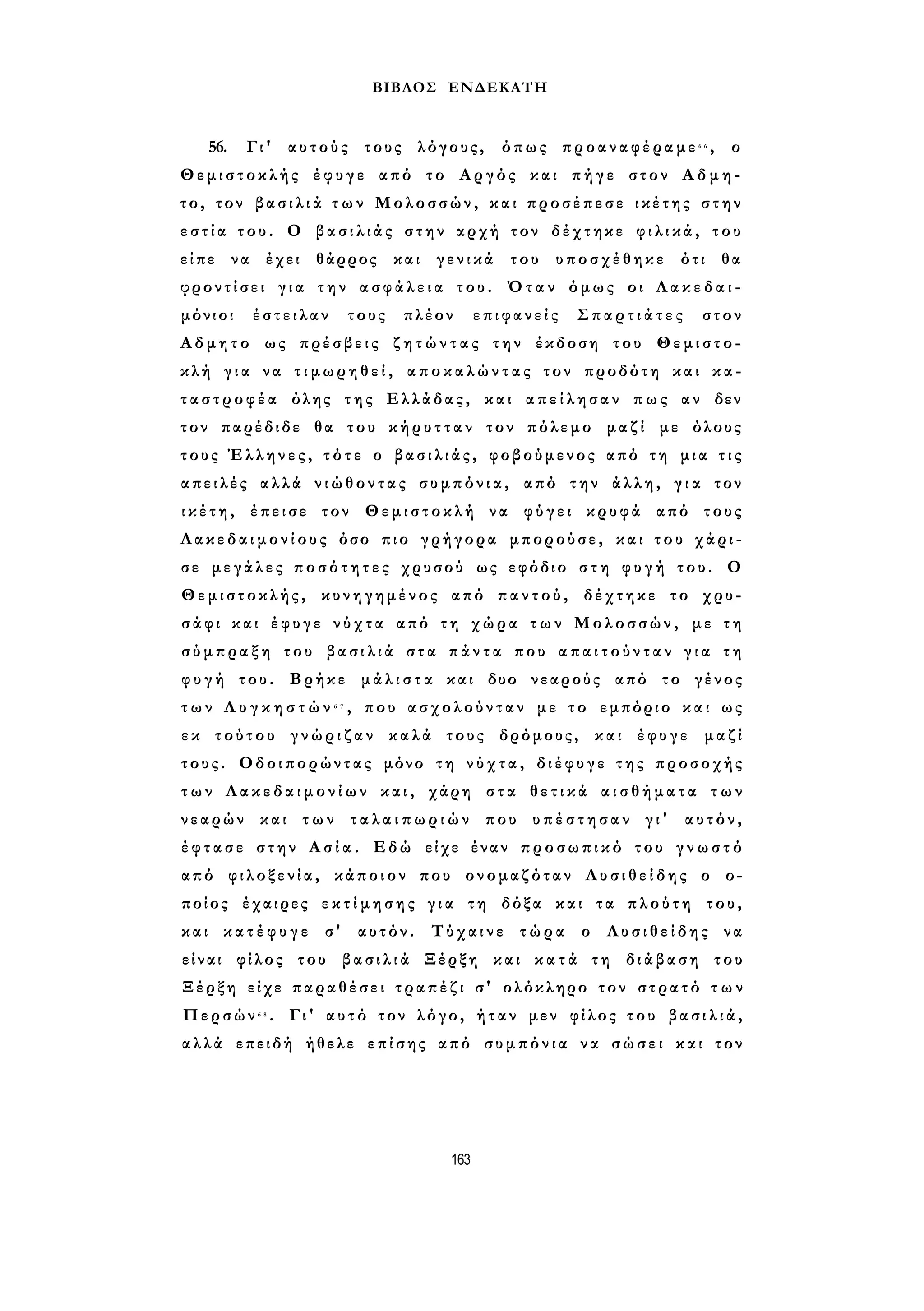 ΒΙΒΛΟΣ ΕΝΔΕΚΑΤΗ 
56. Γι' αυτούς τους λόγους, όπως προαναφέραμε6 6 , ο 
Θεμιστοκλής έφυγε από το Αργός και πήγε στον Α δ μ η - 
το, τον β α σ ι λ ι ά τ ω ν Μολοσσών, και προσέπεσε ικέτης σ τ η ν 
ε σ τ ί α τ ο υ . Ο β α σ ι λ ι ά ς στην αρχή τον δέχτηκε φ ι λ ι κ ά , του 
είπε να έχει θάρρος και γενικά του υποσχέθηκε ότι θα 
φροντίσει γ ι α τ η ν α σ φ ά λ ε ι α του. Όταν όμως οι Λ α κ ε δ α ι ­μόνιοι 
έστειλαν τους πλέον επιφανείς Σ π α ρ τ ι ά τ ε ς στον 
Αδμητο ως πρέσβεις ζ η τ ώ ν τ α ς την έκδοση του Θεμιστο­κλή 
γ ι α να τ ι μ ω ρ η θ ε ί , α π ο κ α λ ώ ν τ α ς τον προδότη και κα­τ 
α σ τ ρ ο φ έ α όλης της Ελλάδας, και α π ε ί λ η σ α ν πως αν δεν 
τον παρέδιδε θα του κ ή ρ υ τ τ α ν τον πόλεμο μαζί με όλους 
τους Έλληνες, τ ό τ ε ο β α σ ι λ ι ά ς , φοβούμενος από τη μια τ ι ς 
απειλές αλλά ν ι ώ θ ο ν τ α ς συμπόνια, από την άλλη, γ ι α τον 
ι κ έ τ η , έπεισε τον Θεμιστοκλή να φύγει κρυφά από τους 
Λ α κ ε δ α ι μ ο ν ί ο υ ς όσο πιο γρήγορα μπορούσε, και τ ο υ χάρι­σε 
μεγάλες π ο σ ό τ η τ ε ς χρυσού ως εφόδιο σ τ η φ υ γ ή του. Ο 
Θεμιστοκλής, κυνηγημένος από π α ν τ ο ύ , δέχτηκε το χρυ­σάφι 
και έφυγε ν ύ χ τ α από τη χώρα τ ω ν Μολοσσών, με τ η 
σ ύ μ π ρ α ξ η του β α σ ι λ ι ά σ τ α π ά ν τ α που α π α ι τ ο ύ ν τ α ν γ ι α τ η 
φ υ γ ή του. Βρήκε μ ά λ ι σ τ α και δυο νεαρούς από το γένος 
τ ω ν Λ υ γ κ η σ τ ώ ν 6 7 , που ασχολούνταν με τ ο εμπόριο και ως 
ε κ τούτου γ ν ώ ρ ι ζ α ν καλά τους δρόμους, και έφυγε μαζί 
τους. Οδοιπορώντας μόνο τη ν ύ χ τ α , δ ι έ φ υ γ ε τ η ς προσοχής 
τ ω ν Λ α κ ε δ α ι μ ο ν ί ω ν και, χάρη στα θ ε τ ι κ ά α ι σ θ ή μ α τ α τ ω ν 
νεαρών και τ ω ν τ α λ α ι π ω ρ ι ώ ν που υ π έ σ τ η σ α ν γι' αυτόν, 
έ φ τ α σ ε στην Α σ ί α . Εδώ είχε έναν προσωπικό του γ ν ω σ τ ό 
από φιλοξενία, κάποιον που ονομαζόταν Λ υ σ ι θ ε ί δ η ς ο ο­ποίος 
έχαιρες ε κ τ ί μ η σ η ς γ ι α τη δόξα και τα πλούτη του, 
και κ α τ έ φ υ γ ε σ' αυτόν. Τύχαινε τώρα ο Λ υ σ ι θ ε ί δ η ς να 
είναι φίλος του β α σ ι λ ι ά Ξέρξη και κ α τ ά τη διάβαση του 
Ξέρξη είχε παραθέσει τ ρ α π έ ζ ι σ' ολόκληρο τον στρατό τ ω ν 
Περσών6 8 . Γι' α υ τ ό τον λόγο, ήταν μεν φίλος του β α σ ι λ ι ά , 
αλλά επειδή ήθελε επίσης από σ υ μ π ό ν ι α να σώσει και τον 
163 
 
