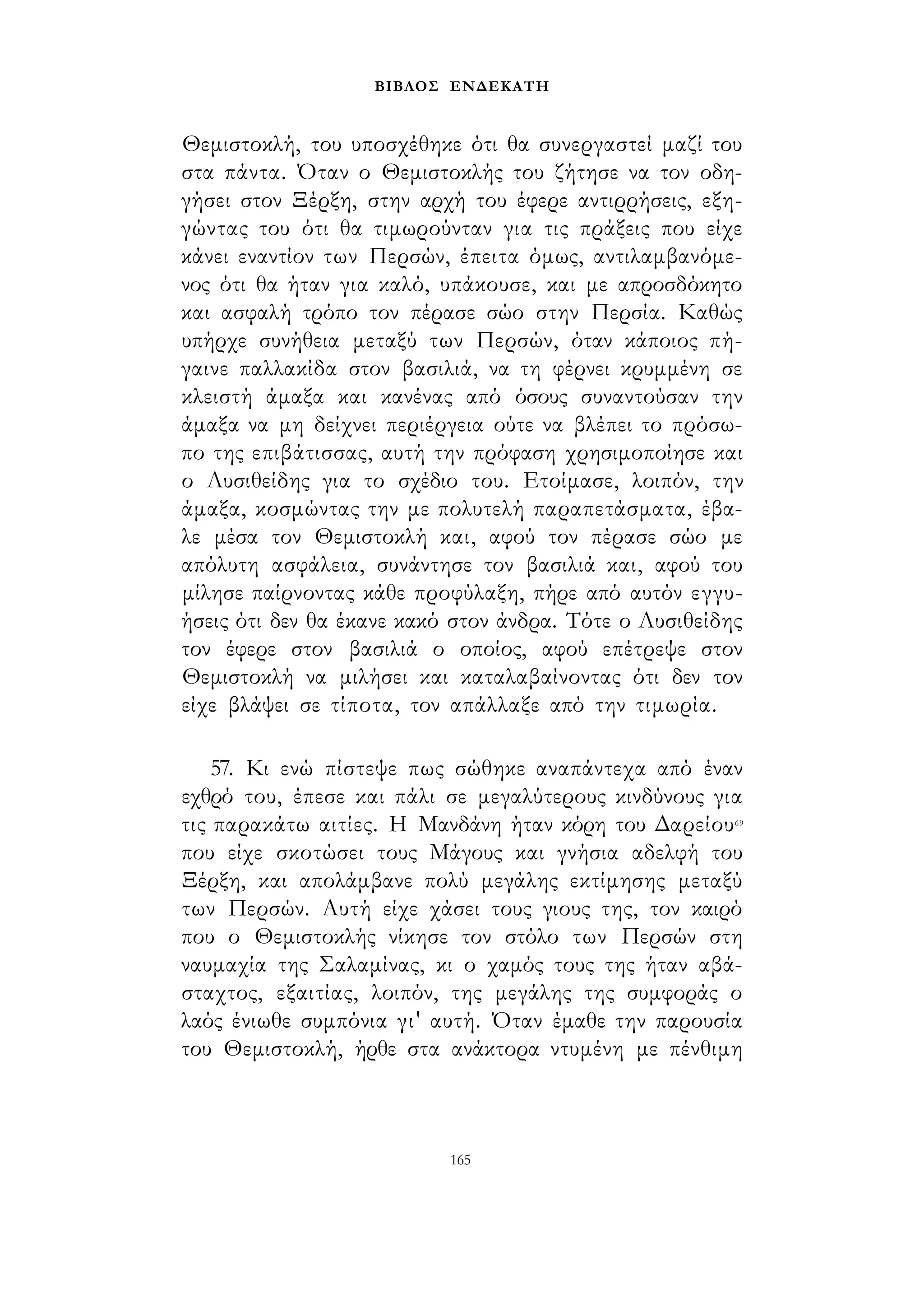 ΒΙΒΛΟΣ ΕΝΔΕΚΑΤΗ 
Θεμιστοκλή, του υποσχέθηκε ότι θα συνεργαστεί μαζί του 
στα πάντα. Όταν ο Θεμιστοκλής του ζήτησε να τον οδη­γήσει 
στον Ξέρξη, στην αρχή του έφερε αντιρρήσεις, εξη­γώντας 
του ότι θα τιμωρούνταν για τις πράξεις που είχε 
κάνει εναντίον των Περσών, έπειτα όμως, αντιλαμβανόμε­νος 
ότι θα ήταν για καλό, υπάκουσε, και με απροσδόκητο 
και ασφαλή τρόπο τον πέρασε σώο στην Περσία. Καθώς 
υπήρχε συνήθεια μεταξύ των Περσών, όταν κάποιος πή­γαινε 
παλλακίδα στον βασιλιά, να τη φέρνει κρυμμένη σε 
κλειστή άμαξα και κανένας από όσους συναντούσαν την 
άμαξα να μη δείχνει περιέργεια ούτε να βλέπει το πρόσω­πο 
της επιβάτισσας, αυτή την πρόφαση χρησιμοποίησε και 
ο Λυσιθείδης για το σχέδιο του. Ετοίμασε, λοιπόν, την 
άμαξα, κοσμώντας την με πολυτελή παραπετάσματα, έβα­λε 
μέσα τον Θεμιστοκλή και, αφού τον πέρασε σώο με 
απόλυτη ασφάλεια, συνάντησε τον βασιλιά και, αφού του 
μίλησε παίρνοντας κάθε προφύλαξη, πήρε από αυτόν εγγυ­ήσεις 
ότι δεν θα έκανε κακό στον άνδρα. Τότε ο Λυσιθείδης 
τον έφερε στον βασιλιά ο οποίος, αφού επέτρεψε στον 
Θεμιστοκλή να μιλήσει και καταλαβαίνοντας ότι δεν τον 
είχε βλάψει σε τίποτα, τον απάλλαξε από την τιμωρία. 
57. Κι ενώ πίστεψε πως σώθηκε αναπάντεχα από έναν 
εχθρό του, έπεσε και πάλι σε μεγαλύτερους κινδύνους για 
τις παρακάτω αιτίες. Η Μανδάνη ήταν κόρη του Δαρείου69 
που είχε σκοτώσει τους Μάγους και γνήσια αδελφή του 
Ξέρξη, και απολάμβανε πολύ μεγάλης εκτίμησης μεταξύ 
των Περσών. Αυτή είχε χάσει τους γιους της, τον καιρό 
που ο Θεμιστοκλής νίκησε τον στόλο των Περσών στη 
ναυμαχία της Σαλαμίνας, κι ο χαμός τους της ήταν αβά­σταχτος, 
εξαιτίας, λοιπόν, της μεγάλης της συμφοράς ο 
λαός ένιωθε συμπόνια γι' αυτή. Όταν έμαθε την παρουσία 
του Θεμιστοκλή, ήρθε στα ανάκτορα ντυμένη με πένθιμη 
165 
 