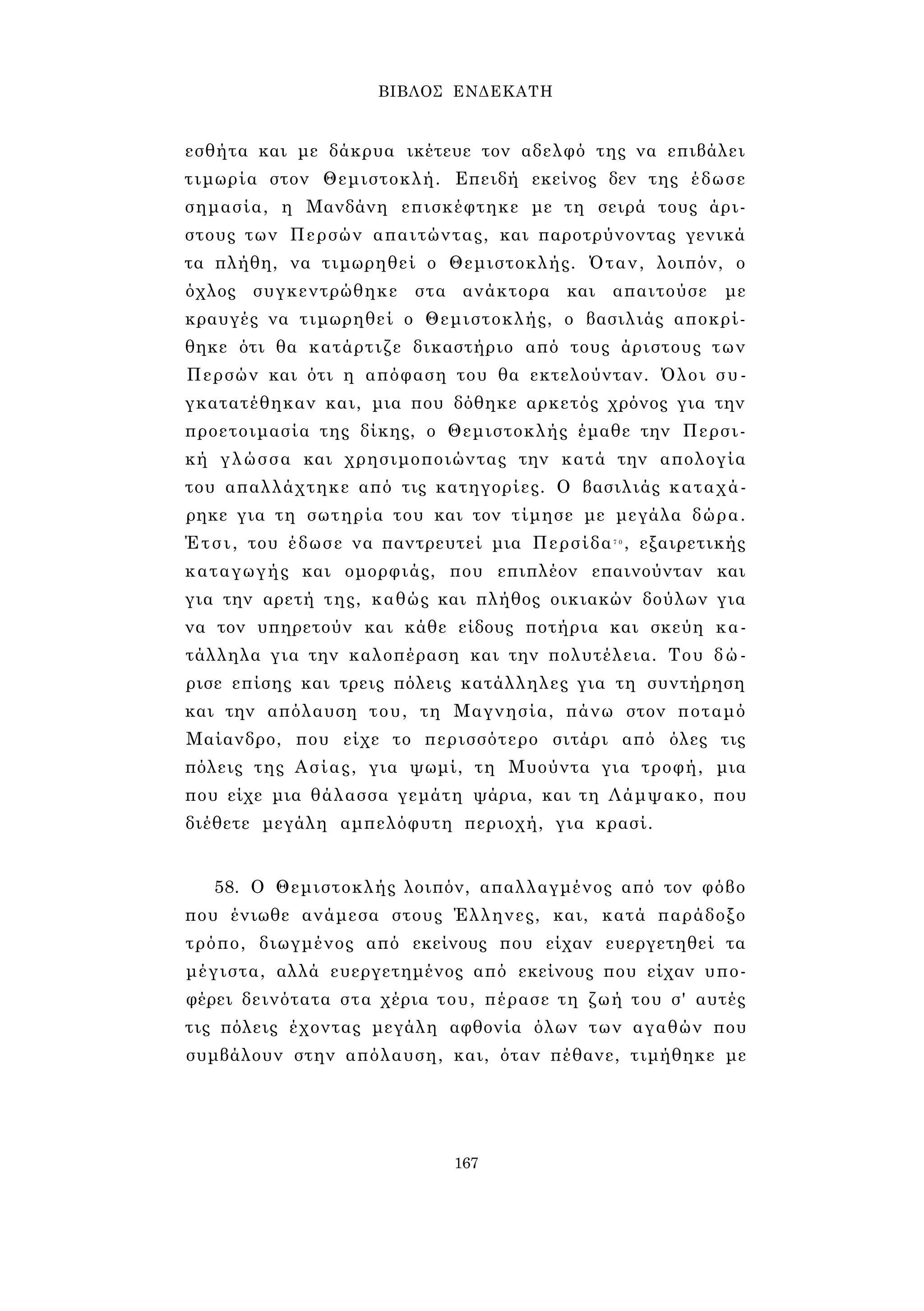 ΒΙΒΛΟΣ ΕΝΔΕΚΑΤΗ 
εσθήτα και με δάκρυα ικέτευε τον αδελφό της να επιβάλει 
τιμωρία στον Θεμιστοκλή. Επειδή εκείνος δεν της έδωσε 
σημασία, η Μανδάνη επισκέφτηκε με τη σειρά τους άρι­στους 
των Περσών απαιτώντας, και παροτρύνοντας γενικά 
τα πλήθη, να τιμωρηθεί ο Θεμιστοκλής. Όταν, λοιπόν, ο 
όχλος συγκεντρώθηκε στα ανάκτορα και απαιτούσε με 
κραυγές να τιμωρηθεί ο Θεμιστοκλής, ο βασιλιάς αποκρί­θηκε 
ότι θα κατάρτιζε δικαστήριο από τους άριστους των 
Περσών και ότι η απόφαση του θα εκτελούνταν. Όλοι συ­γκατατέθηκαν 
και, μια που δόθηκε αρκετός χρόνος για την 
προετοιμασία της δίκης, ο Θεμιστοκλής έμαθε την Περσι­κή 
γλώσσα και χρησιμοποιώντας την κατά την απολογία 
του απαλλάχτηκε από τις κατηγορίες. Ο βασιλιάς καταχά­ρηκε 
για τη σωτηρία του και τον τίμησε με μεγάλα δώρα. 
Έτσι, του έδωσε να παντρευτεί μια Περσίδα7 0 , εξαιρετικής 
καταγωγής και ομορφιάς, που επιπλέον επαινούνταν και 
για την αρετή της, καθώς και πλήθος οικιακών δούλων για 
να τον υπηρετούν και κάθε είδους ποτήρια και σκεύη κα­τάλληλα 
για την καλοπέραση και την πολυτέλεια. Του δ ώ ­ρισε 
επίσης και τρεις πόλεις κατάλληλες για τη συντήρηση 
και την απόλαυση του, τη Μαγνησία, πάνω στον ποταμό 
Μαίανδρο, που είχε το περισσότερο σιτάρι από όλες τις 
πόλεις της Ασίας, για ψωμί, τη Μυούντα για τροφή, μια 
που είχε μια θάλασσα γεμάτη ψάρια, και τη Λάμψακο, που 
διέθετε μεγάλη αμπελόφυτη περιοχή, για κρασί. 
58. Ο Θεμιστοκλής λοιπόν, απαλλαγμένος από τον φόβο 
που ένιωθε ανάμεσα στους Έλληνες, και, κατά παράδοξο 
τρόπο, διωγμένος από εκείνους που είχαν ευεργετηθεί τα 
μέγιστα, αλλά ευεργετημένος από εκείνους που είχαν υπο­φέρει 
δεινότατα στα χέρια του, πέρασε τη ζωή του σ' αυτές 
τις πόλεις έχοντας μεγάλη αφθονία όλων των αγαθών που 
συμβάλουν στην απόλαυση, και, όταν πέθανε, τιμήθηκε με 
167 
 