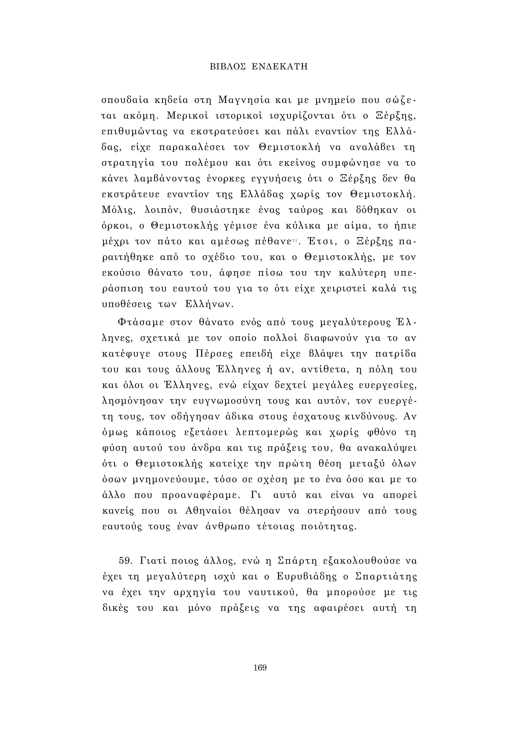 ΒΙΒΛΟΣ ΕΝΔΕΚΑΤΗ 
σπουδαία κηδεία στη Μαγνησία και με μνημείο που σ ώ ζ ε ­ται 
ακόμη. Μερικοί ιστορικοί ισχυρίζονται ότι ο Ξέρξης, 
επιθυμώντας να εκστρατεύσει και πάλι εναντίον της Ελλά­δας, 
είχε παρακαλέσει τον Θεμιστοκλή να αναλάβει τη 
στρατηγία του πολέμου και ότι εκείνος συμφώνησε να το 
κάνει λαμβάνοντας ένορκες εγγυήσεις ότι ο Ξέρξης δεν θα 
εκστράτευε εναντίον της Ελλάδας χωρίς τον Θεμιστοκλή. 
Μόλις, λοιπόν, θυσιάστηκε ένας ταύρος και δόθηκαν οι 
όρκοι, ο Θεμιστοκλής γέμισε ένα κύλικα με αίμα, το ήπιε 
μέχρι τον πάτο και αμέσως πέθανε7 1 . Έτσι, ο Ξέρξης πα­ραιτήθηκε 
από το σχέδιο του, και ο Θεμιστοκλής, με τον 
εκούσιο θάνατο του, άφησε πίσω του την καλύτερη υπε­ράσπιση 
του εαυτού του για το ότι είχε χειριστεί καλά τις 
υποθέσεις των Ελλήνων. 
Φτάσαμε στον θάνατο ενός από τους μεγαλύτερους Έ λ ­ληνες, 
σχετικά με τον οποίο πολλοί διαφωνούν για το αν 
κατέφυγε στους Πέρσες επειδή είχε βλάψει την πατρίδα 
του και τους άλλους Έλληνες ή αν, αντίθετα, η πόλη του 
και όλοι οι Έλληνες, ενώ είχαν δεχτεί μεγάλες ευεργεσίες, 
λησμόνησαν την ευγνωμοσύνη τους και αυτόν, τον ευεργέ­τη 
τους, τον οδήγησαν άδικα στους έσχατους κινδύνους. Αν 
όμως κάποιος εξετάσει λεπτομερώς και χωρίς φθόνο τη 
φύση αυτού του άνδρα και τις πράξεις του, θα ανακαλύψει 
ότι ο Θεμιστοκλής κατείχε την πρώτη θέση μεταξύ όλων 
όσων μνημονεύουμε, τόσο σε σχέση με το ένα όσο και με το 
άλλο που προαναφέραμε. Γι αυτό και είναι να απορεί 
κανείς που οι Αθηναίοι θέλησαν να στερήσουν από τους 
εαυτούς τους έναν άνθρωπο τέτοιας ποιότητας. 
59. Γιατί ποιος άλλος, ενώ η Σπάρτη εξακολουθούσε να 
έχει τη μεγαλύτερη ισχύ και ο Ευρυβιάδης ο Σπαρτιάτης 
να έχει την αρχηγία του ναυτικού, θα μπορούσε με τις 
δικές του και μόνο πράξεις να της αφαιρέσει αυτή τη 
169 
 
