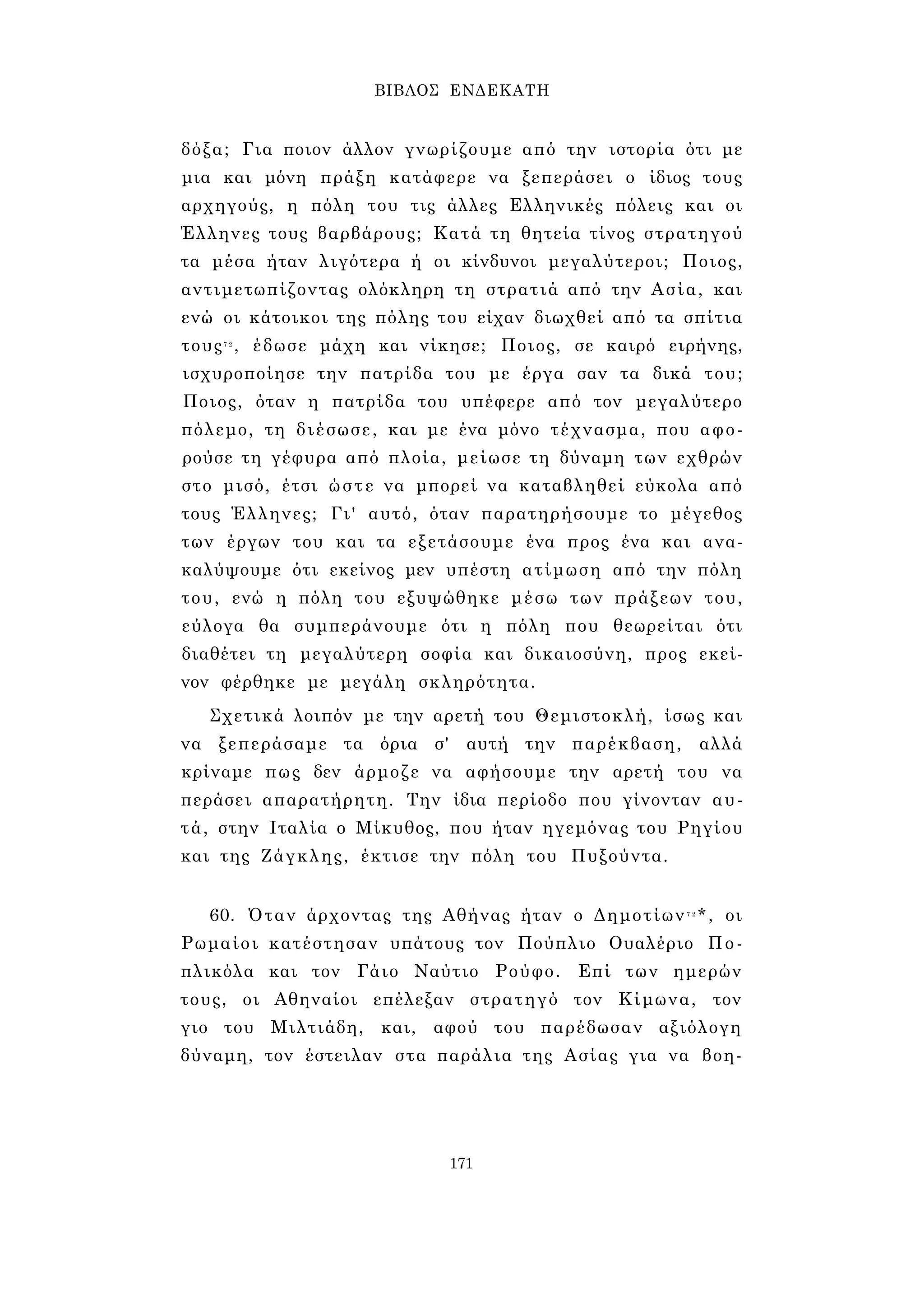 ΒΙΒΛΟΣ ΕΝΔΕΚΑΤΗ 
δόξα; Για ποιον άλλον γνωρίζουμε από την ιστορία ότι με 
μια και μόνη πράξη κατάφερε να ξεπεράσει ο ίδιος τους 
αρχηγούς, η πόλη του τις άλλες Ελληνικές πόλεις και οι 
Έλληνες τους βαρβάρους; Κατά τη θητεία τίνος στρατηγού 
τα μέσα ήταν λιγότερα ή οι κίνδυνοι μεγαλύτεροι; Ποιος, 
αντιμετωπίζοντας ολόκληρη τη στρατιά από την Ασία, και 
ενώ οι κάτοικοι της πόλης του είχαν διωχθεί από τα σπίτια 
τους7 2 , έδωσε μάχη και νίκησε; Ποιος, σε καιρό ειρήνης, 
ισχυροποίησε την πατρίδα του με έργα σαν τα δικά του; 
Ποιος, όταν η πατρίδα του υπέφερε από τον μεγαλύτερο 
πόλεμο, τη διέσωσε, και με ένα μόνο τέχνασμα, που αφο­ρούσε 
τη γέφυρα από πλοία, μείωσε τη δύναμη των εχθρών 
στο μισό, έτσι ώστε να μπορεί να καταβληθεί εύκολα από 
τους Έλληνες; Γι' αυτό, όταν παρατηρήσουμε το μέγεθος 
των έργων του και τα εξετάσουμε ένα προς ένα και ανα­καλύψουμε 
ότι εκείνος μεν υπέστη ατίμωση από την πόλη 
του, ενώ η πόλη του εξυψώθηκε μέσω των πράξεων του, 
εύλογα θα συμπεράνουμε ότι η πόλη που θεωρείται ότι 
διαθέτει τη μεγαλύτερη σοφία και δικαιοσύνη, προς εκεί­νον 
φέρθηκε με μεγάλη σκληρότητα. 
Σχετικά λοιπόν με την αρετή του Θεμιστοκλή, ίσως και 
να ξεπεράσαμε τα όρια σ' αυτή την παρέκβαση, αλλά 
κρίναμε πως δεν άρμοζε να αφήσουμε την αρετή του να 
περάσει απαρατήρητη. Την ίδια περίοδο που γίνονταν αυ­τά, 
στην Ιταλία ο Μίκυθος, που ήταν ηγεμόνας του Ρηγίου 
και της Ζάγκλης, έκτισε την πόλη του Πυξούντα. 
60. Όταν άρχοντας της Αθήνας ήταν ο Δημοτίων7 2*, οι 
Ρωμαίοι κατέστησαν υπάτους τον Πούπλιο Ουαλέριο Πο- 
πλικόλα και τον Γάιο Ναύτιο Ρούφο. Επί των ημερών 
τους, οι Αθηναίοι επέλεξαν στρατηγό τον Κίμωνα, τον 
γιο του Μιλτιάδη, και, αφού του παρέδωσαν αξιόλογη 
δύναμη, τον έστειλαν στα παράλια της Ασίας για να βοη- 
171 
 